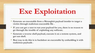 Exe Exploitation
• Generate an executable from a Metasploit payload inorder to target a
victim through malicious executable file .
• If you can get a user to run your payload for you, there is no reason to
go through the trouble of exploiting any software.
• Generate a reverse shell payload, execute it on a remote system, and
get our shell.
• Best way to do this is to backdoor an executable by embedding it with
malicious payloads .
 