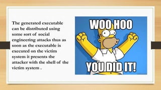 The generated executable
can be distributed using
some sort of social
engineering attacks thus as
soon as the executable is
executed on the victim
system it presents the
attacker with the shell of the
victim system .
 