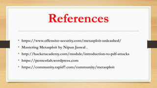 References
• https://www.offensive-security.com/metasploit-unleashed/
• Mastering Metasploit by Nipun Jaswal .
• http://hackeracademy.com/module/introduction-to-pdf-attacks
• https://pentestlab.wordpress.com
• https://community.rapid7.com/community/metasploit
 