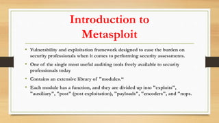 Introduction to
Metasploit
• Vulnerability and exploitation framework designed to ease the burden on
security professionals when it comes to performing security assessments.
• One of the single most useful auditing tools freely available to security
professionals today
• Contains an extensive library of "modules.“
• Each module has a function, and they are divided up into "exploits",
"auxiliary", "post" (post exploitation), "payloads", "encoders", and "nops.
 