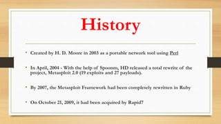 History
• Created by H. D. Moore in 2003 as a portable network tool using Perl
• In April, 2004 - With the help of Spoonm, HD released a total rewrite of the
project, Metasploit 2.0 (19 exploits and 27 payloads).
• By 2007, the Metasploit Framework had been completely rewritten in Ruby
• On October 21, 2009, it had been acquired by Rapid7
 