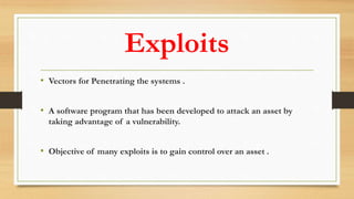 Exploits
• Vectors for Penetrating the systems .
• A software program that has been developed to attack an asset by
taking advantage of a vulnerability.
• Objective of many exploits is to gain control over an asset .
 