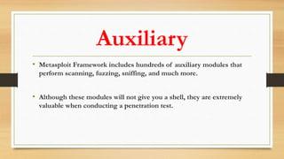 Auxiliary
• Metasploit Framework includes hundreds of auxiliary modules that
perform scanning, fuzzing, sniffing, and much more.
• Although these modules will not give you a shell, they are extremely
valuable when conducting a penetration test.
 