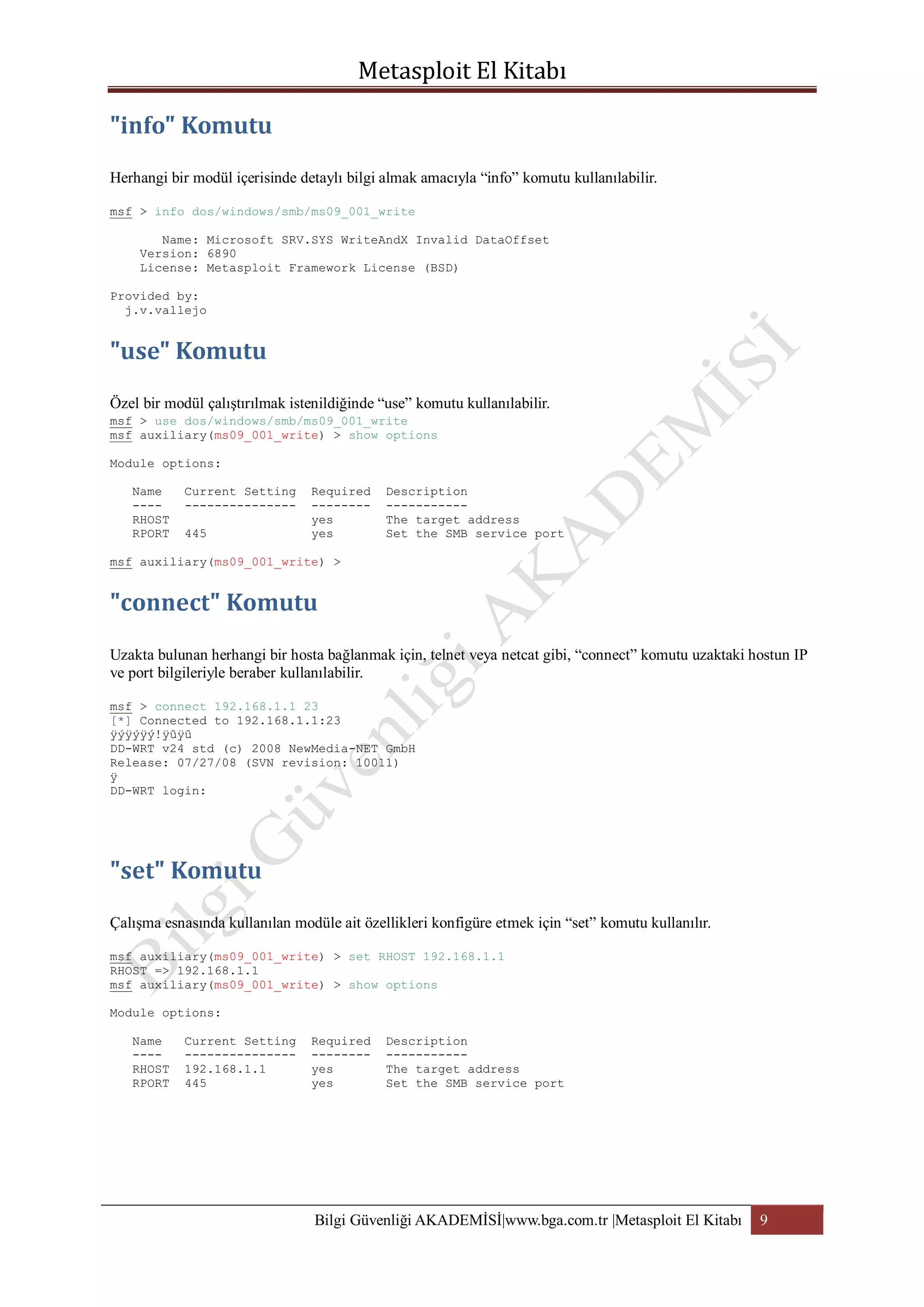 Herhangi bir modül içerisinde detaylı bilgi almak amacıyla “info” komutu kullanılabilir.
msf > info dos/windows/smb/ms09_001_write
Name: Microsoft SRV.SYS WriteAndX Invalid DataOffset
Version: 6890
License: Metasploit Framework License (BSD)
Provided by:
j.v.vallejo

Özel bir modül çalıştırılmak istenildiğinde “use” komutu kullanılabilir.
msf > use dos/windows/smb/ms09_001_write
msf auxiliary(ms09_001_write) > show options
Module options:
Name
---RHOST
RPORT

Current Setting
--------------445

Required
-------yes
yes

Description
----------The target address
Set the SMB service port

msf auxiliary(ms09_001_write) >

Uzakta bulunan herhangi bir hosta bağlanmak için, telnet veya netcat gibi, “connect” komutu uzaktaki hostun IP
ve port bilgileriyle beraber kullanılabilir.
msf > connect 192.168.1.1 23
[*] Connected to 192.168.1.1:23
ÿýÿýÿý!ÿûÿû
DD-WRT v24 std (c) 2008 NewMedia-NET GmbH
Release: 07/27/08 (SVN revision: 10011)
ÿ
DD-WRT login:

Çalışma esnasında kullanılan modüle ait özellikleri konfigüre etmek için “set” komutu kullanılır.
msf auxiliary(ms09_001_write) > set RHOST 192.168.1.1
RHOST => 192.168.1.1
msf auxiliary(ms09_001_write) > show options
Module options:
Name
---RHOST
RPORT

Current Setting
--------------192.168.1.1
445

Required
-------yes
yes

Description
----------The target address
Set the SMB service port

Bilgi Güvenliği AKADEMİSİ|www.bga.com.tr |Metasploit El Kitabı

9

 