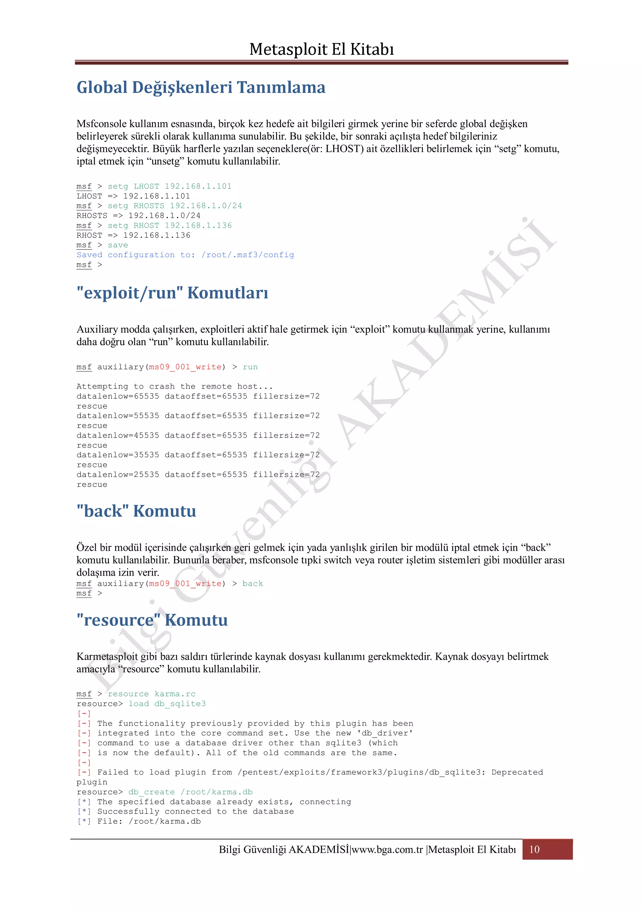 Msfconsole kullanım esnasında, birçok kez hedefe ait bilgileri girmek yerine bir seferde global değişken
belirleyerek sürekli olarak kullanıma sunulabilir. Bu şekilde, bir sonraki açılışta hedef bilgileriniz
değişmeyecektir. Büyük harflerle yazılan seçeneklere(ör: LHOST) ait özellikleri belirlemek için “setg” komutu,
iptal etmek için “unsetg” komutu kullanılabilir.
msf > setg LHOST 192.168.1.101
LHOST => 192.168.1.101
msf > setg RHOSTS 192.168.1.0/24
RHOSTS => 192.168.1.0/24
msf > setg RHOST 192.168.1.136
RHOST => 192.168.1.136
msf > save
Saved configuration to: /root/.msf3/config
msf >

Auxiliary modda çalışırken, exploitleri aktif hale getirmek için “exploit” komutu kullanmak yerine, kullanımı
daha doğru olan “run” komutu kullanılabilir.
msf auxiliary(ms09_001_write) > run
Attempting to crash the remote host...
datalenlow=65535 dataoffset=65535 fillersize=72
rescue
datalenlow=55535 dataoffset=65535 fillersize=72
rescue
datalenlow=45535 dataoffset=65535 fillersize=72
rescue
datalenlow=35535 dataoffset=65535 fillersize=72
rescue
datalenlow=25535 dataoffset=65535 fillersize=72
rescue

Özel bir modül içerisinde çalışırken geri gelmek için yada yanlışlık girilen bir modülü iptal etmek için “back”
komutu kullanılabilir. Bununla beraber, msfconsole tıpki switch veya router işletim sistemleri gibi modüller arası
dolaşıma izin verir.
msf auxiliary(ms09_001_write) > back
msf >

Karmetasploit gibi bazı saldırı türlerinde kaynak dosyası kullanımı gerekmektedir. Kaynak dosyayı belirtmek
amacıyla “resource” komutu kullanılabilir.
msf > resource karma.rc
resource> load db_sqlite3
[-]
[-] The functionality previously provided by this plugin has been
[-] integrated into the core command set. Use the new 'db_driver'
[-] command to use a database driver other than sqlite3 (which
[-] is now the default). All of the old commands are the same.
[-]
[-] Failed to load plugin from /pentest/exploits/framework3/plugins/db_sqlite3: Deprecated
plugin
resource> db_create /root/karma.db
[*] The specified database already exists, connecting
[*] Successfully connected to the database
[*] File: /root/karma.db

Bilgi Güvenliği AKADEMİSİ|www.bga.com.tr |Metasploit El Kitabı

10

 