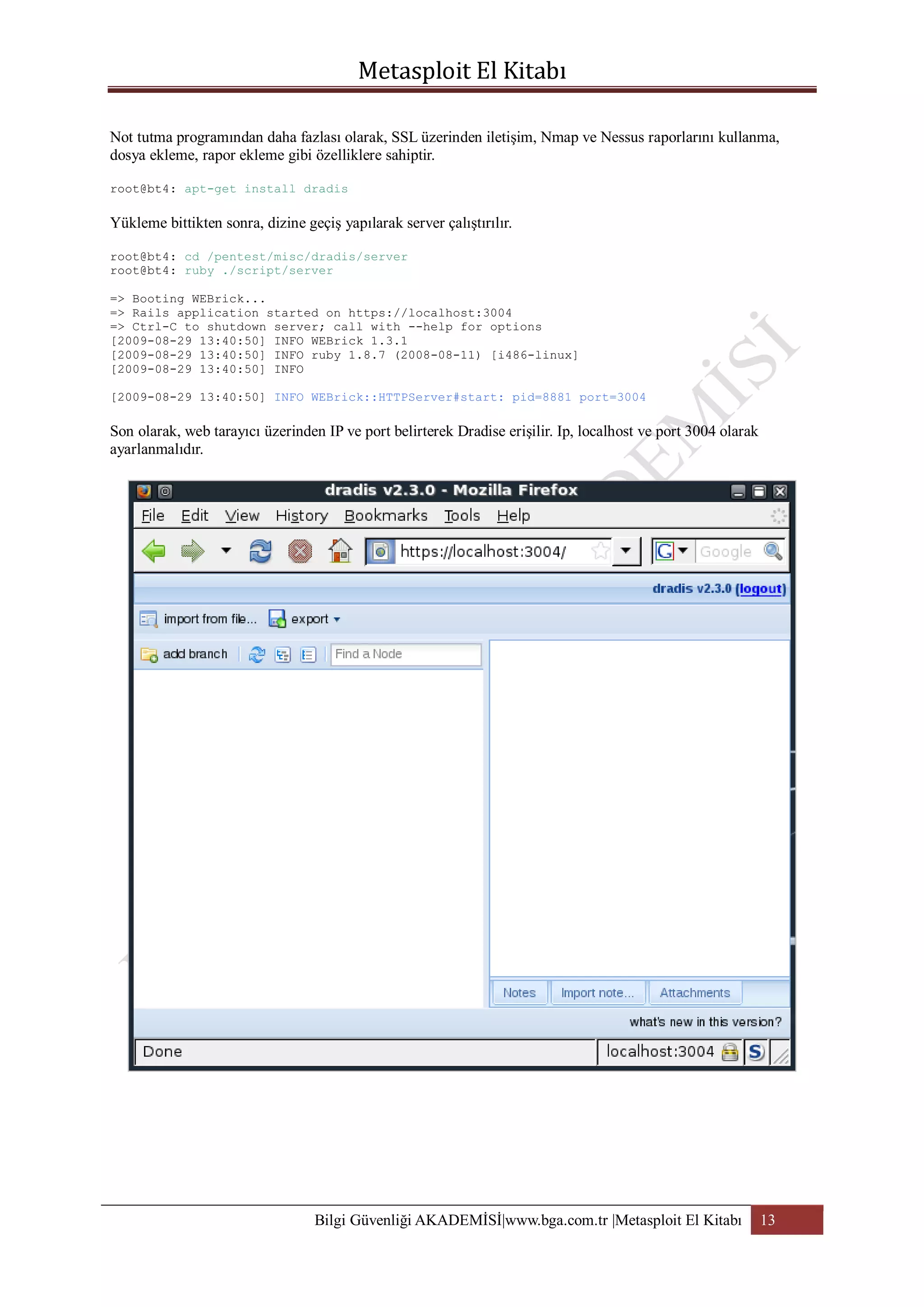 Not tutma programından daha fazlası olarak, SSL üzerinden iletişim, Nmap ve Nessus raporlarını kullanma,
dosya ekleme, rapor ekleme gibi özelliklere sahiptir.
root@bt4: apt-get install dradis

Yükleme bittikten sonra, dizine geçiş yapılarak server çalıştırılır.
root@bt4: cd /pentest/misc/dradis/server
root@bt4: ruby ./script/server
=> Booting WEBrick...
=> Rails application started on https://localhost:3004
=> Ctrl-C to shutdown server; call with --help for options
[2009-08-29 13:40:50] INFO WEBrick 1.3.1
[2009-08-29 13:40:50] INFO ruby 1.8.7 (2008-08-11) [i486-linux]
[2009-08-29 13:40:50] INFO
[2009-08-29 13:40:50] INFO WEBrick::HTTPServer#start: pid=8881 port=3004

Son olarak, web tarayıcı üzerinden IP ve port belirterek Dradise erişilir. Ip, localhost ve port 3004 olarak
ayarlanmalıdır.

Bilgi Güvenliği AKADEMİSİ|www.bga.com.tr |Metasploit El Kitabı

13

 