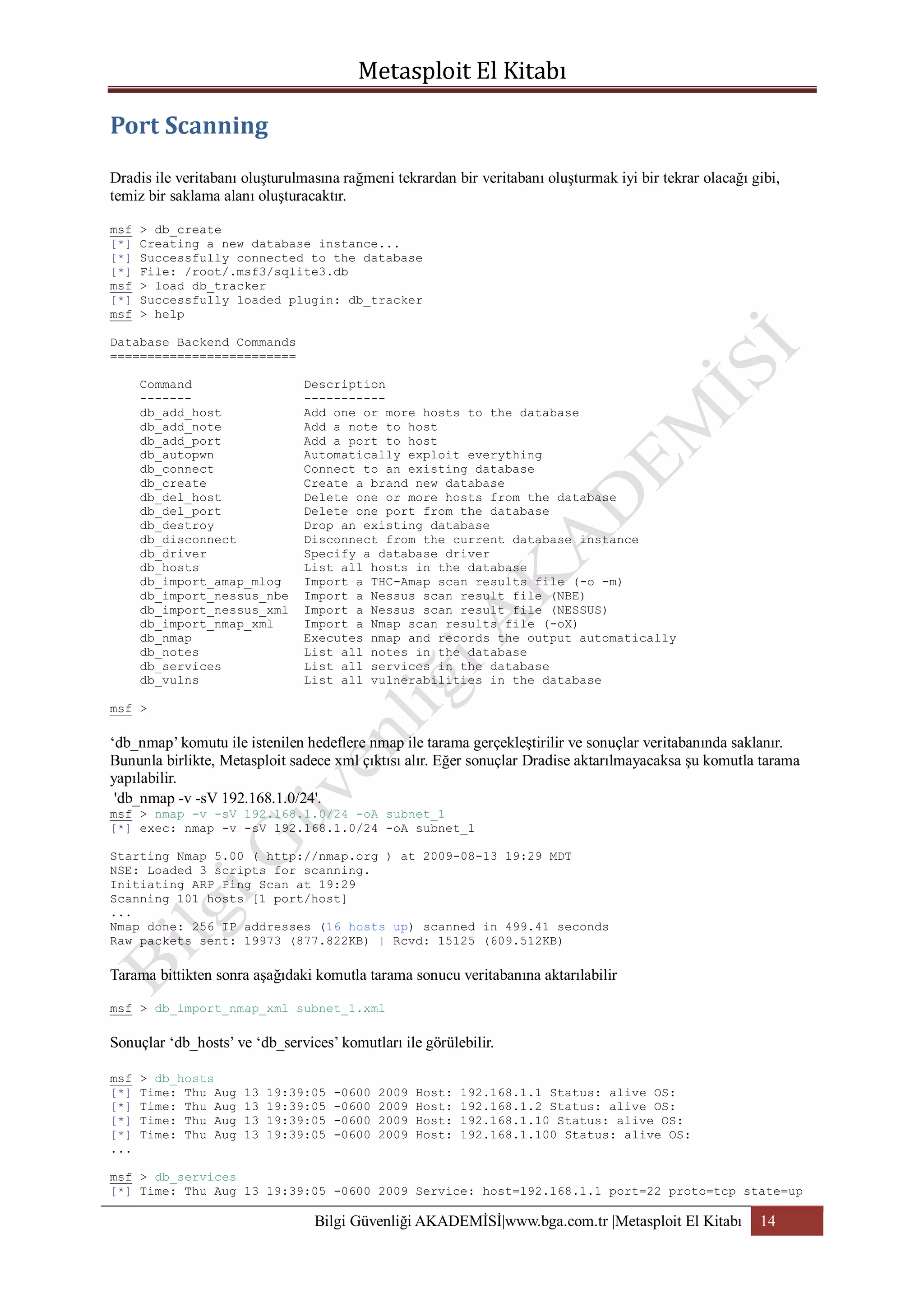 Dradis ile veritabanı oluşturulmasına rağmeni tekrardan bir veritabanı oluşturmak iyi bir tekrar olacağı gibi,
temiz bir saklama alanı oluşturacaktır.
msf
[*]
[*]
[*]
msf
[*]
msf

> db_create
Creating a new database instance...
Successfully connected to the database
File: /root/.msf3/sqlite3.db
> load db_tracker
Successfully loaded plugin: db_tracker
> help

Database Backend Commands
=========================
Command
------db_add_host
db_add_note
db_add_port
db_autopwn
db_connect
db_create
db_del_host
db_del_port
db_destroy
db_disconnect
db_driver
db_hosts
db_import_amap_mlog
db_import_nessus_nbe
db_import_nessus_xml
db_import_nmap_xml
db_nmap
db_notes
db_services
db_vulns

Description
----------Add one or more hosts to the database
Add a note to host
Add a port to host
Automatically exploit everything
Connect to an existing database
Create a brand new database
Delete one or more hosts from the database
Delete one port from the database
Drop an existing database
Disconnect from the current database instance
Specify a database driver
List all hosts in the database
Import a THC-Amap scan results file (-o -m)
Import a Nessus scan result file (NBE)
Import a Nessus scan result file (NESSUS)
Import a Nmap scan results file (-oX)
Executes nmap and records the output automatically
List all notes in the database
List all services in the database
List all vulnerabilities in the database

msf >

„db_nmap‟ komutu ile istenilen hedeflere nmap ile tarama gerçekleştirilir ve sonuçlar veritabanında saklanır.
Bununla birlikte, Metasploit sadece xml çıktısı alır. Eğer sonuçlar Dradise aktarılmayacaksa şu komutla tarama
yapılabilir.
'db_nmap -v -sV 192.168.1.0/24'.
msf > nmap -v -sV 192.168.1.0/24 -oA subnet_1
[*] exec: nmap -v -sV 192.168.1.0/24 -oA subnet_1
Starting Nmap 5.00 ( http://nmap.org ) at 2009-08-13 19:29 MDT
NSE: Loaded 3 scripts for scanning.
Initiating ARP Ping Scan at 19:29
Scanning 101 hosts [1 port/host]
...
Nmap done: 256 IP addresses (16 hosts up) scanned in 499.41 seconds
Raw packets sent: 19973 (877.822KB) | Rcvd: 15125 (609.512KB)

Tarama bittikten sonra aşağıdaki komutla tarama sonucu veritabanına aktarılabilir
msf > db_import_nmap_xml subnet_1.xml

Sonuçlar „db_hosts‟ ve „db_services‟ komutları ile görülebilir.
msf
[*]
[*]
[*]
[*]
...

> db_hosts
Time: Thu Aug
Time: Thu Aug
Time: Thu Aug
Time: Thu Aug

13
13
13
13

19:39:05
19:39:05
19:39:05
19:39:05

-0600
-0600
-0600
-0600

2009
2009
2009
2009

Host:
Host:
Host:
Host:

192.168.1.1 Status: alive OS:
192.168.1.2 Status: alive OS:
192.168.1.10 Status: alive OS:
192.168.1.100 Status: alive OS:

msf > db_services
[*] Time: Thu Aug 13 19:39:05 -0600 2009 Service: host=192.168.1.1 port=22 proto=tcp state=up

Bilgi Güvenliği AKADEMİSİ|www.bga.com.tr |Metasploit El Kitabı

14

 