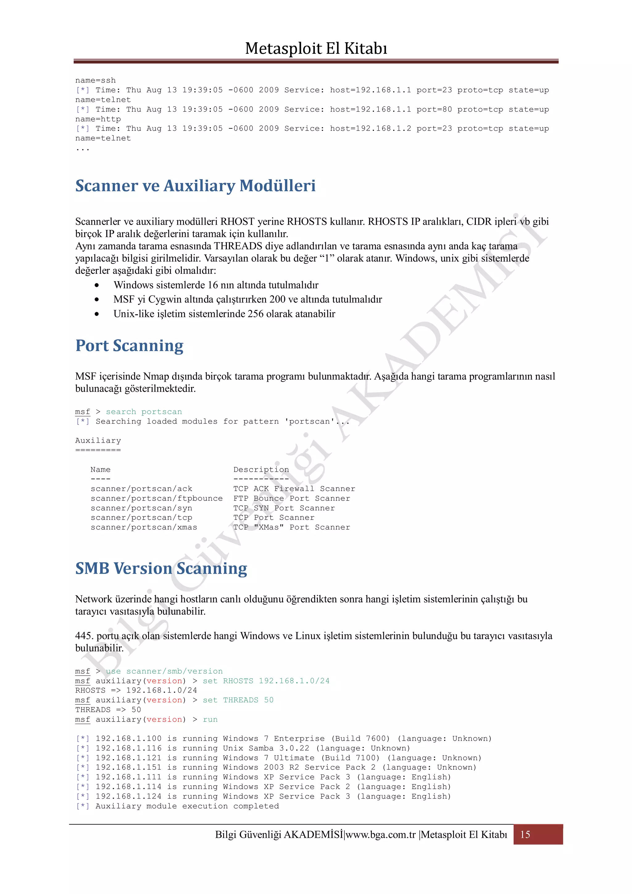 name=ssh
[*] Time: Thu Aug 13 19:39:05 -0600 2009 Service: host=192.168.1.1 port=23 proto=tcp state=up
name=telnet
[*] Time: Thu Aug 13 19:39:05 -0600 2009 Service: host=192.168.1.1 port=80 proto=tcp state=up
name=http
[*] Time: Thu Aug 13 19:39:05 -0600 2009 Service: host=192.168.1.2 port=23 proto=tcp state=up
name=telnet
...

Scannerler ve auxiliary modülleri RHOST yerine RHOSTS kullanır. RHOSTS IP aralıkları, CIDR ipleri vb gibi
birçok IP aralık değerlerini taramak için kullanılır.
Aynı zamanda tarama esnasında THREADS diye adlandırılan ve tarama esnasında aynı anda kaç tarama
yapılacağı bilgisi girilmelidir. Varsayılan olarak bu değer “1” olarak atanır. Windows, unix gibi sistemlerde
değerler aşağıdaki gibi olmalıdır:
Windows sistemlerde 16 nın altında tutulmalıdır
MSF yi Cygwin altında çalıştırırken 200 ve altında tutulmalıdır
Unix-like işletim sistemlerinde 256 olarak atanabilir

MSF içerisinde Nmap dışında birçok tarama programı bulunmaktadır. Aşağıda hangi tarama programlarının nasıl
bulunacağı gösterilmektedir.
msf > search portscan
[*] Searching loaded modules for pattern 'portscan'...
Auxiliary
=========
Name
---scanner/portscan/ack
scanner/portscan/ftpbounce
scanner/portscan/syn
scanner/portscan/tcp
scanner/portscan/xmas

Description
----------TCP ACK Firewall Scanner
FTP Bounce Port Scanner
TCP SYN Port Scanner
TCP Port Scanner
TCP "XMas" Port Scanner

Network üzerinde hangi hostların canlı olduğunu öğrendikten sonra hangi işletim sistemlerinin çalıştığı bu
tarayıcı vasıtasıyla bulunabilir.
445. portu açık olan sistemlerde hangi Windows ve Linux işletim sistemlerinin bulunduğu bu tarayıcı vasıtasıyla
bulunabilir.
msf > use scanner/smb/version
msf auxiliary(version) > set RHOSTS 192.168.1.0/24
RHOSTS => 192.168.1.0/24
msf auxiliary(version) > set THREADS 50
THREADS => 50
msf auxiliary(version) > run
[*]
[*]
[*]
[*]
[*]
[*]
[*]
[*]

192.168.1.100 is
192.168.1.116 is
192.168.1.121 is
192.168.1.151 is
192.168.1.111 is
192.168.1.114 is
192.168.1.124 is
Auxiliary module

running Windows 7 Enterprise (Build 7600) (language: Unknown)
running Unix Samba 3.0.22 (language: Unknown)
running Windows 7 Ultimate (Build 7100) (language: Unknown)
running Windows 2003 R2 Service Pack 2 (language: Unknown)
running Windows XP Service Pack 3 (language: English)
running Windows XP Service Pack 2 (language: English)
running Windows XP Service Pack 3 (language: English)
execution completed

Bilgi Güvenliği AKADEMİSİ|www.bga.com.tr |Metasploit El Kitabı

15

 