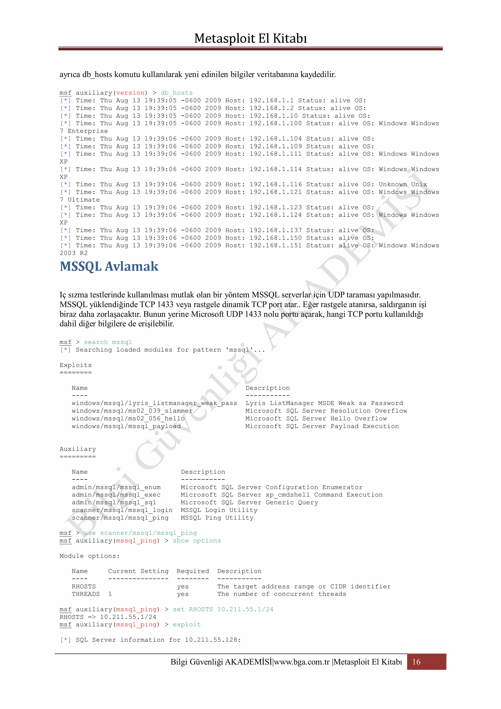 ayrıca db_hosts komutu kullanılarak yeni edinilen bilgiler veritabanına kaydedilir.
msf auxiliary(version) > db_hosts
[*] Time: Thu Aug 13 19:39:05 -0600
[*] Time: Thu Aug 13 19:39:05 -0600
[*] Time: Thu Aug 13 19:39:05 -0600
[*] Time: Thu Aug 13 19:39:05 -0600
7 Enterprise
[*] Time: Thu Aug 13 19:39:06 -0600
[*] Time: Thu Aug 13 19:39:06 -0600
[*] Time: Thu Aug 13 19:39:06 -0600
XP
[*] Time: Thu Aug 13 19:39:06 -0600
XP
[*] Time: Thu Aug 13 19:39:06 -0600
[*] Time: Thu Aug 13 19:39:06 -0600
7 Ultimate
[*] Time: Thu Aug 13 19:39:06 -0600
[*] Time: Thu Aug 13 19:39:06 -0600
XP
[*] Time: Thu Aug 13 19:39:06 -0600
[*] Time: Thu Aug 13 19:39:06 -0600
[*] Time: Thu Aug 13 19:39:06 -0600
2003 R2

2009
2009
2009
2009

Host:
Host:
Host:
Host:

192.168.1.1 Status: alive OS:
192.168.1.2 Status: alive OS:
192.168.1.10 Status: alive OS:
192.168.1.100 Status: alive OS: Windows Windows

2009 Host: 192.168.1.104 Status: alive OS:
2009 Host: 192.168.1.109 Status: alive OS:
2009 Host: 192.168.1.111 Status: alive OS: Windows Windows
2009 Host: 192.168.1.114 Status: alive OS: Windows Windows
2009 Host: 192.168.1.116 Status: alive OS: Unknown Unix
2009 Host: 192.168.1.121 Status: alive OS: Windows Windows
2009 Host: 192.168.1.123 Status: alive OS:
2009 Host: 192.168.1.124 Status: alive OS: Windows Windows
2009 Host: 192.168.1.137 Status: alive OS:
2009 Host: 192.168.1.150 Status: alive OS:
2009 Host: 192.168.1.151 Status: alive OS: Windows Windows

Iç sızma testlerinde kullanılması mutlak olan bir yöntem MSSQL serverlar için UDP taraması yapılmasıdır.
MSSQL yüklendiğinde TCP 1433 veya rastgele dinamik TCP port atar.. Eğer rastgele atanırsa, saldırganın işi
biraz daha zorlaşacaktır. Bunun yerine Microsoft UDP 1433 nolu portu açarak, hangi TCP portu kullanıldığı
dahil diğer bilgilere de erişilebilir.
msf > search mssql
[*] Searching loaded modules for pattern 'mssql'...
Exploits
========
Name
---windows/mssql/lyris_listmanager_weak_pass
windows/mssql/ms02_039_slammer
windows/mssql/ms02_056_hello
windows/mssql/mssql_payload

Description
----------Lyris ListManager MSDE Weak sa Password
Microsoft SQL Server Resolution Overflow
Microsoft SQL Server Hello Overflow
Microsoft SQL Server Payload Execution

Auxiliary
=========
Name
---admin/mssql/mssql_enum
admin/mssql/mssql_exec
admin/mssql/mssql_sql
scanner/mssql/mssql_login
scanner/mssql/mssql_ping

Description
----------Microsoft SQL Server Configuration Enumerator
Microsoft SQL Server xp_cmdshell Command Execution
Microsoft SQL Server Generic Query
MSSQL Login Utility
MSSQL Ping Utility

msf > use scanner/mssql/mssql_ping
msf auxiliary(mssql_ping) > show options
Module options:
Name
---RHOSTS
THREADS

Current Setting
--------------1

Required
-------yes
yes

Description
----------The target address range or CIDR identifier
The number of concurrent threads

msf auxiliary(mssql_ping) > set RHOSTS 10.211.55.1/24
RHOSTS => 10.211.55.1/24
msf auxiliary(mssql_ping) > exploit
[*] SQL Server information for 10.211.55.128:

Bilgi Güvenliği AKADEMİSİ|www.bga.com.tr |Metasploit El Kitabı

16

 