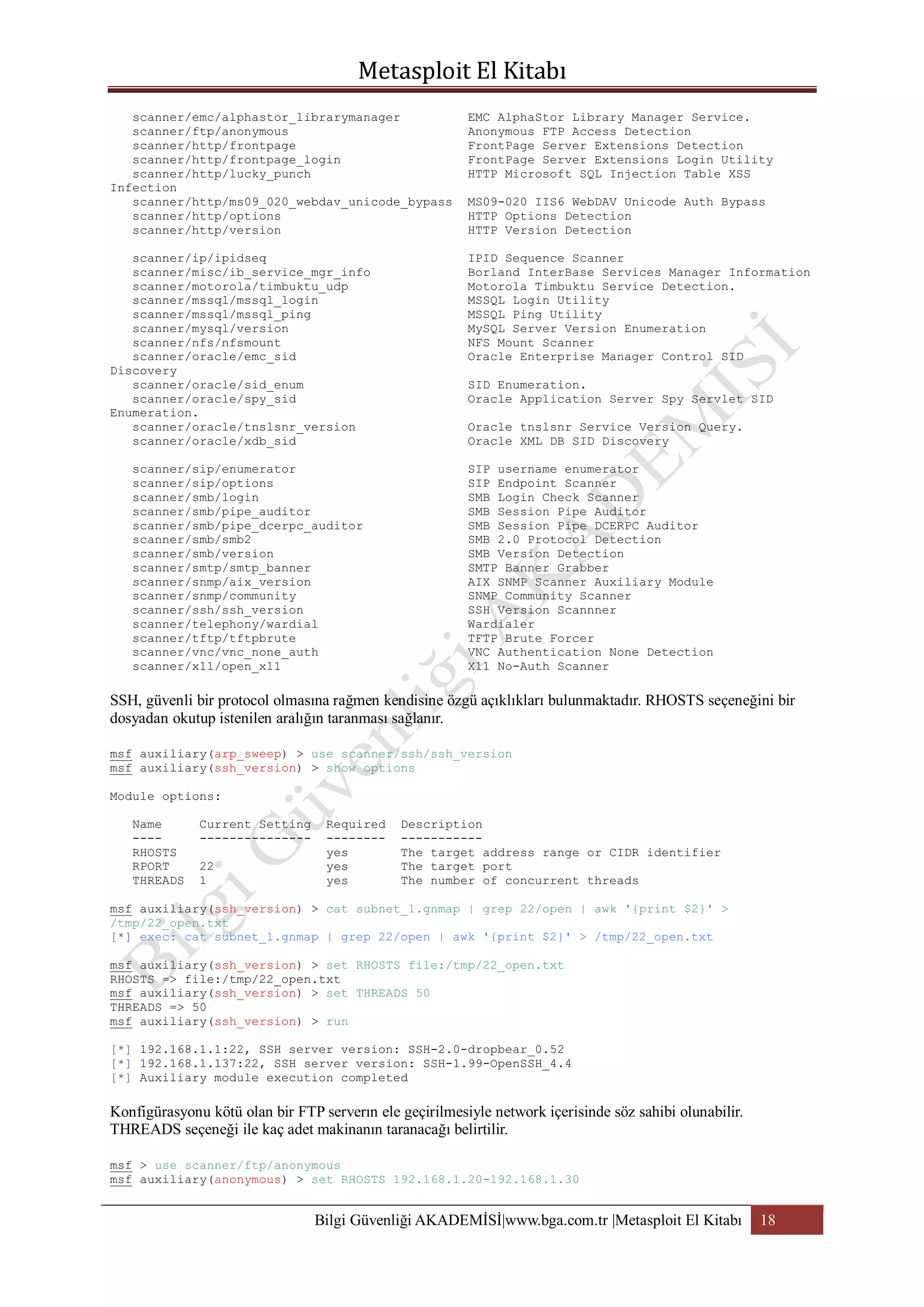 scanner/emc/alphastor_librarymanager
scanner/ftp/anonymous
scanner/http/frontpage
scanner/http/frontpage_login
scanner/http/lucky_punch
Infection
scanner/http/ms09_020_webdav_unicode_bypass
scanner/http/options
scanner/http/version

EMC AlphaStor Library Manager Service.
Anonymous FTP Access Detection
FrontPage Server Extensions Detection
FrontPage Server Extensions Login Utility
HTTP Microsoft SQL Injection Table XSS

scanner/ip/ipidseq
scanner/misc/ib_service_mgr_info
scanner/motorola/timbuktu_udp
scanner/mssql/mssql_login
scanner/mssql/mssql_ping
scanner/mysql/version
scanner/nfs/nfsmount
scanner/oracle/emc_sid
Discovery
scanner/oracle/sid_enum
scanner/oracle/spy_sid
Enumeration.
scanner/oracle/tnslsnr_version
scanner/oracle/xdb_sid

IPID Sequence Scanner
Borland InterBase Services Manager Information
Motorola Timbuktu Service Detection.
MSSQL Login Utility
MSSQL Ping Utility
MySQL Server Version Enumeration
NFS Mount Scanner
Oracle Enterprise Manager Control SID

scanner/sip/enumerator
scanner/sip/options
scanner/smb/login
scanner/smb/pipe_auditor
scanner/smb/pipe_dcerpc_auditor
scanner/smb/smb2
scanner/smb/version
scanner/smtp/smtp_banner
scanner/snmp/aix_version
scanner/snmp/community
scanner/ssh/ssh_version
scanner/telephony/wardial
scanner/tftp/tftpbrute
scanner/vnc/vnc_none_auth
scanner/x11/open_x11

MS09-020 IIS6 WebDAV Unicode Auth Bypass
HTTP Options Detection
HTTP Version Detection

SID Enumeration.
Oracle Application Server Spy Servlet SID
Oracle tnslsnr Service Version Query.
Oracle XML DB SID Discovery
SIP username enumerator
SIP Endpoint Scanner
SMB Login Check Scanner
SMB Session Pipe Auditor
SMB Session Pipe DCERPC Auditor
SMB 2.0 Protocol Detection
SMB Version Detection
SMTP Banner Grabber
AIX SNMP Scanner Auxiliary Module
SNMP Community Scanner
SSH Version Scannner
Wardialer
TFTP Brute Forcer
VNC Authentication None Detection
X11 No-Auth Scanner

SSH, güvenli bir protocol olmasına rağmen kendisine özgü açıklıkları bulunmaktadır. RHOSTS seçeneğini bir
dosyadan okutup istenilen aralığın taranması sağlanır.
msf auxiliary(arp_sweep) > use scanner/ssh/ssh_version
msf auxiliary(ssh_version) > show options
Module options:
Name
---RHOSTS
RPORT
THREADS

Current Setting
--------------22
1

Required
-------yes
yes
yes

Description
----------The target address range or CIDR identifier
The target port
The number of concurrent threads

msf auxiliary(ssh_version) > cat subnet_1.gnmap | grep 22/open | awk '{print $2}' >
/tmp/22_open.txt
[*] exec: cat subnet_1.gnmap | grep 22/open | awk '{print $2}' > /tmp/22_open.txt
msf auxiliary(ssh_version) > set RHOSTS file:/tmp/22_open.txt
RHOSTS => file:/tmp/22_open.txt
msf auxiliary(ssh_version) > set THREADS 50
THREADS => 50
msf auxiliary(ssh_version) > run
[*] 192.168.1.1:22, SSH server version: SSH-2.0-dropbear_0.52
[*] 192.168.1.137:22, SSH server version: SSH-1.99-OpenSSH_4.4
[*] Auxiliary module execution completed

Konfigürasyonu kötü olan bir FTP serverın ele geçirilmesiyle network içerisinde söz sahibi olunabilir.
THREADS seçeneği ile kaç adet makinanın taranacağı belirtilir.
msf > use scanner/ftp/anonymous
msf auxiliary(anonymous) > set RHOSTS 192.168.1.20-192.168.1.30

Bilgi Güvenliği AKADEMİSİ|www.bga.com.tr |Metasploit El Kitabı

18

 
