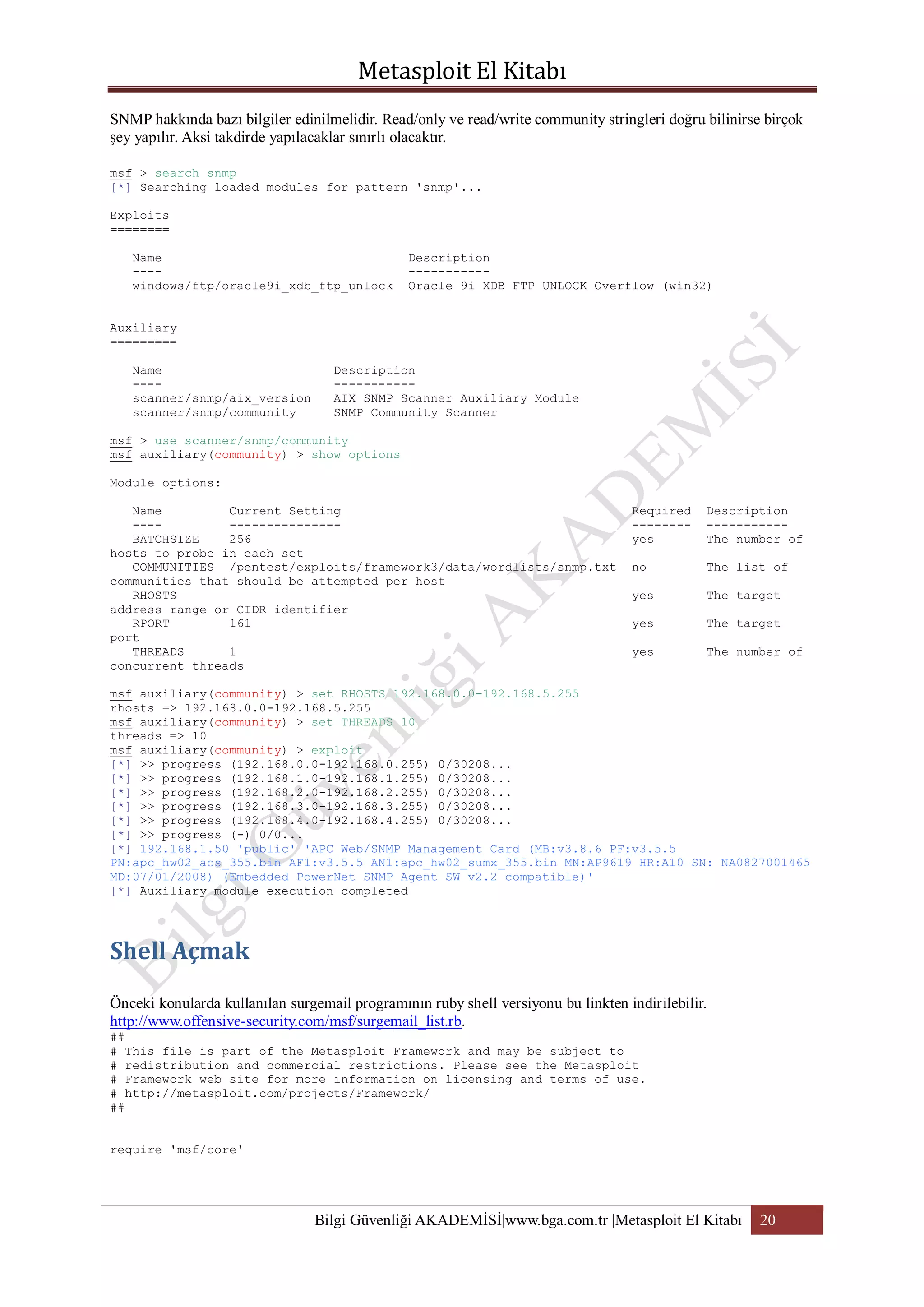 SNMP hakkında bazı bilgiler edinilmelidir. Read/only ve read/write community stringleri doğru bilinirse birçok
şey yapılır. Aksi takdirde yapılacaklar sınırlı olacaktır.
msf > search snmp
[*] Searching loaded modules for pattern 'snmp'...
Exploits
========
Name
---windows/ftp/oracle9i_xdb_ftp_unlock

Description
----------Oracle 9i XDB FTP UNLOCK Overflow (win32)

Auxiliary
=========
Name
---scanner/snmp/aix_version
scanner/snmp/community

Description
----------AIX SNMP Scanner Auxiliary Module
SNMP Community Scanner

msf > use scanner/snmp/community
msf auxiliary(community) > show options
Module options:
Name
Current Setting
-----------------BATCHSIZE
256
hosts to probe in each set
COMMUNITIES /pentest/exploits/framework3/data/wordlists/snmp.txt
communities that should be attempted per host
RHOSTS
address range or CIDR identifier
RPORT
161
port
THREADS
1
concurrent threads

Required
-------yes

Description
----------The number of

no

The list of

yes

The target

yes

The target

yes

The number of

msf auxiliary(community) > set RHOSTS 192.168.0.0-192.168.5.255
rhosts => 192.168.0.0-192.168.5.255
msf auxiliary(community) > set THREADS 10
threads => 10
msf auxiliary(community) > exploit
[*] >> progress (192.168.0.0-192.168.0.255) 0/30208...
[*] >> progress (192.168.1.0-192.168.1.255) 0/30208...
[*] >> progress (192.168.2.0-192.168.2.255) 0/30208...
[*] >> progress (192.168.3.0-192.168.3.255) 0/30208...
[*] >> progress (192.168.4.0-192.168.4.255) 0/30208...
[*] >> progress (-) 0/0...
[*] 192.168.1.50 'public' 'APC Web/SNMP Management Card (MB:v3.8.6 PF:v3.5.5
PN:apc_hw02_aos_355.bin AF1:v3.5.5 AN1:apc_hw02_sumx_355.bin MN:AP9619 HR:A10 SN: NA0827001465
MD:07/01/2008) (Embedded PowerNet SNMP Agent SW v2.2 compatible)'
[*] Auxiliary module execution completed

Önceki konularda kullanılan surgemail programının ruby shell versiyonu bu linkten indirilebilir.
http://www.offensive-security.com/msf/surgemail_list.rb.
##
# This file is part of the Metasploit Framework and may be subject to
# redistribution and commercial restrictions. Please see the Metasploit
# Framework web site for more information on licensing and terms of use.
# http://metasploit.com/projects/Framework/
##
require 'msf/core'

Bilgi Güvenliği AKADEMİSİ|www.bga.com.tr |Metasploit El Kitabı

20

 