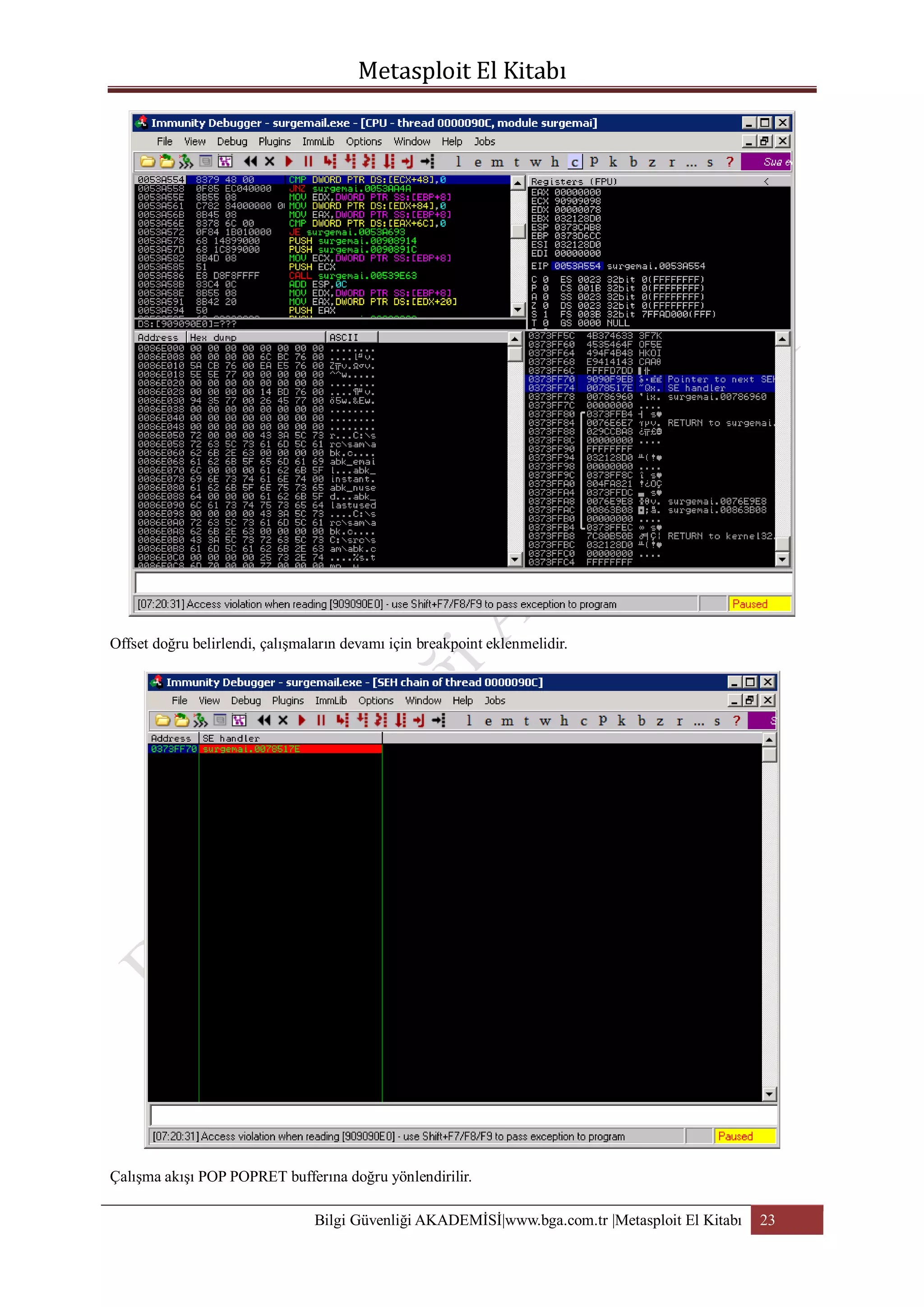 Offset doğru belirlendi, çalışmaların devamı için breakpoint eklenmelidir.

Çalışma akışı POP POPRET bufferına doğru yönlendirilir.
Bilgi Güvenliği AKADEMİSİ|www.bga.com.tr |Metasploit El Kitabı

23

 