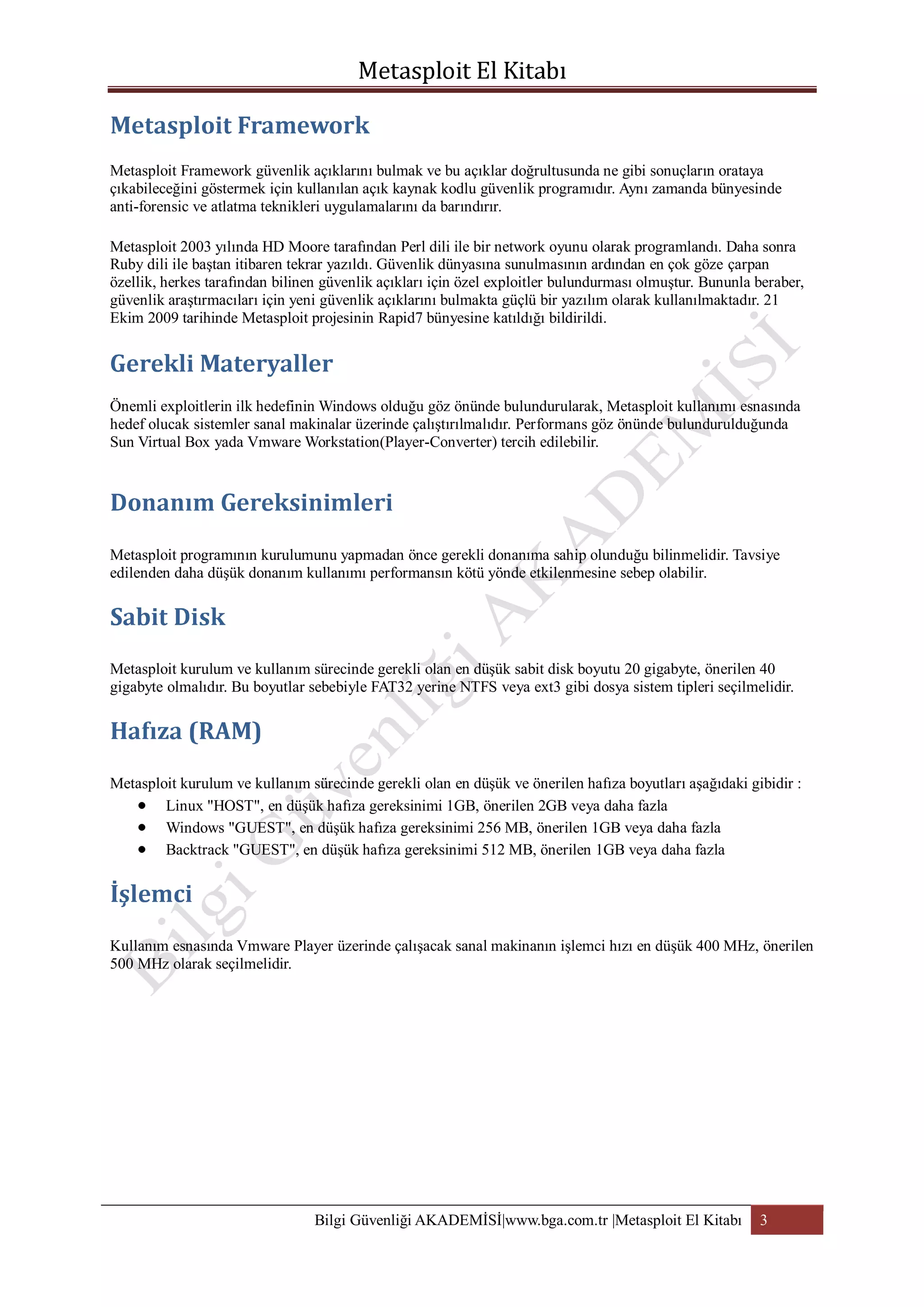 Metasploit Framework güvenlik açıklarını bulmak ve bu açıklar doğrultusunda ne gibi sonuçların orataya
çıkabileceğini göstermek için kullanılan açık kaynak kodlu güvenlik programıdır. Aynı zamanda bünyesinde
anti-forensic ve atlatma teknikleri uygulamalarını da barındırır.
Metasploit 2003 yılında HD Moore tarafından Perl dili ile bir network oyunu olarak programlandı. Daha sonra
Ruby dili ile baştan itibaren tekrar yazıldı. Güvenlik dünyasına sunulmasının ardından en çok göze çarpan
özellik, herkes tarafından bilinen güvenlik açıkları için özel exploitler bulundurması olmuştur. Bununla beraber,
güvenlik araştırmacıları için yeni güvenlik açıklarını bulmakta güçlü bir yazılım olarak kullanılmaktadır. 21
Ekim 2009 tarihinde Metasploit projesinin Rapid7 bünyesine katıldığı bildirildi.

Önemli exploitlerin ilk hedefinin Windows olduğu göz önünde bulundurularak, Metasploit kullanımı esnasında
hedef olucak sistemler sanal makinalar üzerinde çalıştırılmalıdır. Performans göz önünde bulundurulduğunda
Sun Virtual Box yada Vmware Workstation(Player-Converter) tercih edilebilir.

Metasploit programının kurulumunu yapmadan önce gerekli donanıma sahip olunduğu bilinmelidir. Tavsiye
edilenden daha düşük donanım kullanımı performansın kötü yönde etkilenmesine sebep olabilir.

Metasploit kurulum ve kullanım sürecinde gerekli olan en düşük sabit disk boyutu 20 gigabyte, önerilen 40
gigabyte olmalıdır. Bu boyutlar sebebiyle FAT32 yerine NTFS veya ext3 gibi dosya sistem tipleri seçilmelidir.

Metasploit kurulum ve kullanım sürecinde gerekli olan en düşük ve önerilen hafıza boyutları aşağıdaki gibidir :
Linux "HOST", en düşük hafıza gereksinimi 1GB, önerilen 2GB veya daha fazla
Windows "GUEST", en düşük hafıza gereksinimi 256 MB, önerilen 1GB veya daha fazla
Backtrack "GUEST", en düşük hafıza gereksinimi 512 MB, önerilen 1GB veya daha fazla

Kullanım esnasında Vmware Player üzerinde çalışacak sanal makinanın işlemci hızı en düşük 400 MHz, önerilen
500 MHz olarak seçilmelidir.

Bilgi Güvenliği AKADEMİSİ|www.bga.com.tr |Metasploit El Kitabı

3

 