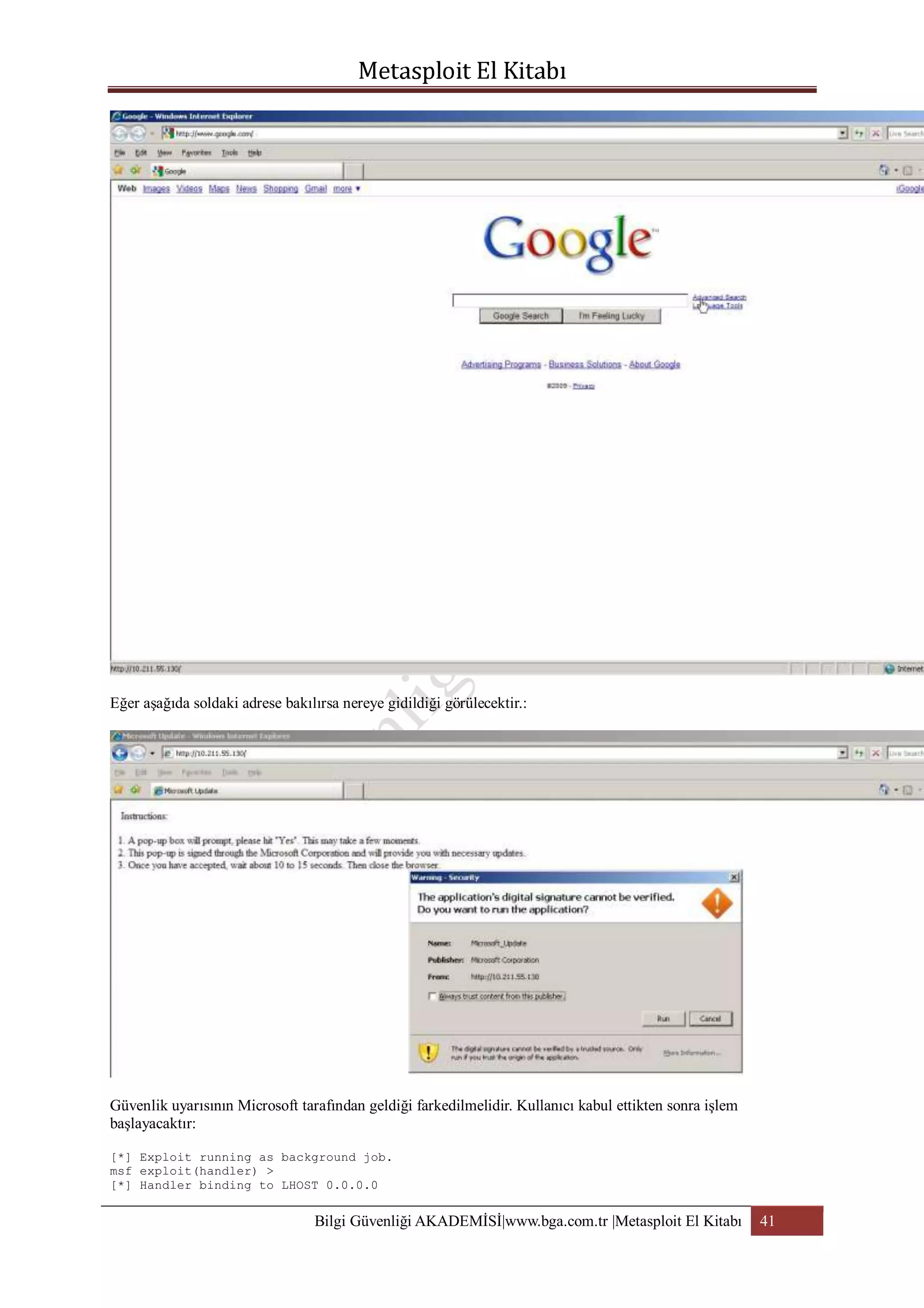 Eğer aşağıda soldaki adrese bakılırsa nereye gidildiği görülecektir.:

Güvenlik uyarısının Microsoft tarafından geldiği farkedilmelidir. Kullanıcı kabul ettikten sonra işlem
başlayacaktır:
[*] Exploit running as background job.
msf exploit(handler) >
[*] Handler binding to LHOST 0.0.0.0

Bilgi Güvenliği AKADEMİSİ|www.bga.com.tr |Metasploit El Kitabı

41

 