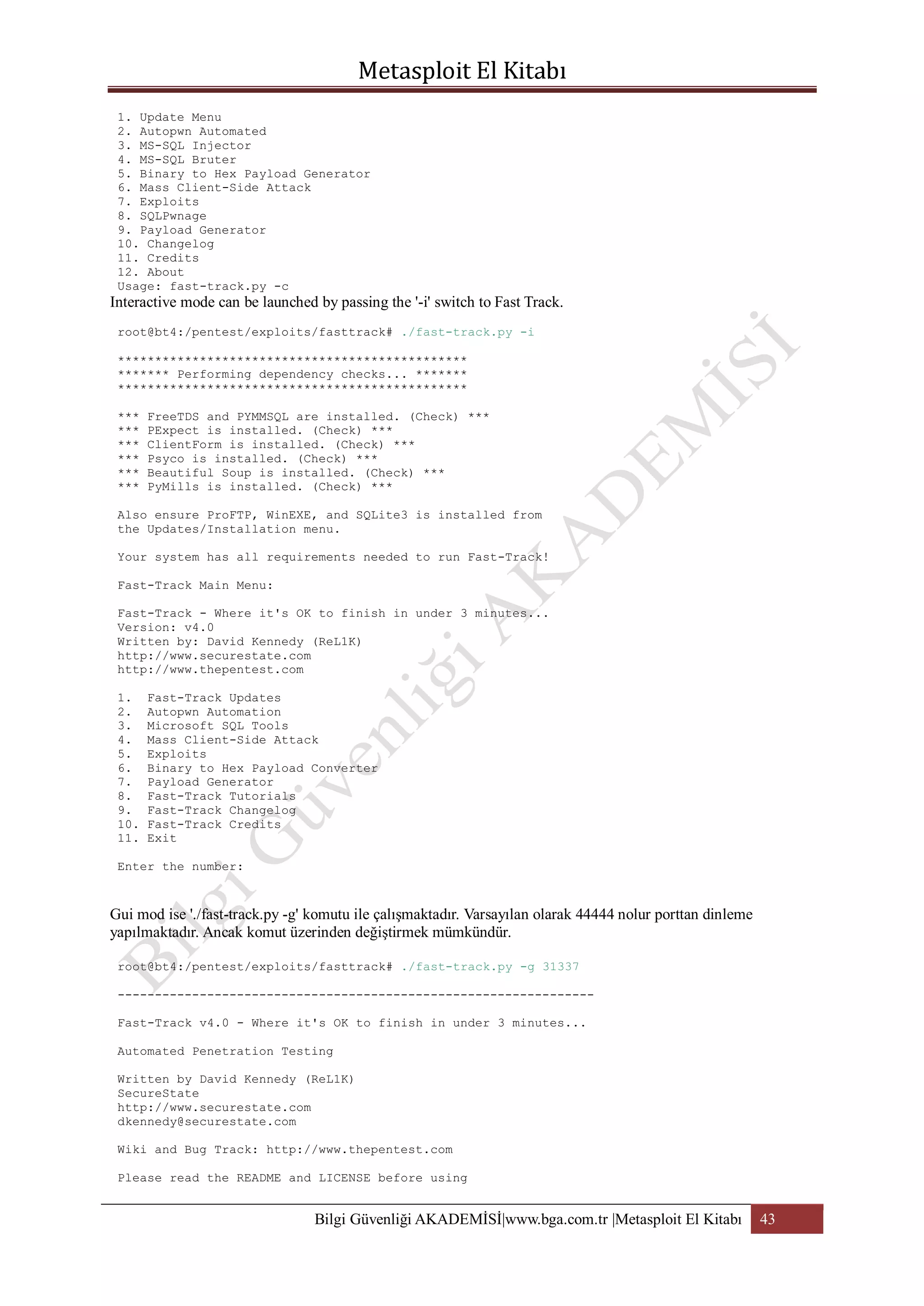 1. Update Menu
2. Autopwn Automated
3. MS-SQL Injector
4. MS-SQL Bruter
5. Binary to Hex Payload Generator
6. Mass Client-Side Attack
7. Exploits
8. SQLPwnage
9. Payload Generator
10. Changelog
11. Credits
12. About
Usage: fast-track.py -c

Interactive mode can be launched by passing the '-i' switch to Fast Track.
root@bt4:/pentest/exploits/fasttrack# ./fast-track.py -i
***********************************************
******* Performing dependency checks... *******
***********************************************
***
***
***
***
***
***

FreeTDS and PYMMSQL are installed. (Check) ***
PExpect is installed. (Check) ***
ClientForm is installed. (Check) ***
Psyco is installed. (Check) ***
Beautiful Soup is installed. (Check) ***
PyMills is installed. (Check) ***

Also ensure ProFTP, WinEXE, and SQLite3 is installed from
the Updates/Installation menu.
Your system has all requirements needed to run Fast-Track!
Fast-Track Main Menu:
Fast-Track - Where it's OK to finish in under 3 minutes...
Version: v4.0
Written by: David Kennedy (ReL1K)
http://www.securestate.com
http://www.thepentest.com
1.
2.
3.
4.
5.
6.
7.
8.
9.
10.
11.

Fast-Track Updates
Autopwn Automation
Microsoft SQL Tools
Mass Client-Side Attack
Exploits
Binary to Hex Payload Converter
Payload Generator
Fast-Track Tutorials
Fast-Track Changelog
Fast-Track Credits
Exit

Enter the number:

Gui mod ise './fast-track.py -g' komutu ile çalışmaktadır. Varsayılan olarak 44444 nolur porttan dinleme
yapılmaktadır. Ancak komut üzerinden değiştirmek mümkündür.
root@bt4:/pentest/exploits/fasttrack# ./fast-track.py -g 31337
---------------------------------------------------------------Fast-Track v4.0 - Where it's OK to finish in under 3 minutes...
Automated Penetration Testing
Written by David Kennedy (ReL1K)
SecureState
http://www.securestate.com
dkennedy@securestate.com
Wiki and Bug Track: http://www.thepentest.com
Please read the README and LICENSE before using

Bilgi Güvenliği AKADEMİSİ|www.bga.com.tr |Metasploit El Kitabı

43

 