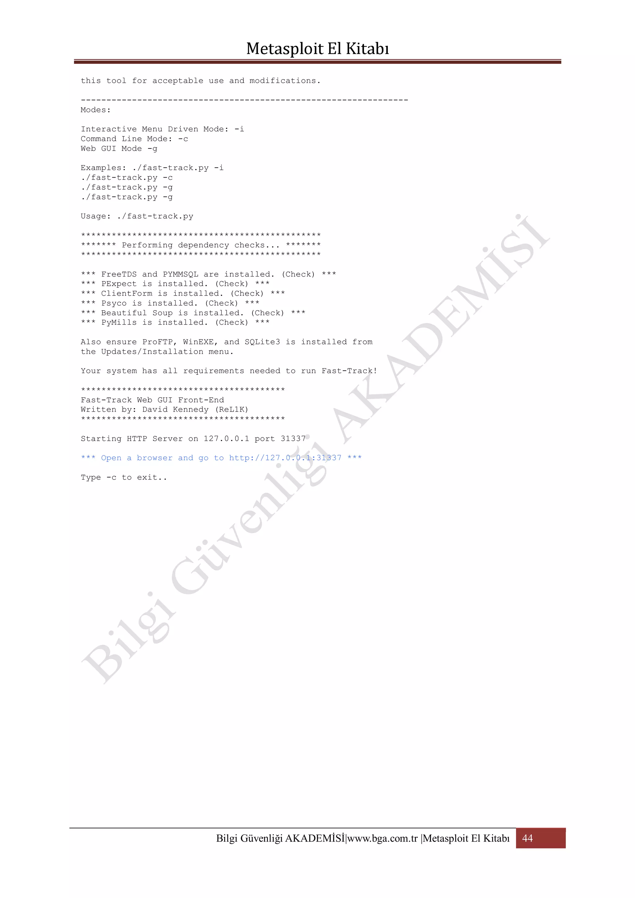 this tool for acceptable use and modifications.
---------------------------------------------------------------Modes:
Interactive Menu Driven Mode: -i
Command Line Mode: -c
Web GUI Mode -g
Examples: ./fast-track.py -i
./fast-track.py -c
./fast-track.py -g
./fast-track.py -g
Usage: ./fast-track.py
***********************************************
******* Performing dependency checks... *******
***********************************************
***
***
***
***
***
***

FreeTDS and PYMMSQL are installed. (Check) ***
PExpect is installed. (Check) ***
ClientForm is installed. (Check) ***
Psyco is installed. (Check) ***
Beautiful Soup is installed. (Check) ***
PyMills is installed. (Check) ***

Also ensure ProFTP, WinEXE, and SQLite3 is installed from
the Updates/Installation menu.
Your system has all requirements needed to run Fast-Track!
****************************************
Fast-Track Web GUI Front-End
Written by: David Kennedy (ReL1K)
****************************************
Starting HTTP Server on 127.0.0.1 port 31337
*** Open a browser and go to http://127.0.0.1:31337 ***
Type -c to exit..

Bilgi Güvenliği AKADEMİSİ|www.bga.com.tr |Metasploit El Kitabı

44

 