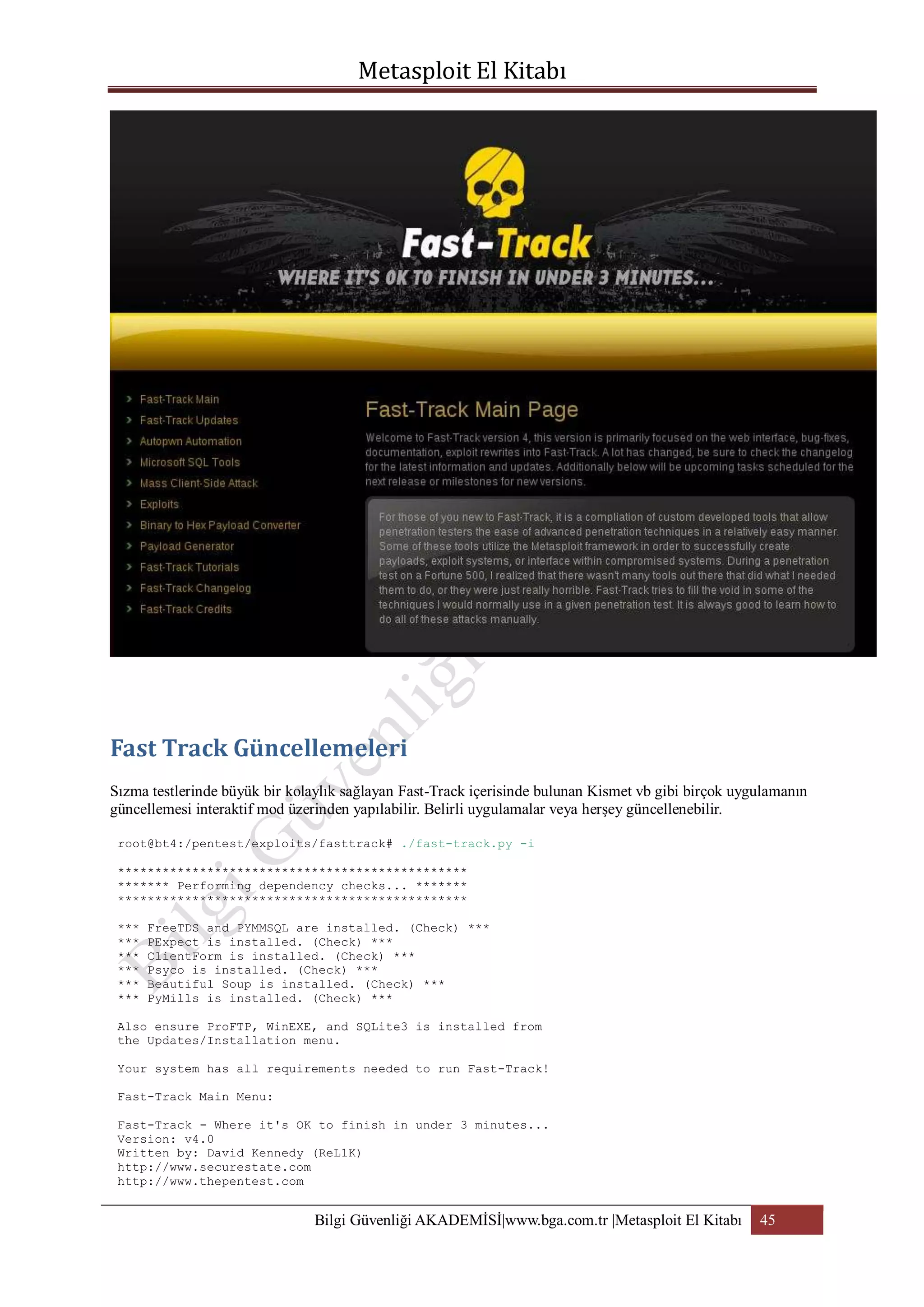 Sızma testlerinde büyük bir kolaylık sağlayan Fast-Track içerisinde bulunan Kismet vb gibi birçok uygulamanın
güncellemesi interaktif mod üzerinden yapılabilir. Belirli uygulamalar veya herşey güncellenebilir.
root@bt4:/pentest/exploits/fasttrack# ./fast-track.py -i
***********************************************
******* Performing dependency checks... *******
***********************************************
***
***
***
***
***
***

FreeTDS and PYMMSQL are installed. (Check) ***
PExpect is installed. (Check) ***
ClientForm is installed. (Check) ***
Psyco is installed. (Check) ***
Beautiful Soup is installed. (Check) ***
PyMills is installed. (Check) ***

Also ensure ProFTP, WinEXE, and SQLite3 is installed from
the Updates/Installation menu.
Your system has all requirements needed to run Fast-Track!
Fast-Track Main Menu:
Fast-Track - Where it's OK to finish in under 3 minutes...
Version: v4.0
Written by: David Kennedy (ReL1K)
http://www.securestate.com
http://www.thepentest.com

Bilgi Güvenliği AKADEMİSİ|www.bga.com.tr |Metasploit El Kitabı

45

 