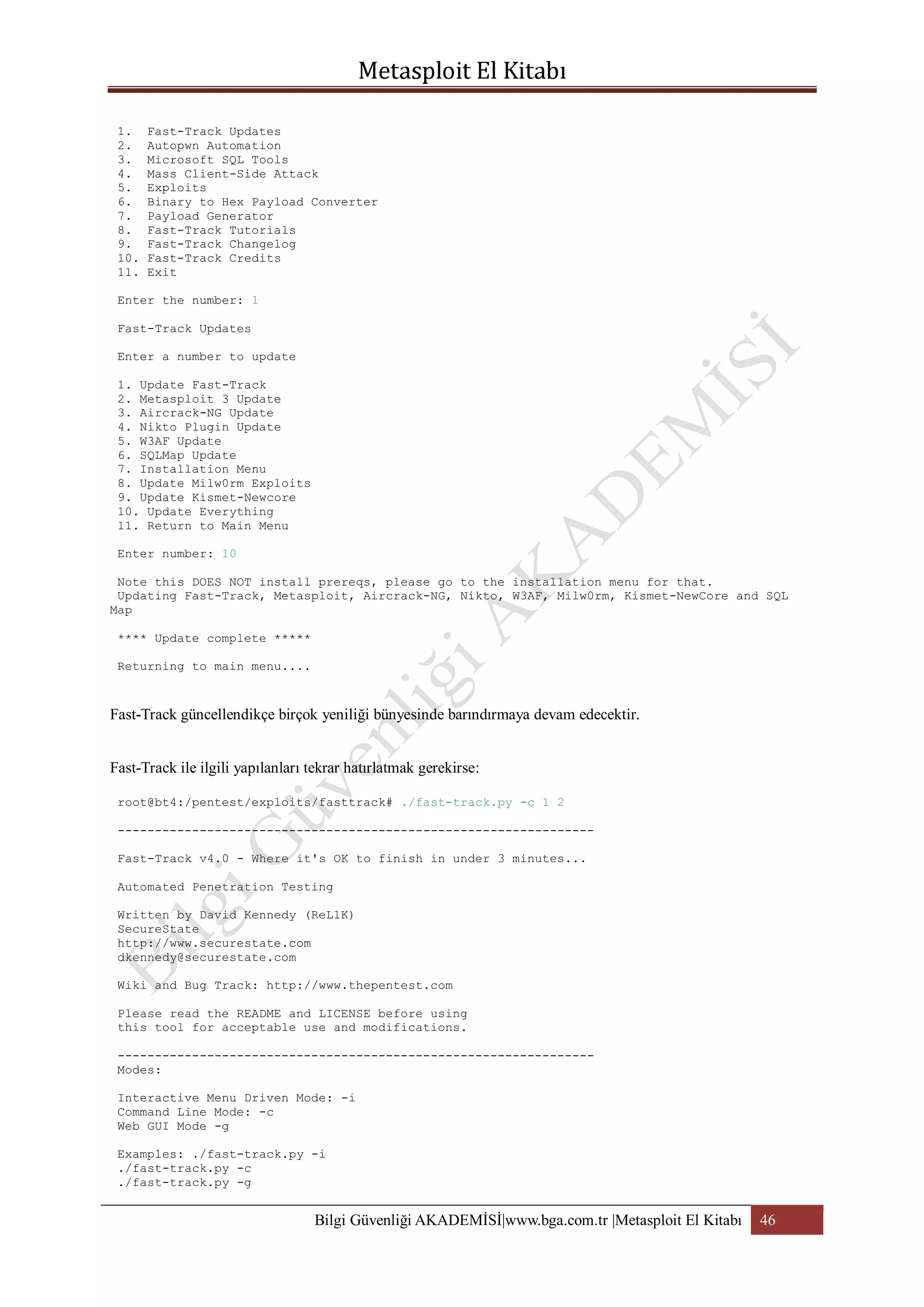 1.
2.
3.
4.
5.
6.
7.
8.
9.
10.
11.

Fast-Track Updates
Autopwn Automation
Microsoft SQL Tools
Mass Client-Side Attack
Exploits
Binary to Hex Payload Converter
Payload Generator
Fast-Track Tutorials
Fast-Track Changelog
Fast-Track Credits
Exit

Enter the number: 1
Fast-Track Updates
Enter a number to update
1. Update Fast-Track
2. Metasploit 3 Update
3. Aircrack-NG Update
4. Nikto Plugin Update
5. W3AF Update
6. SQLMap Update
7. Installation Menu
8. Update Milw0rm Exploits
9. Update Kismet-Newcore
10. Update Everything
11. Return to Main Menu
Enter number: 10
Note this DOES NOT install prereqs, please go to the installation menu for that.
Updating Fast-Track, Metasploit, Aircrack-NG, Nikto, W3AF, Milw0rm, Kismet-NewCore and SQL
Map
**** Update complete *****
Returning to main menu....

Fast-Track güncellendikçe birçok yeniliği bünyesinde barındırmaya devam edecektir.
Fast-Track ile ilgili yapılanları tekrar hatırlatmak gerekirse:
root@bt4:/pentest/exploits/fasttrack# ./fast-track.py -c 1 2
---------------------------------------------------------------Fast-Track v4.0 - Where it's OK to finish in under 3 minutes...
Automated Penetration Testing
Written by David Kennedy (ReL1K)
SecureState
http://www.securestate.com
dkennedy@securestate.com
Wiki and Bug Track: http://www.thepentest.com
Please read the README and LICENSE before using
this tool for acceptable use and modifications.
---------------------------------------------------------------Modes:
Interactive Menu Driven Mode: -i
Command Line Mode: -c
Web GUI Mode -g
Examples: ./fast-track.py -i
./fast-track.py -c
./fast-track.py -g

Bilgi Güvenliği AKADEMİSİ|www.bga.com.tr |Metasploit El Kitabı

46

 