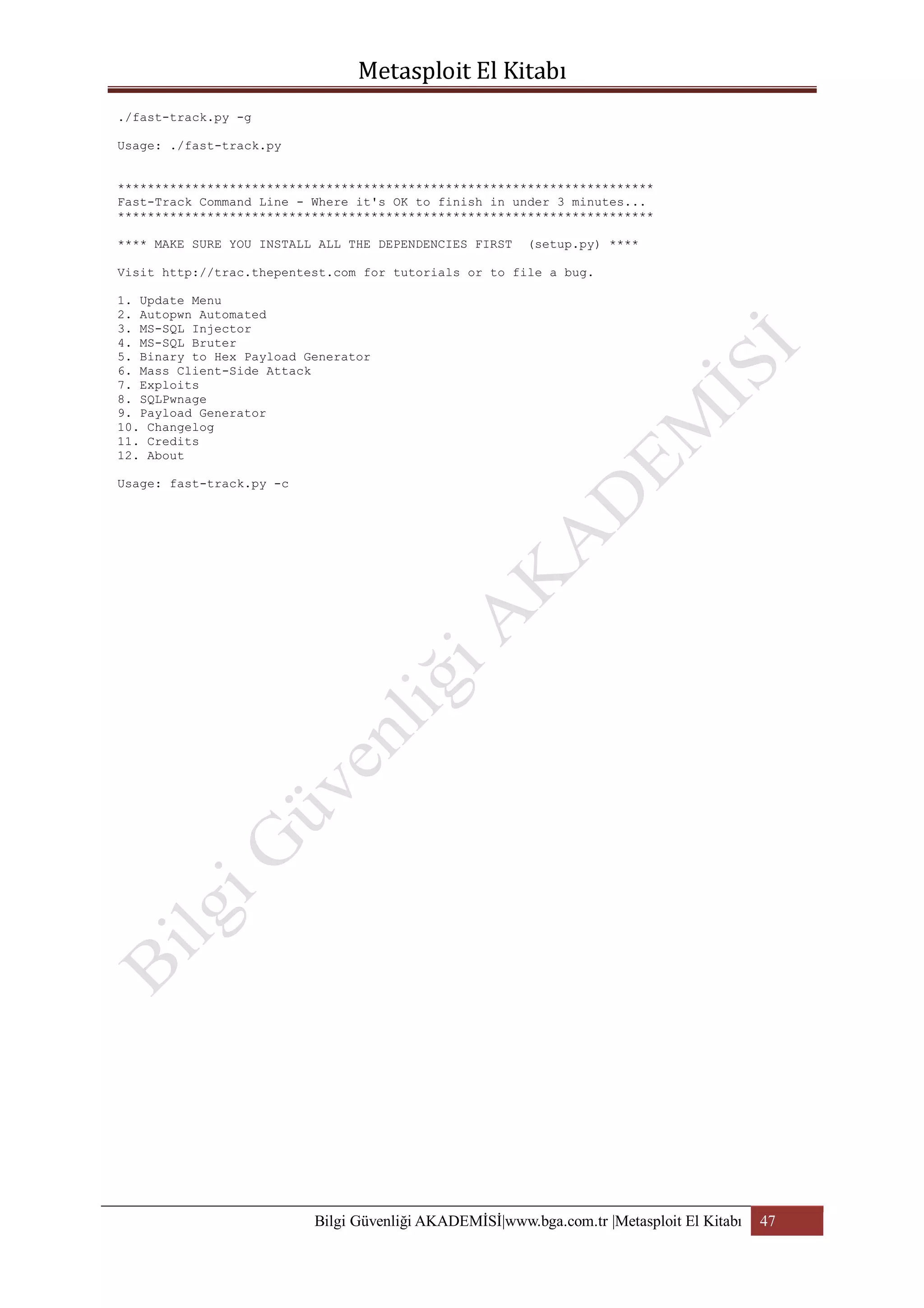 ./fast-track.py -g
Usage: ./fast-track.py
************************************************************************
Fast-Track Command Line - Where it's OK to finish in under 3 minutes...
************************************************************************
**** MAKE SURE YOU INSTALL ALL THE DEPENDENCIES FIRST

(setup.py) ****

Visit http://trac.thepentest.com for tutorials or to file a bug.
1. Update Menu
2. Autopwn Automated
3. MS-SQL Injector
4. MS-SQL Bruter
5. Binary to Hex Payload Generator
6. Mass Client-Side Attack
7. Exploits
8. SQLPwnage
9. Payload Generator
10. Changelog
11. Credits
12. About
Usage: fast-track.py -c

Bilgi Güvenliği AKADEMİSİ|www.bga.com.tr |Metasploit El Kitabı

47

 