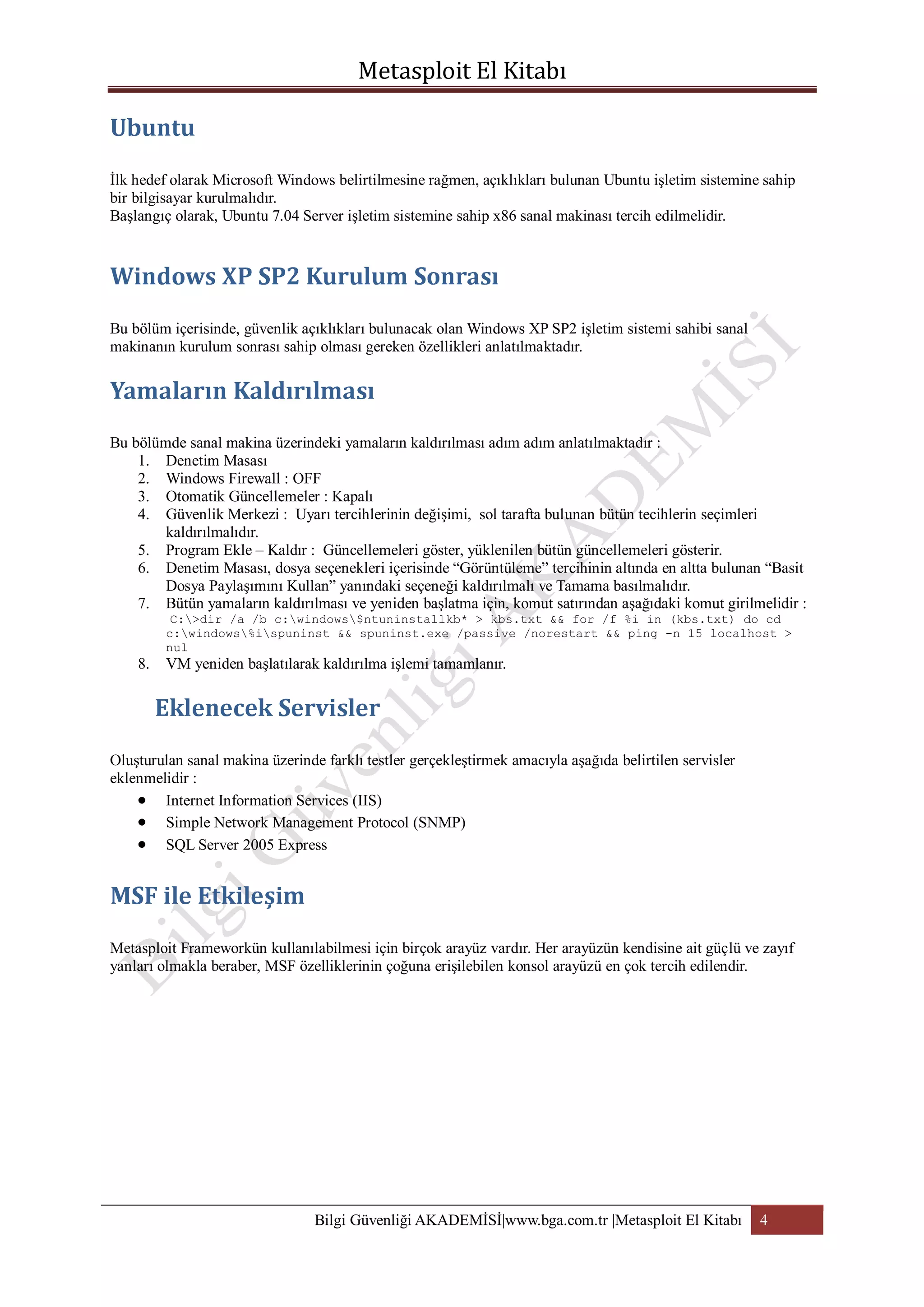 İlk hedef olarak Microsoft Windows belirtilmesine rağmen, açıklıkları bulunan Ubuntu işletim sistemine sahip
bir bilgisayar kurulmalıdır.
Başlangıç olarak, Ubuntu 7.04 Server işletim sistemine sahip x86 sanal makinası tercih edilmelidir.

Bu bölüm içerisinde, güvenlik açıklıkları bulunacak olan Windows XP SP2 işletim sistemi sahibi sanal
makinanın kurulum sonrası sahip olması gereken özellikleri anlatılmaktadır.

Bu bölümde sanal makina üzerindeki yamaların kaldırılması adım adım anlatılmaktadır :
1. Denetim Masası
2. Windows Firewall : OFF
3. Otomatik Güncellemeler : Kapalı
4. Güvenlik Merkezi : Uyarı tercihlerinin değişimi, sol tarafta bulunan bütün tecihlerin seçimleri
kaldırılmalıdır.
5. Program Ekle – Kaldır : Güncellemeleri göster, yüklenilen bütün güncellemeleri gösterir.
6. Denetim Masası, dosya seçenekleri içerisinde “Görüntüleme” tercihinin altında en altta bulunan “Basit
Dosya Paylaşımını Kullan” yanındaki seçeneği kaldırılmalı ve Tamama basılmalıdır.
7. Bütün yamaların kaldırılması ve yeniden başlatma için, komut satırından aşağıdaki komut girilmelidir :
C:>dir /a /b c:windows$ntuninstallkb* > kbs.txt && for /f %i in (kbs.txt) do cd
c:windows%ispuninst && spuninst.exe /passive /norestart && ping -n 15 localhost >
nul

8.

VM yeniden başlatılarak kaldırılma işlemi tamamlanır.

Oluşturulan sanal makina üzerinde farklı testler gerçekleştirmek amacıyla aşağıda belirtilen servisler
eklenmelidir :
Internet Information Services (IIS)
Simple Network Management Protocol (SNMP)
SQL Server 2005 Express

Metasploit Frameworkün kullanılabilmesi için birçok arayüz vardır. Her arayüzün kendisine ait güçlü ve zayıf
yanları olmakla beraber, MSF özelliklerinin çoğuna erişilebilen konsol arayüzü en çok tercih edilendir.

Bilgi Güvenliği AKADEMİSİ|www.bga.com.tr |Metasploit El Kitabı

4

 