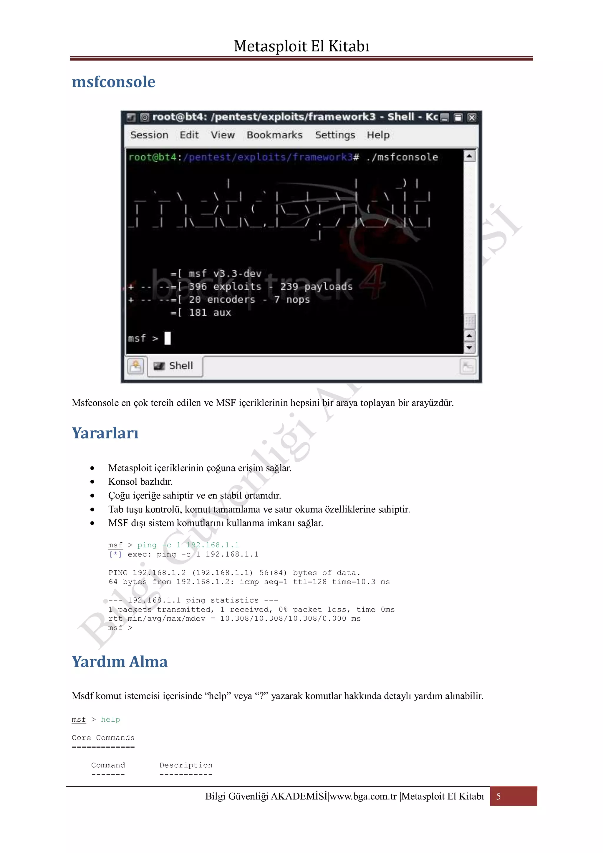 Msfconsole en çok tercih edilen ve MSF içeriklerinin hepsini bir araya toplayan bir arayüzdür.

Metasploit içeriklerinin çoğuna erişim sağlar.
Konsol bazlıdır.
Çoğu içeriğe sahiptir ve en stabil ortamdır.
Tab tuşu kontrolü, komut tamamlama ve satır okuma özelliklerine sahiptir.
MSF dışı sistem komutlarını kullanma imkanı sağlar.
msf > ping -c 1 192.168.1.1
[*] exec: ping -c 1 192.168.1.1
PING 192.168.1.2 (192.168.1.1) 56(84) bytes of data.
64 bytes from 192.168.1.2: icmp_seq=1 ttl=128 time=10.3 ms
--- 192.168.1.1 ping statistics --1 packets transmitted, 1 received, 0% packet loss, time 0ms
rtt min/avg/max/mdev = 10.308/10.308/10.308/0.000 ms
msf >

Msdf komut istemcisi içerisinde “help” veya “?” yazarak komutlar hakkında detaylı yardım alınabilir.
msf > help
Core Commands
=============
Command
-------

Description
-----------

Bilgi Güvenliği AKADEMİSİ|www.bga.com.tr |Metasploit El Kitabı

5

 
