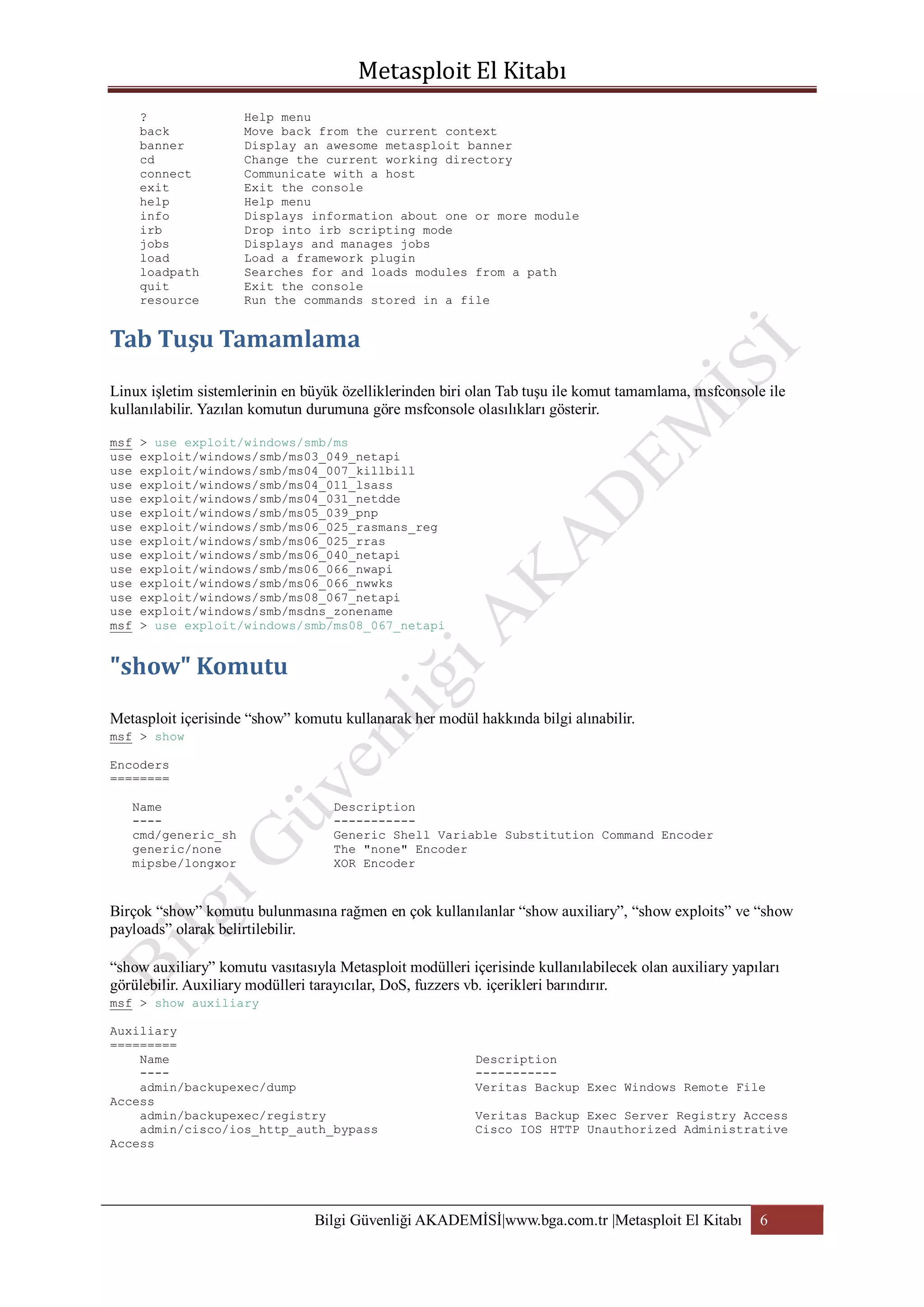 ?
back
banner
cd
connect
exit
help
info
irb
jobs
load
loadpath
quit
resource

Help menu
Move back from the current context
Display an awesome metasploit banner
Change the current working directory
Communicate with a host
Exit the console
Help menu
Displays information about one or more module
Drop into irb scripting mode
Displays and manages jobs
Load a framework plugin
Searches for and loads modules from a path
Exit the console
Run the commands stored in a file

Linux işletim sistemlerinin en büyük özelliklerinden biri olan Tab tuşu ile komut tamamlama, msfconsole ile
kullanılabilir. Yazılan komutun durumuna göre msfconsole olasılıkları gösterir.
msf
use
use
use
use
use
use
use
use
use
use
use
use
msf

> use exploit/windows/smb/ms
exploit/windows/smb/ms03_049_netapi
exploit/windows/smb/ms04_007_killbill
exploit/windows/smb/ms04_011_lsass
exploit/windows/smb/ms04_031_netdde
exploit/windows/smb/ms05_039_pnp
exploit/windows/smb/ms06_025_rasmans_reg
exploit/windows/smb/ms06_025_rras
exploit/windows/smb/ms06_040_netapi
exploit/windows/smb/ms06_066_nwapi
exploit/windows/smb/ms06_066_nwwks
exploit/windows/smb/ms08_067_netapi
exploit/windows/smb/msdns_zonename
> use exploit/windows/smb/ms08_067_netapi

Metasploit içerisinde “show” komutu kullanarak her modül hakkında bilgi alınabilir.
msf > show
Encoders
========
Name
---cmd/generic_sh
generic/none
mipsbe/longxor

Description
----------Generic Shell Variable Substitution Command Encoder
The "none" Encoder
XOR Encoder

Birçok “show” komutu bulunmasına rağmen en çok kullanılanlar “show auxiliary”, “show exploits” ve “show
payloads” olarak belirtilebilir.
“show auxiliary” komutu vasıtasıyla Metasploit modülleri içerisinde kullanılabilecek olan auxiliary yapıları
görülebilir. Auxiliary modülleri tarayıcılar, DoS, fuzzers vb. içerikleri barındırır.
msf > show auxiliary
Auxiliary
=========
Name
---admin/backupexec/dump
Access
admin/backupexec/registry
admin/cisco/ios_http_auth_bypass
Access

Description
----------Veritas Backup Exec Windows Remote File
Veritas Backup Exec Server Registry Access
Cisco IOS HTTP Unauthorized Administrative

Bilgi Güvenliği AKADEMİSİ|www.bga.com.tr |Metasploit El Kitabı

6

 