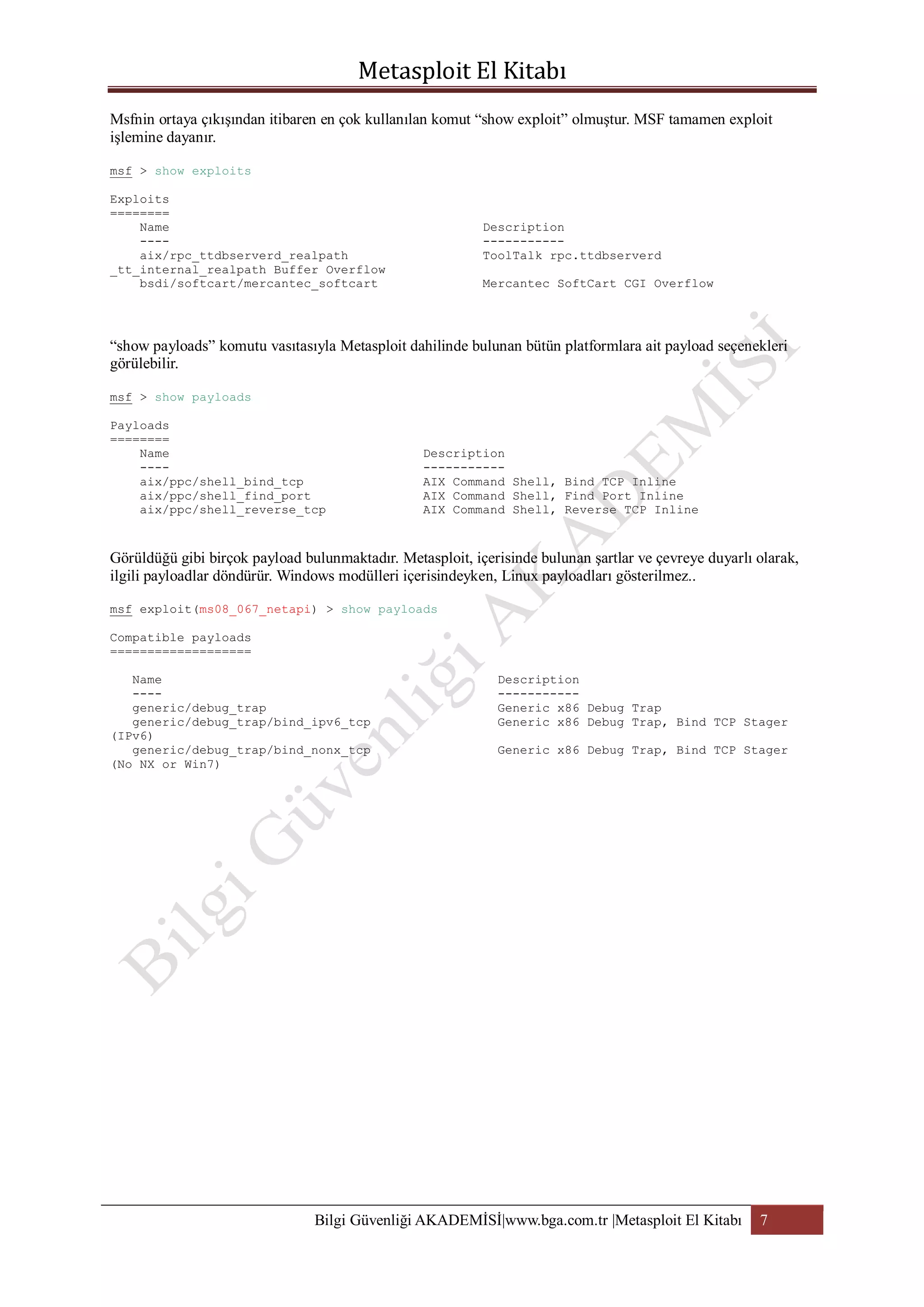 Msfnin ortaya çıkışından itibaren en çok kullanılan komut “show exploit” olmuştur. MSF tamamen exploit
işlemine dayanır.
msf > show exploits
Exploits
========
Name
---aix/rpc_ttdbserverd_realpath
_tt_internal_realpath Buffer Overflow
bsdi/softcart/mercantec_softcart

Description
----------ToolTalk rpc.ttdbserverd
Mercantec SoftCart CGI Overflow

“show payloads” komutu vasıtasıyla Metasploit dahilinde bulunan bütün platformlara ait payload seçenekleri
görülebilir.
msf > show payloads
Payloads
========
Name
---aix/ppc/shell_bind_tcp
aix/ppc/shell_find_port
aix/ppc/shell_reverse_tcp

Description
----------AIX Command Shell, Bind TCP Inline
AIX Command Shell, Find Port Inline
AIX Command Shell, Reverse TCP Inline

Görüldüğü gibi birçok payload bulunmaktadır. Metasploit, içerisinde bulunan şartlar ve çevreye duyarlı olarak,
ilgili payloadlar döndürür. Windows modülleri içerisindeyken, Linux payloadları gösterilmez..
msf exploit(ms08_067_netapi) > show payloads
Compatible payloads
===================
Name
---generic/debug_trap
generic/debug_trap/bind_ipv6_tcp
(IPv6)
generic/debug_trap/bind_nonx_tcp
(No NX or Win7)

Description
----------Generic x86 Debug Trap
Generic x86 Debug Trap, Bind TCP Stager
Generic x86 Debug Trap, Bind TCP Stager

Bilgi Güvenliği AKADEMİSİ|www.bga.com.tr |Metasploit El Kitabı

7

 