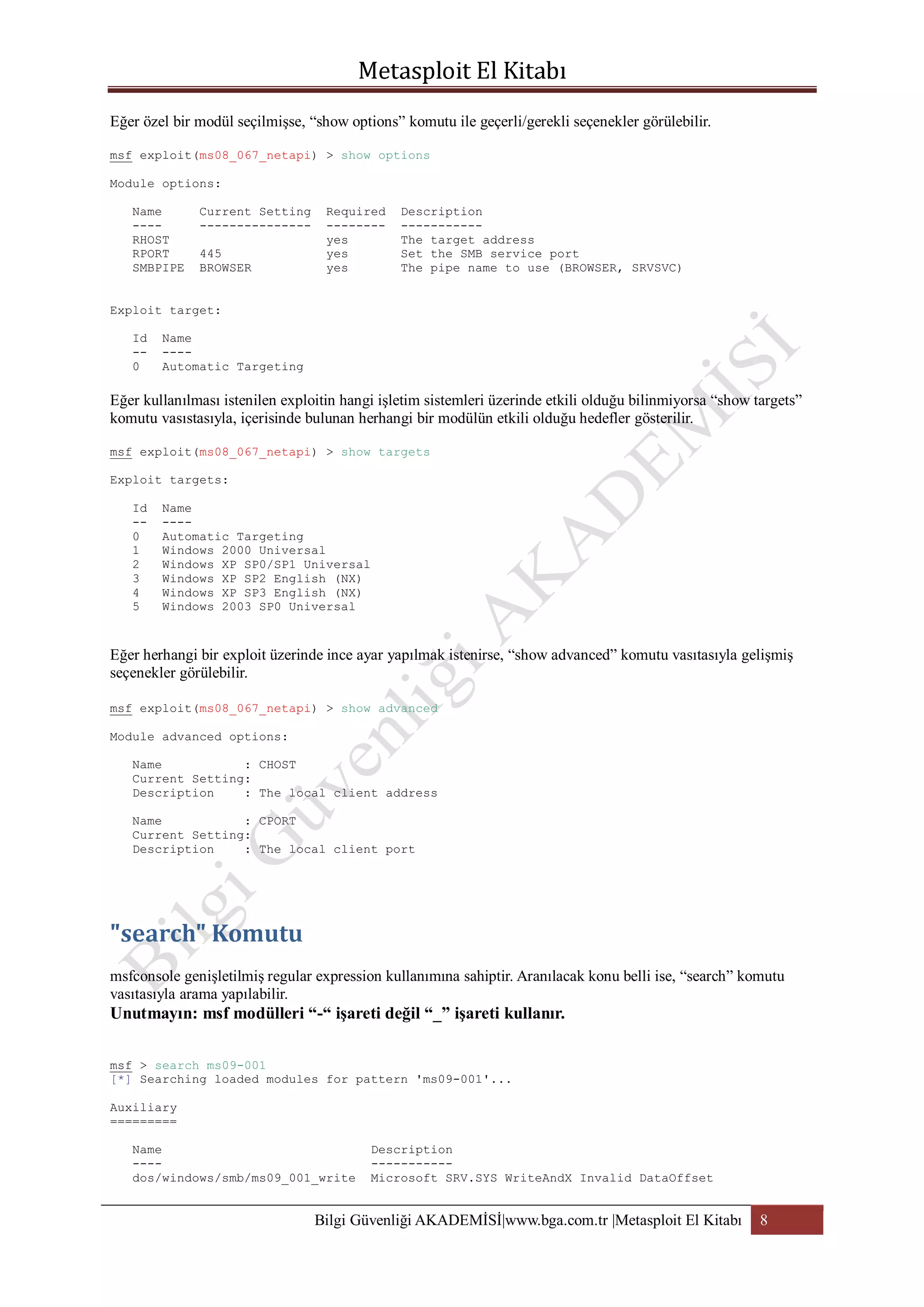 Eğer özel bir modül seçilmişse, “show options” komutu ile geçerli/gerekli seçenekler görülebilir.
msf exploit(ms08_067_netapi) > show options
Module options:
Name
---RHOST
RPORT
SMBPIPE

Current Setting
--------------445
BROWSER

Required
-------yes
yes
yes

Description
----------The target address
Set the SMB service port
The pipe name to use (BROWSER, SRVSVC)

Exploit target:
Id
-0

Name
---Automatic Targeting

Eğer kullanılması istenilen exploitin hangi işletim sistemleri üzerinde etkili olduğu bilinmiyorsa “show targets”
komutu vasıstasıyla, içerisinde bulunan herhangi bir modülün etkili olduğu hedefler gösterilir.
msf exploit(ms08_067_netapi) > show targets
Exploit targets:
Id
-0
1
2
3
4
5

Name
---Automatic Targeting
Windows 2000 Universal
Windows XP SP0/SP1 Universal
Windows XP SP2 English (NX)
Windows XP SP3 English (NX)
Windows 2003 SP0 Universal

Eğer herhangi bir exploit üzerinde ince ayar yapılmak istenirse, “show advanced” komutu vasıtasıyla gelişmiş
seçenekler görülebilir.
msf exploit(ms08_067_netapi) > show advanced
Module advanced options:
Name
: CHOST
Current Setting:
Description
: The local client address
Name
: CPORT
Current Setting:
Description
: The local client port

msfconsole genişletilmiş regular expression kullanımına sahiptir. Aranılacak konu belli ise, “search” komutu
vasıtasıyla arama yapılabilir.

Unutmayın: msf modülleri “-“ işareti değil “_” işareti kullanır.
msf > search ms09-001
[*] Searching loaded modules for pattern 'ms09-001'...
Auxiliary
=========
Name
---dos/windows/smb/ms09_001_write

Description
----------Microsoft SRV.SYS WriteAndX Invalid DataOffset

Bilgi Güvenliği AKADEMİSİ|www.bga.com.tr |Metasploit El Kitabı

8

 